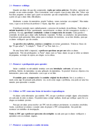 2.4 - Promover o diálogo.
Quando um aluno diz que não compreende, repita por outras palavras. Ou talvez, apresente um
exemplo ou um contra-exemplo. Não é conveniente estar a repetir o que já antes tinha dito. Talvez seja
boa ideia perguntar ao aluno qual a parte ou raciocínio que não compreendeu. E depois explicar apenas
a parte em que o aluno tinha dificuldades.
Idealmente o ensino da matemática propõe "venham, vamos raciocinar em conjunto". Mas muitas
vezes, o que se sai da boca do professor é "oiçam, digo-lhes que é assim".
O professor pretende expor cuidadosamente o processo de resolução de problemas. Pode utilizar o
método heurístico de Polya, questionando sucessivamente os alunos até eles conseguirem resolver o
problema. Ou seja, questionar conduzindo o aluno à compreensão do assunto. Cada questão é
construída de modo que o aluno saiba facilmente responder. No final, as conclusões são apresentadas.
O professor pode apresentar falsas pistas para a resolução de exercícios, ou ao tirar dúvidas, para que
os alunos verifiquem que são erradas.
As questões são explicitas, concisas e completas em termos gramaticais. Evitam-se frases do
tipo "O que achas?", "A solução?", "Onde é?" ou "Este lado é a ..."
De uma forma hábil e imparcial, o professor questiona um por um todos os alunos
regularmente. Não são privilegiados os "bons" alunos nem os "maus alunos no que se refere ao número
de perguntas, ao tempo de espera, aos elogios ou às críticas.
2.5 - Promover o predisposição para aprender.
Iniciar a unidade ou sub-unidade temática com uma introdução cativante, tal como um
problema, história da matemática ou uma aplicação da matemática. Se possível levam-se objectos e/ou
instrumentos para a aula, relacionados com o que se vai falar.
O caminho para a compreensão é o caminho original da descoberta. Isto é, se conhece o
modo como algo foi pensado pela primeira vez, ou de como surgiu o problema, essa pode ser uma boa
maneira para apresentar o assunto.
2.6 - Utilizar os TPC como uma forma de incentivo à aprendizagem.
Os alunos serão informados que existirão TPC, em que o professor corrigirá alguns seleccionados
em cada aula de entre os alunos. Ou poderá nunca corrigir nenhum, desde que verifique quem fez e se
chegou ao resultado previsto.
Para que um aluno possa resolver um TPC terá de conhecer previamente os conceitos envolvidos.
Assim, o professor já ensinou o assunto antes de propor o TPC correspondente. Isto pode não
acontecer em trabalhos de investigação.
Todos os TPC que o professor apresenta são corrigidos na aula para que os alunos verifiquem e
aprendam com os eventuais enganos.
2.7 - Promover a cooperação e a união da turma.
 