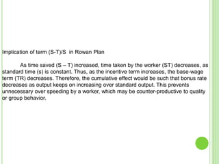 Implication of term (S-T)/S in Rowan Plan
As time saved (S – T) increased, time taken by the worker (ST) decreases, as
standard time (s) is constant. Thus, as the incentive term increases, the base-wage
term (TR) decreases. Therefore, the cumulative effect would be such that bonus rate
decreases as output keeps on increasing over standard output. This prevents
unnecessary over speeding by a worker, which may be counter-productive to quality
or group behavior.
 
