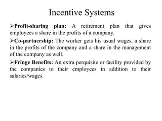 Incentive Systems
Profit-sharing plan: A retirement plan that gives
employees a share in the profits of a company.
Co-partnership: The worker gets his usual wages, a share
in the profits of the company and a share in the management
of the company as well.
Fringe Benefits: An extra perquisite or facility provided by
the companies to their employees in addition to their
salaries/wages.
 