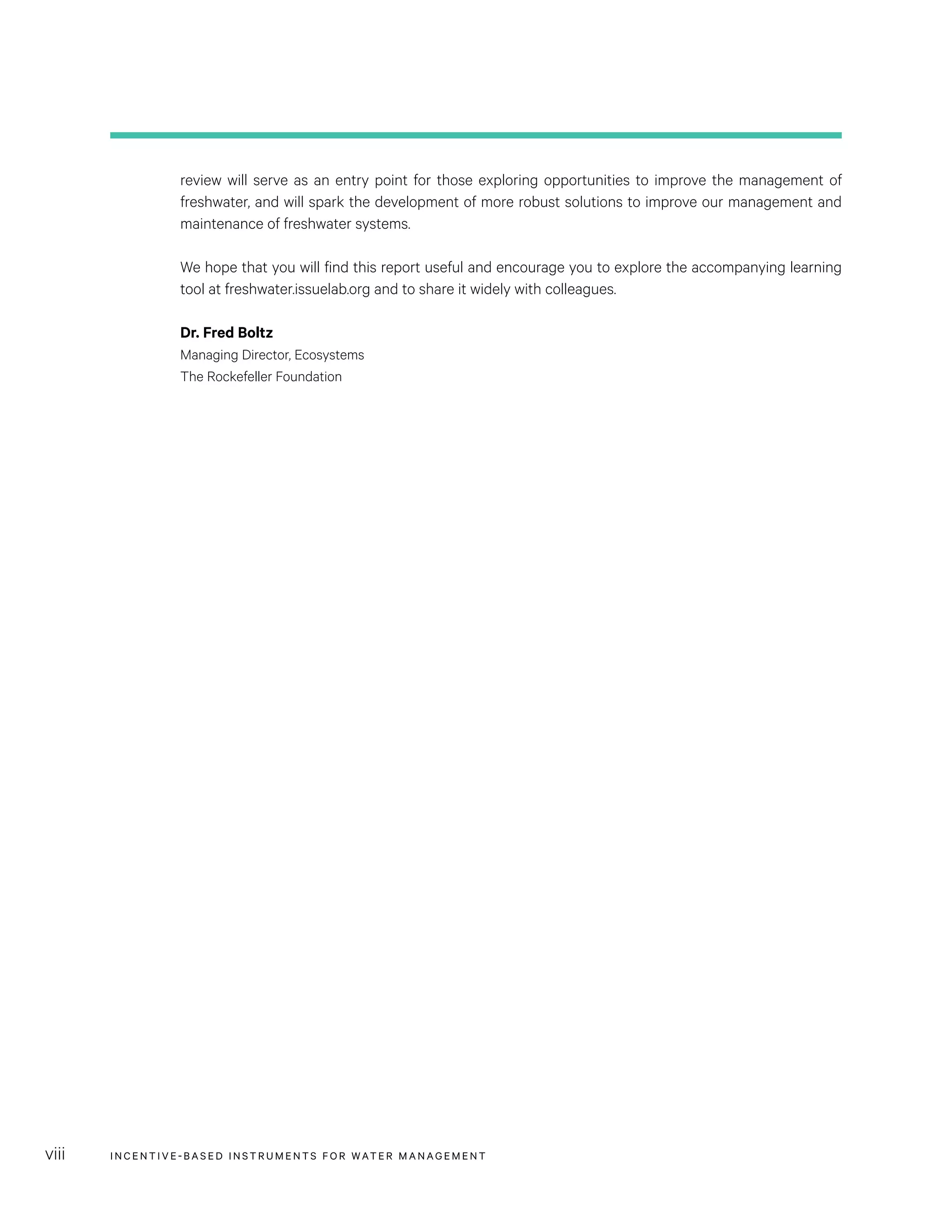INCENTIVE-BASED INSTRUMENTS FOR WATER MANAGEMENTviii
review will serve as an entry point for those exploring opportunities to improve the management of
freshwater, and will spark the development of more robust solutions to improve our management and
maintenance of freshwater systems. 
We hope that you will find this report useful and encourage you to explore the accompanying learning
tool at freshwater.issuelab.org and to share it widely with colleagues.
Dr. Fred Boltz
Managing Director, Ecosystems
The Rockefeller Foundation
 