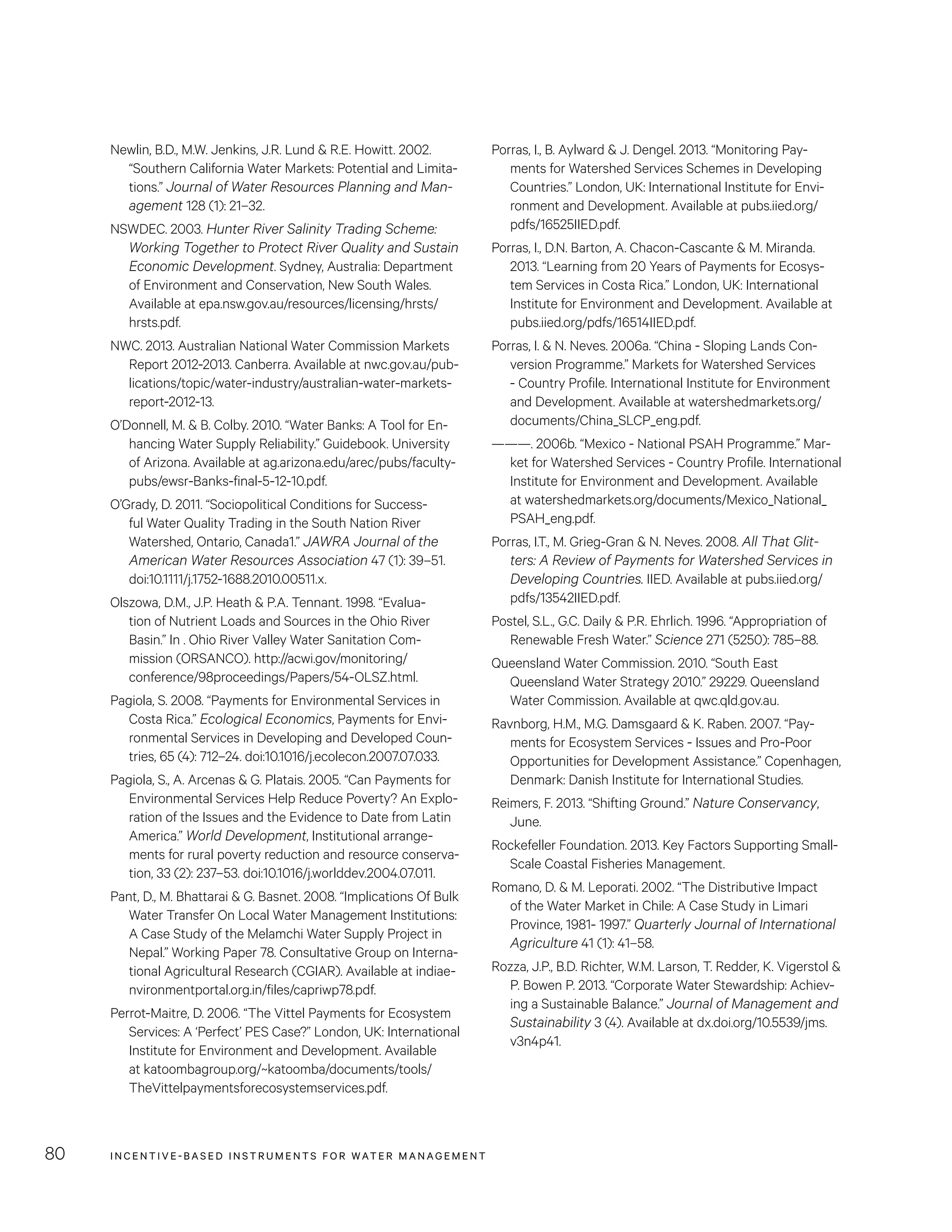INCENTIVE-BASED INSTRUMENTS FOR WATER MANAGEMENT80
Porras, I., B. Aylward  J. Dengel. 2013. “Monitoring Pay-
ments for Watershed Services Schemes in Developing
Countries.” London, UK: International Institute for Envi-
ronment and Development. Available at pubs.iied.org/
pdfs/16525IIED.pdf.
Porras, I., D.N. Barton, A. Chacon-Cascante  M. Miranda.
2013. “Learning from 20 Years of Payments for Ecosys-
tem Services in Costa Rica.” London, UK: International
Institute for Environment and Development. Available at
pubs.iied.org/pdfs/16514IIED.pdf.
Porras, I.  N. Neves. 2006a. “China - Sloping Lands Con-
version Programme.” Markets for Watershed Services
- Country Profile. International Institute for Environment
and Development. Available at watershedmarkets.org/
documents/China_SLCP_eng.pdf.
———. 2006b. “Mexico - National PSAH Programme.” Mar-
ket for Watershed Services - Country Profile. International
Institute for Environment and Development. Available
at watershedmarkets.org/documents/Mexico_National_
PSAH_eng.pdf.
Porras, I.T., M. Grieg-Gran  N. Neves. 2008. All That Glit-
ters: A Review of Payments for Watershed Services in
Developing Countries. IIED. Available at pubs.iied.org/
pdfs/13542IIED.pdf.
Postel, S.L., G.C. Daily  P.R. Ehrlich. 1996. “Appropriation of
Renewable Fresh Water.” Science 271 (5250): 785–88.
Queensland Water Commission. 2010. “South East
Queensland Water Strategy 2010.” 29229. Queensland
Water Commission. Available at qwc.qld.gov.au.
Ravnborg, H.M., M.G. Damsgaard  K. Raben. 2007. “Pay-
ments for Ecosystem Services - Issues and Pro-Poor
Opportunities for Development Assistance.” Copenhagen,
Denmark: Danish Institute for International Studies.
Reimers, F. 2013. “Shifting Ground.” Nature Conservancy,
June.
Rockefeller Foundation. 2013. Key Factors Supporting Small-
Scale Coastal Fisheries Management.
Romano, D.  M. Leporati. 2002. “The Distributive Impact
of the Water Market in Chile: A Case Study in Limari
Province, 1981- 1997.” Quarterly Journal of International
Agriculture 41 (1): 41–58.
Rozza, J.P., B.D. Richter, W.M. Larson, T. Redder, K. Vigerstol 
P. Bowen P. 2013. “Corporate Water Stewardship: Achiev-
ing a Sustainable Balance.” Journal of Management and
Sustainability 3 (4). Available at dx.doi.org/10.5539/jms.
v3n4p41.
Newlin, B.D., M.W. Jenkins, J.R. Lund  R.E. Howitt. 2002.
“Southern California Water Markets: Potential and Limita-
tions.” Journal of Water Resources Planning and Man-
agement 128 (1): 21–32.
NSWDEC. 2003. Hunter River Salinity Trading Scheme:
Working Together to Protect River Quality and Sustain
Economic Development. Sydney, Australia: Department
of Environment and Conservation, New South Wales.
Available at epa.nsw.gov.au/resources/licensing/hrsts/
hrsts.pdf.
NWC. 2013. Australian National Water Commission Markets
Report 2012-2013. Canberra. Available at nwc.gov.au/pub-
lications/topic/water-industry/australian-water-markets-
report-2012-13.
O’Donnell, M.  B. Colby. 2010. “Water Banks: A Tool for En-
hancing Water Supply Reliability.” Guidebook. University
of Arizona. Available at ag.arizona.edu/arec/pubs/faculty-
pubs/ewsr-Banks-final-5-12-10.pdf.
O’Grady, D. 2011. “Sociopolitical Conditions for Success-
ful Water Quality Trading in the South Nation River
Watershed, Ontario, Canada1.” JAWRA Journal of the
American Water Resources Association 47 (1): 39–51.
doi:10.1111/j.1752-1688.2010.00511.x.
Olszowa, D.M., J.P. Heath  P.A. Tennant. 1998. “Evalua-
tion of Nutrient Loads and Sources in the Ohio River
Basin.” In . Ohio River Valley Water Sanitation Com-
mission (ORSANCO). http://acwi.gov/monitoring/
conference/98proceedings/Papers/54-OLSZ.html.
Pagiola, S. 2008. “Payments for Environmental Services in
Costa Rica.” Ecological Economics, Payments for Envi-
ronmental Services in Developing and Developed Coun-
tries, 65 (4): 712–24. doi:10.1016/j.ecolecon.2007.07.033.
Pagiola, S., A. Arcenas  G. Platais. 2005. “Can Payments for
Environmental Services Help Reduce Poverty? An Explo-
ration of the Issues and the Evidence to Date from Latin
America.” World Development, Institutional arrange-
ments for rural poverty reduction and resource conserva-
tion, 33 (2): 237–53. doi:10.1016/j.worlddev.2004.07.011.
Pant, D., M. Bhattarai  G. Basnet. 2008. “Implications Of Bulk
Water Transfer On Local Water Management Institutions:
A Case Study of the Melamchi Water Supply Project in
Nepal.” Working Paper 78. Consultative Group on Interna-
tional Agricultural Research (CGIAR). Available at indiae-
nvironmentportal.org.in/files/capriwp78.pdf.
Perrot-Maitre, D. 2006. “The Vittel Payments for Ecosystem
Services: A ‘Perfect’ PES Case?” London, UK: International
Institute for Environment and Development. Available
at katoombagroup.org/~katoomba/documents/tools/
TheVittelpaymentsforecosystemservices.pdf.
 
