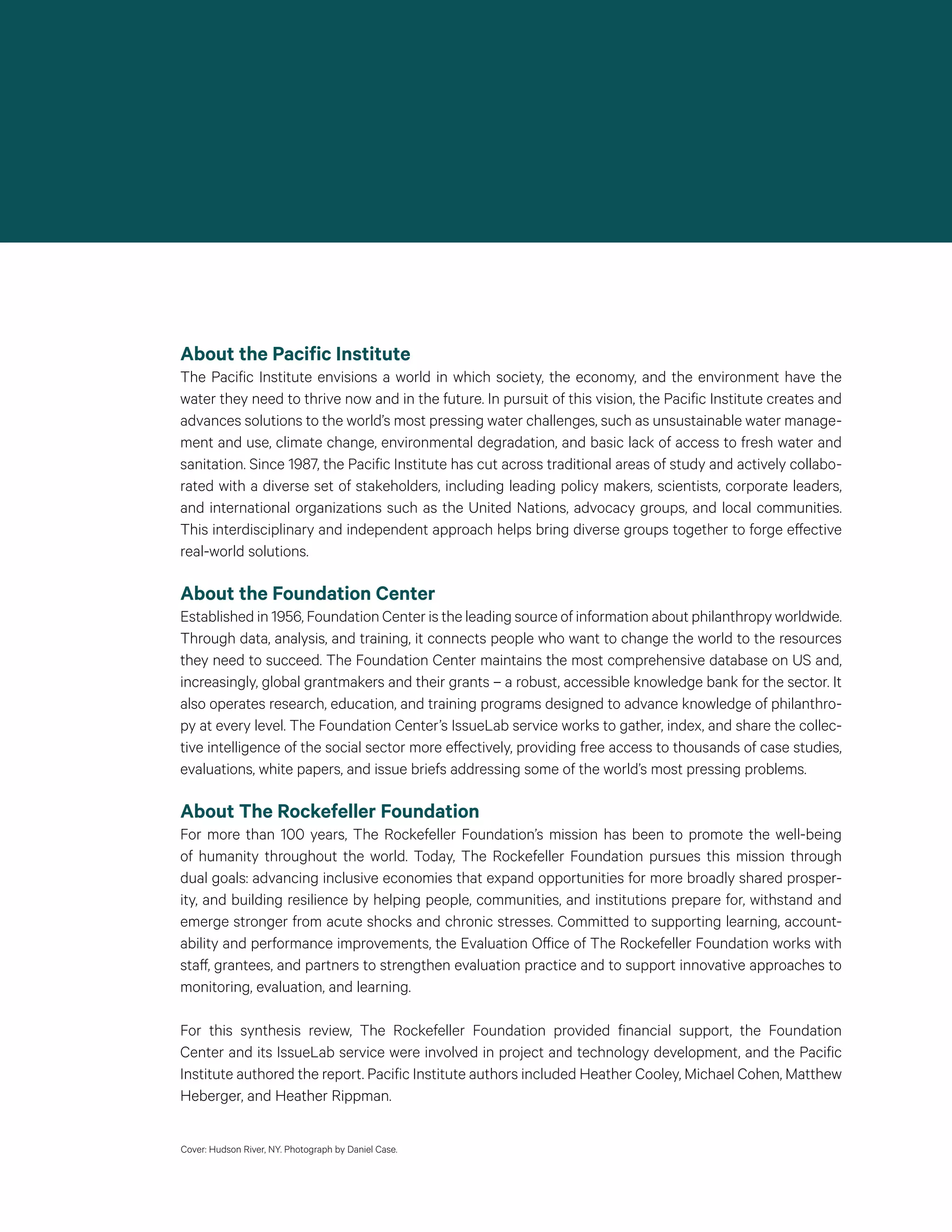 About the Pacific Institute
The Pacific Institute envisions a world in which society, the economy, and the environment have the
water they need to thrive now and in the future. In pursuit of this vision, the Pacific Institute creates and
advances solutions to the world’s most pressing water challenges, such as unsustainable water manage-
ment and use, climate change, environmental degradation, and basic lack of access to fresh water and
sanitation. Since 1987, the Pacific Institute has cut across traditional areas of study and actively collabo-
rated with a diverse set of stakeholders, including leading policy makers, scientists, corporate leaders,
and international organizations such as the United Nations, advocacy groups, and local communities.
This interdisciplinary and independent approach helps bring diverse groups together to forge effective
real-world solutions.
About the Foundation Center
Established in 1956, Foundation Center is the leading source of information about philanthropy worldwide.
Through data, analysis, and training, it connects people who want to change the world to the resources
they need to succeed. The Foundation Center maintains the most comprehensive database on US and,
increasingly, global grantmakers and their grants – a robust, accessible knowledge bank for the sector. It
also operates research, education, and training programs designed to advance knowledge of philanthro-
py at every level. The Foundation Center’s IssueLab service works to gather, index, and share the collec-
tive intelligence of the social sector more effectively, providing free access to thousands of case studies,
evaluations, white papers, and issue briefs addressing some of the world’s most pressing problems.
About The Rockefeller Foundation
For more than 100 years, The Rockefeller Foundation’s mission has been to promote the well-being
of humanity throughout the world. Today, The Rockefeller Foundation pursues this mission through
dual goals: advancing inclusive economies that expand opportunities for more broadly shared prosper-
ity, and building resilience by helping people, communities, and institutions prepare for, withstand and
emerge stronger from acute shocks and chronic stresses. Committed to supporting learning, account-
ability and performance improvements, the Evaluation Office of The Rockefeller Foundation works with
staff, grantees, and partners to strengthen evaluation practice and to support innovative approaches to
monitoring, evaluation, and learning.
For this synthesis review, The Rockefeller Foundation provided financial support, the Foundation
Center and its IssueLab service were involved in project and technology development, and the Pacific
Institute authored the report. Pacific Institute authors included Heather Cooley, Michael Cohen, Matthew
Heberger, and Heather Rippman.
Cover: Hudson River, NY. Photograph by Daniel Case.
 