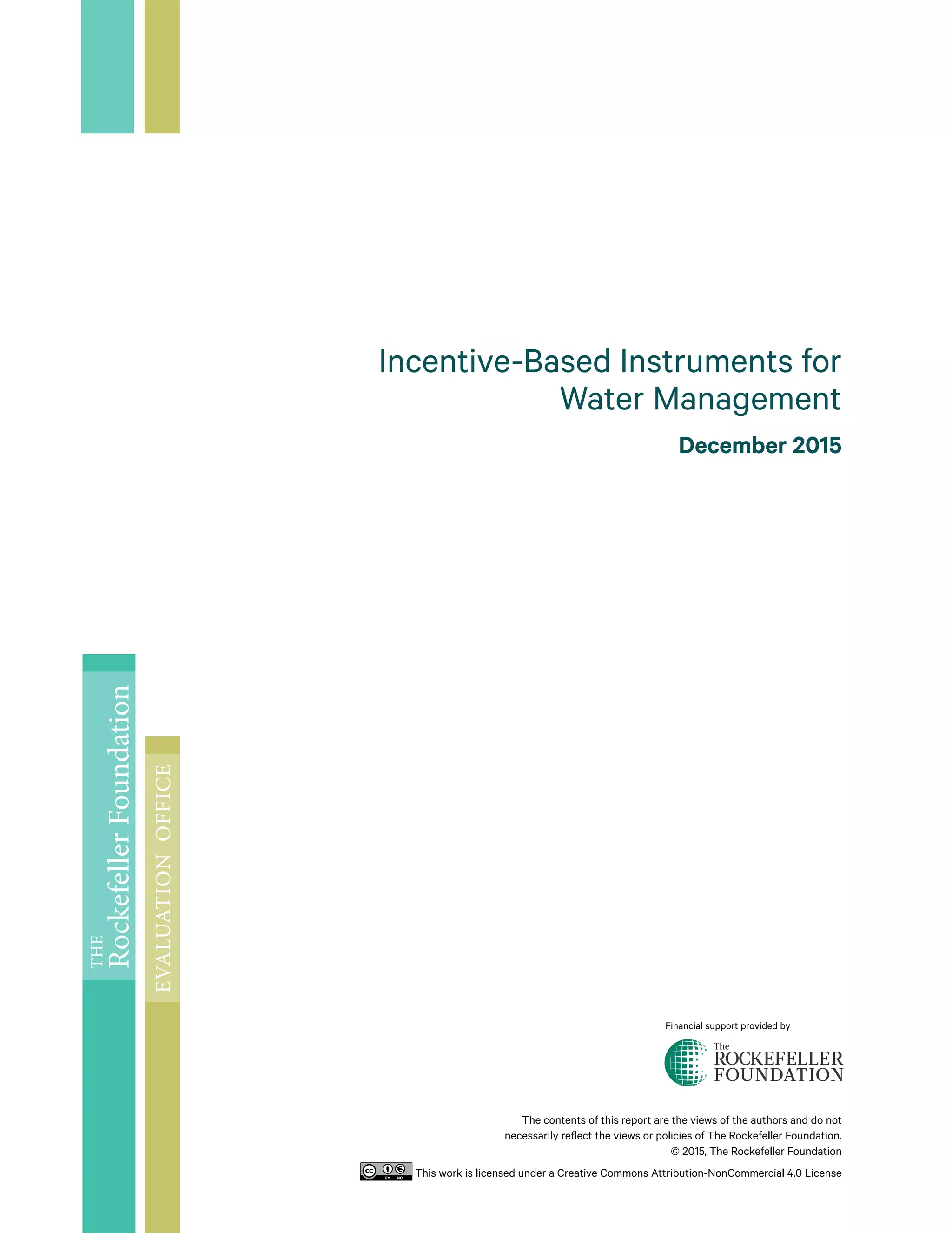 The contents of this report are the views of the authors and do not
necessarily reflect the views or policies of The Rockefeller Foundation.
© 2015, The Rockefeller Foundation
This work is licensed under a Creative Commons Attribution-NonCommercial 4.0 License
Incentive-Based Instruments for
Water Management
December 2015
Financial support provided by
THE
RockefellerFoundation
EVALUATIONOFFICE
 
