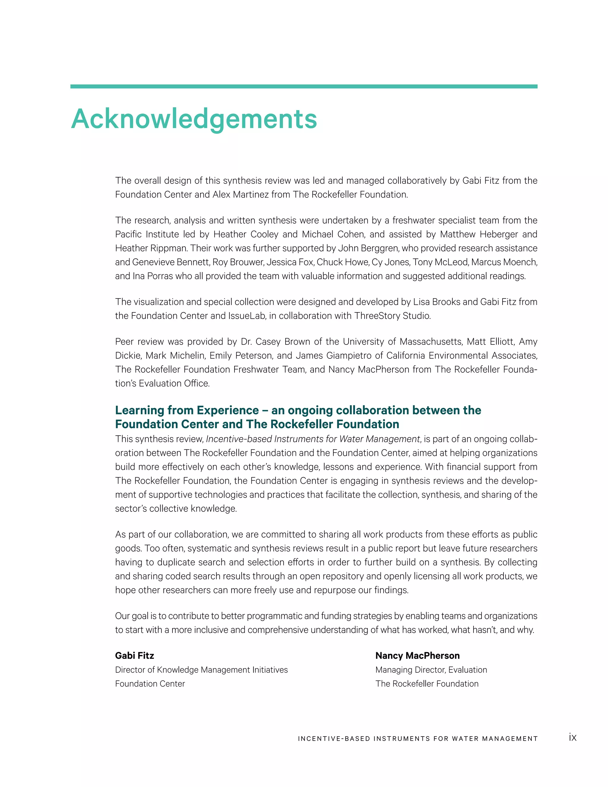 INCENTIVE-BASED INSTRUMENTS FOR WATER MANAGEMENT ix
Acknowledgements
The overall design of this synthesis review was led and managed collaboratively by Gabi Fitz from the
Foundation Center and Alex Martinez from The Rockefeller Foundation.
The research, analysis and written synthesis were undertaken by a freshwater specialist team from the
Pacific Institute led by Heather Cooley and Michael Cohen, and assisted by Matthew Heberger and
Heather Rippman. Their work was further supported by John Berggren, who provided research assistance
and Genevieve Bennett, Roy Brouwer, Jessica Fox, Chuck Howe, Cy Jones, Tony McLeod, Marcus Moench,
and Ina Porras who all provided the team with valuable information and suggested additional readings.
The visualization and special collection were designed and developed by Lisa Brooks and Gabi Fitz from
the Foundation Center and IssueLab, in collaboration with ThreeStory Studio.
Peer review was provided by Dr. Casey Brown of the University of Massachusetts, Matt Elliott, Amy
Dickie, Mark Michelin, Emily Peterson, and James Giampietro of California Environmental Associates,
The Rockefeller Foundation Freshwater Team, and Nancy MacPherson from The Rockefeller Founda-
tion’s Evaluation Office.
Learning from Experience – an ongoing collaboration between the
Foundation Center and The Rockefeller Foundation
This synthesis review, Incentive-based Instruments for Water Management, is part of an ongoing collab-
oration between The Rockefeller Foundation and the Foundation Center, aimed at helping organizations
build more effectively on each other’s knowledge, lessons and experience. With financial support from
The Rockefeller Foundation, the Foundation Center is engaging in synthesis reviews and the develop-
ment of supportive technologies and practices that facilitate the collection, synthesis, and sharing of the
sector’s collective knowledge.
As part of our collaboration, we are committed to sharing all work products from these efforts as public
goods. Too often, systematic and synthesis reviews result in a public report but leave future researchers
having to duplicate search and selection efforts in order to further build on a synthesis. By collecting
and sharing coded search results through an open repository and openly licensing all work products, we
hope other researchers can more freely use and repurpose our findings.
Our goal is to contribute to better programmatic and funding strategies by enabling teams and organizations
to start with a more inclusive and comprehensive understanding of what has worked, what hasn’t, and why.
Gabi Fitz	 Nancy MacPherson
Director of Knowledge Management Initiatives	 Managing Director, Evaluation
Foundation Center	 The Rockefeller Foundation
 