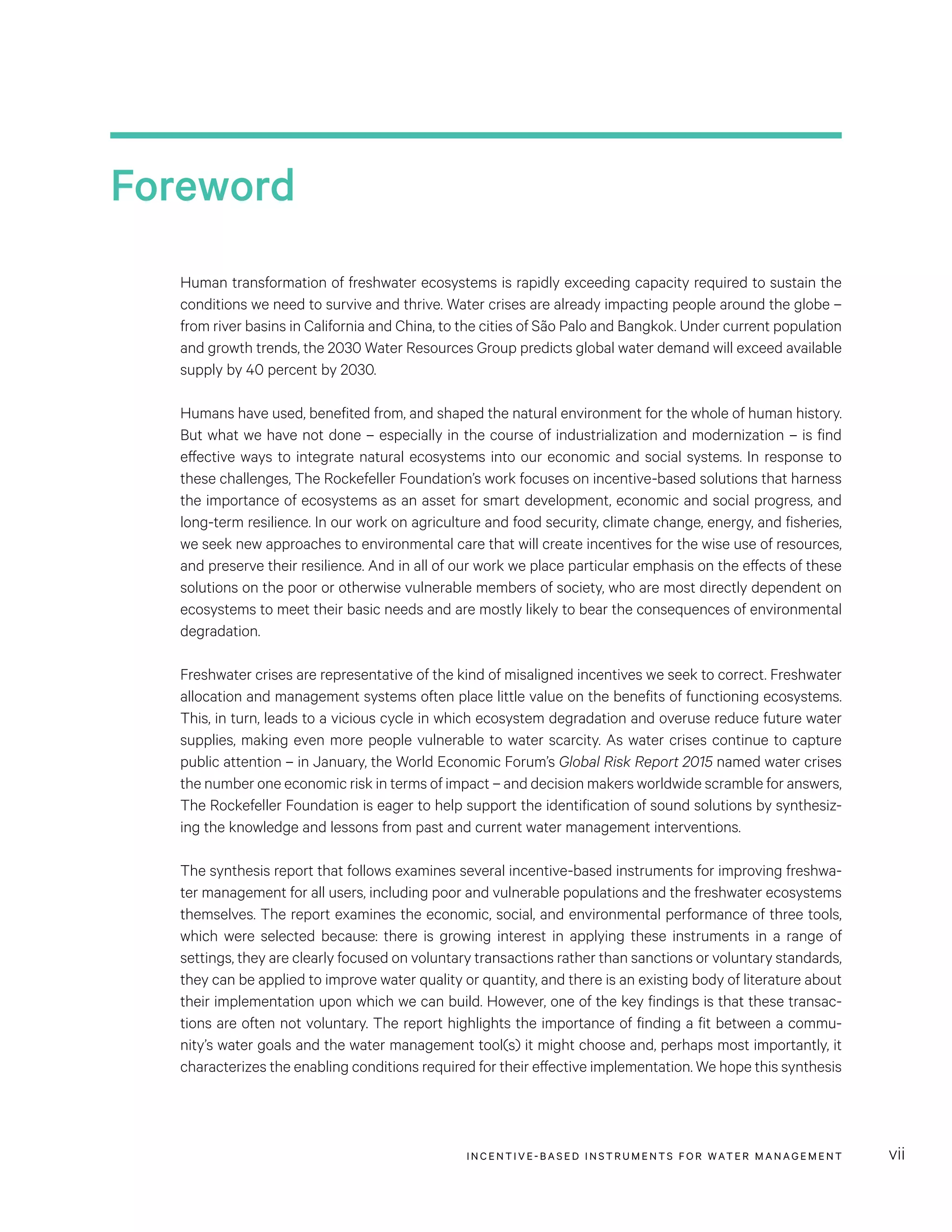 INCENTIVE-BASED INSTRUMENTS FOR WATER MANAGEMENT vii
Foreword
Human transformation of freshwater ecosystems is rapidly exceeding capacity required to sustain the
conditions we need to survive and thrive. Water crises are already impacting people around the globe –
from river basins in California and China, to the cities of São Palo and Bangkok. Under current population
and growth trends, the 2030 Water Resources Group predicts global water demand will exceed available
supply by 40 percent by 2030.
Humans have used, benefited from, and shaped the natural environment for the whole of human history.
But what we have not done – especially in the course of industrialization and modernization – is find
effective ways to integrate natural ecosystems into our economic and social systems. In response to
these challenges, The Rockefeller Foundation’s work focuses on incentive-based solutions that harness
the importance of ecosystems as an asset for smart development, economic and social progress, and
long-term resilience. In our work on agriculture and food security, climate change, energy, and fisheries,
we seek new approaches to environmental care that will create incentives for the wise use of resources,
and preserve their resilience. And in all of our work we place particular emphasis on the effects of these
solutions on the poor or otherwise vulnerable members of society, who are most directly dependent on
ecosystems to meet their basic needs and are mostly likely to bear the consequences of environmental
degradation.
Freshwater crises are representative of the kind of misaligned incentives we seek to correct. Freshwater
allocation and management systems often place little value on the benefits of functioning ecosystems.
This, in turn, leads to a vicious cycle in which ecosystem degradation and overuse reduce future water
supplies, making even more people vulnerable to water scarcity. As water crises continue to capture
public attention – in January, the World Economic Forum’s Global Risk Report 2015 named water crises
the number one economic risk in terms of impact – and decision makers worldwide scramble for answers,
The Rockefeller Foundation is eager to help support the identification of sound solutions by synthesiz-
ing the knowledge and lessons from past and current water management interventions.
The synthesis report that follows examines several incentive-based instruments for improving freshwa-
ter management for all users, including poor and vulnerable populations and the freshwater ecosystems
themselves. The report examines the economic, social, and environmental performance of three tools,
which were selected because: there is growing interest in applying these instruments in a range of
settings, they are clearly focused on voluntary transactions rather than sanctions or voluntary standards,
they can be applied to improve water quality or quantity, and there is an existing body of literature about
their implementation upon which we can build. However, one of the key findings is that these transac-
tions are often not voluntary. The report highlights the importance of finding a fit between a commu-
nity’s water goals and the water management tool(s) it might choose and, perhaps most importantly, it
characterizes the enabling conditions required for their effective implementation. We hope this synthesis
 