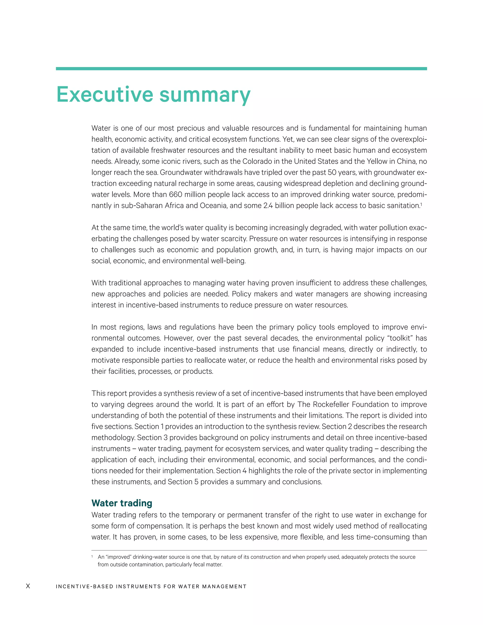 INCENTIVE-BASED INSTRUMENTS FOR WATER MANAGEMENTx
Executive summary
Water is one of our most precious and valuable resources and is fundamental for maintaining human
health, economic activity, and critical ecosystem functions. Yet, we can see clear signs of the overexploi-
tation of available freshwater resources and the resultant inability to meet basic human and ecosystem
needs. Already, some iconic rivers, such as the Colorado in the United States and the Yellow in China, no
longer reach the sea. Groundwater withdrawals have tripled over the past 50 years, with groundwater ex-
traction exceeding natural recharge in some areas, causing widespread depletion and declining ground-
water levels. More than 660 million people lack access to an improved drinking water source, predomi-
nantly in sub-Saharan Africa and Oceania, and some 2.4 billion people lack access to basic sanitation.1
At the same time, the world’s water quality is becoming increasingly degraded, with water pollution exac-
erbating the challenges posed by water scarcity. Pressure on water resources is intensifying in response
to challenges such as economic and population growth, and, in turn, is having major impacts on our
social, economic, and environmental well-being.
With traditional approaches to managing water having proven insufficient to address these challenges,
new approaches and policies are needed. Policy makers and water managers are showing increasing
interest in incentive-based instruments to reduce pressure on water resources.
In most regions, laws and regulations have been the primary policy tools employed to improve envi-
ronmental outcomes. However, over the past several decades, the environmental policy “toolkit” has
expanded to include incentive-based instruments that use financial means, directly or indirectly, to
motivate responsible parties to reallocate water, or reduce the health and environmental risks posed by
their facilities, processes, or products.
This report provides a synthesis review of a set of incentive-based instruments that have been employed
to varying degrees around the world. It is part of an effort by The Rockefeller Foundation to improve
understanding of both the potential of these instruments and their limitations. The report is divided into
five sections. Section 1 provides an introduction to the synthesis review. Section 2 describes the research
methodology. Section 3 provides background on policy instruments and detail on three incentive-based
instruments – water trading, payment for ecosystem services, and water quality trading – describing the
application of each, including their environmental, economic, and social performances, and the condi-
tions needed for their implementation. Section 4 highlights the role of the private sector in implementing
these instruments, and Section 5 provides a summary and conclusions.
Water trading
Water trading refers to the temporary or permanent transfer of the right to use water in exchange for
some form of compensation. It is perhaps the best known and most widely used method of reallocating
water. It has proven, in some cases, to be less expensive, more flexible, and less time-consuming than
1	 An “improved” drinking-water source is one that, by nature of its construction and when properly used, adequately protects the source
from outside contamination, particularly fecal matter.
 