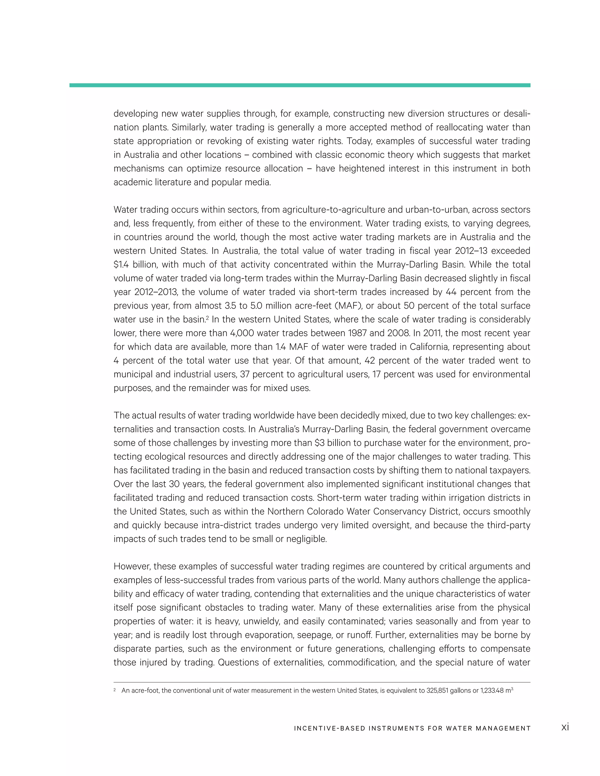INCENTIVE-BASED INSTRUMENTS FOR WATER MANAGEMENT xi
developing new water supplies through, for example, constructing new diversion structures or desali-
nation plants. Similarly, water trading is generally a more accepted method of reallocating water than
state appropriation or revoking of existing water rights. Today, examples of successful water trading
in Australia and other locations – combined with classic economic theory which suggests that market
mechanisms can optimize resource allocation – have heightened interest in this instrument in both
academic literature and popular media.
Water trading occurs within sectors, from agriculture-to-agriculture and urban-to-urban, across sectors
and, less frequently, from either of these to the environment. Water trading exists, to varying degrees,
in countries around the world, though the most active water trading markets are in Australia and the
western United States. In Australia, the total value of water trading in fiscal year 2012–13 exceeded
$1.4 billion, with much of that activity concentrated within the Murray-Darling Basin. While the total
volume of water traded via long-term trades within the Murray-Darling Basin decreased slightly in fiscal
year 2012–2013, the volume of water traded via short-term trades increased by 44 percent from the
previous year, from almost 3.5 to 5.0 million acre-feet (MAF), or about 50 percent of the total surface
water use in the basin.2 In the western United States, where the scale of water trading is considerably
lower, there were more than 4,000 water trades between 1987 and 2008. In 2011, the most recent year
for which data are available, more than 1.4 MAF of water were traded in California, representing about
4 percent of the total water use that year. Of that amount, 42 percent of the water traded went to
municipal and industrial users, 37 percent to agricultural users, 17 percent was used for environmental
purposes, and the remainder was for mixed uses.
The actual results of water trading worldwide have been decidedly mixed, due to two key challenges: ex-
ternalities and transaction costs. In Australia’s Murray-Darling Basin, the federal government overcame
some of those challenges by investing more than $3 billion to purchase water for the environment, pro-
tecting ecological resources and directly addressing one of the major challenges to water trading. This
has facilitated trading in the basin and reduced transaction costs by shifting them to national taxpayers.
Over the last 30 years, the federal government also implemented significant institutional changes that
facilitated trading and reduced transaction costs. Short-term water trading within irrigation districts in
the United States, such as within the Northern Colorado Water Conservancy District, occurs smoothly
and quickly because intra-district trades undergo very limited oversight, and because the third-party
impacts of such trades tend to be small or negligible.
However, these examples of successful water trading regimes are countered by critical arguments and
examples of less-successful trades from various parts of the world. Many authors challenge the applica-
bility and efficacy of water trading, contending that externalities and the unique characteristics of water
itself pose significant obstacles to trading water. Many of these externalities arise from the physical
properties of water: it is heavy, unwieldy, and easily contaminated; varies seasonally and from year to
year; and is readily lost through evaporation, seepage, or runoff. Further, externalities may be borne by
disparate parties, such as the environment or future generations, challenging efforts to compensate
those injured by trading. Questions of externalities, commodification, and the special nature of water
2	 An acre-foot, the conventional unit of water measurement in the western United States, is equivalent to 325,851 gallons or 1,233.48 m3.
 