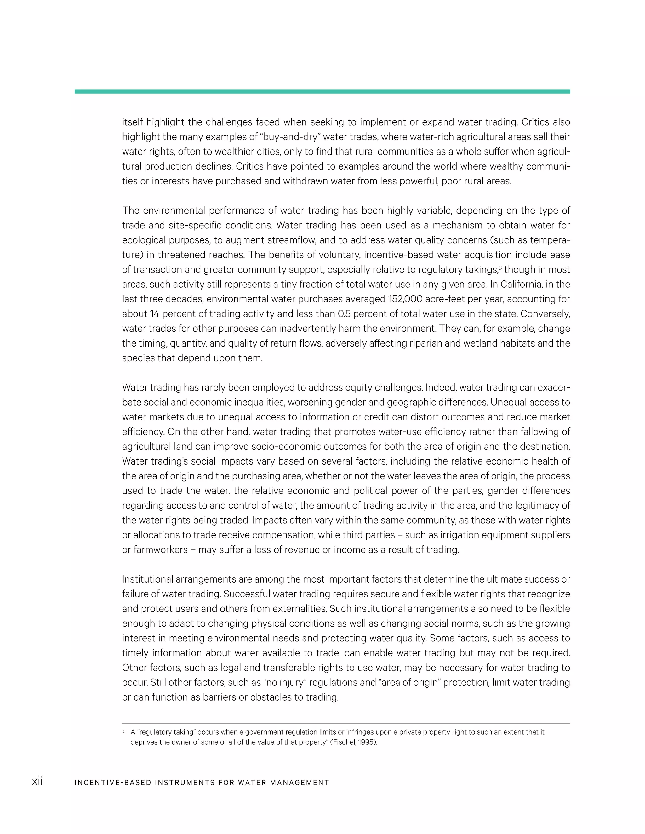INCENTIVE-BASED INSTRUMENTS FOR WATER MANAGEMENTxii
itself highlight the challenges faced when seeking to implement or expand water trading. Critics also
highlight the many examples of “buy-and-dry” water trades, where water-rich agricultural areas sell their
water rights, often to wealthier cities, only to find that rural communities as a whole suffer when agricul-
tural production declines. Critics have pointed to examples around the world where wealthy communi-
ties or interests have purchased and withdrawn water from less powerful, poor rural areas.
The environmental performance of water trading has been highly variable, depending on the type of
trade and site-specific conditions. Water trading has been used as a mechanism to obtain water for
ecological purposes, to augment streamflow, and to address water quality concerns (such as tempera-
ture) in threatened reaches. The benefits of voluntary, incentive-based water acquisition include ease
of transaction and greater community support, especially relative to regulatory takings,3 though in most
areas, such activity still represents a tiny fraction of total water use in any given area. In California, in the
last three decades, environmental water purchases averaged 152,000 acre-feet per year, accounting for
about 14 percent of trading activity and less than 0.5 percent of total water use in the state. Conversely,
water trades for other purposes can inadvertently harm the environment. They can, for example, change
the timing, quantity, and quality of return flows, adversely affecting riparian and wetland habitats and the
species that depend upon them.
Water trading has rarely been employed to address equity challenges. Indeed, water trading can exacer-
bate social and economic inequalities, worsening gender and geographic differences. Unequal access to
water markets due to unequal access to information or credit can distort outcomes and reduce market
efficiency. On the other hand, water trading that promotes water-use efficiency rather than fallowing of
agricultural land can improve socio-economic outcomes for both the area of origin and the destination.
Water trading’s social impacts vary based on several factors, including the relative economic health of
the area of origin and the purchasing area, whether or not the water leaves the area of origin, the process
used to trade the water, the relative economic and political power of the parties, gender differences
regarding access to and control of water, the amount of trading activity in the area, and the legitimacy of
the water rights being traded. Impacts often vary within the same community, as those with water rights
or allocations to trade receive compensation, while third parties – such as irrigation equipment suppliers
or farmworkers – may suffer a loss of revenue or income as a result of trading.
Institutional arrangements are among the most important factors that determine the ultimate success or
failure of water trading. Successful water trading requires secure and flexible water rights that recognize
and protect users and others from externalities. Such institutional arrangements also need to be flexible
enough to adapt to changing physical conditions as well as changing social norms, such as the growing
interest in meeting environmental needs and protecting water quality. Some factors, such as access to
timely information about water available to trade, can enable water trading but may not be required.
Other factors, such as legal and transferable rights to use water, may be necessary for water trading to
occur. Still other factors, such as “no injury” regulations and “area of origin” protection, limit water trading
or can function as barriers or obstacles to trading.
3	 A “regulatory taking” occurs when a government regulation limits or infringes upon a private property right to such an extent that it
deprives the owner of some or all of the value of that property” (Fischel, 1995).
 