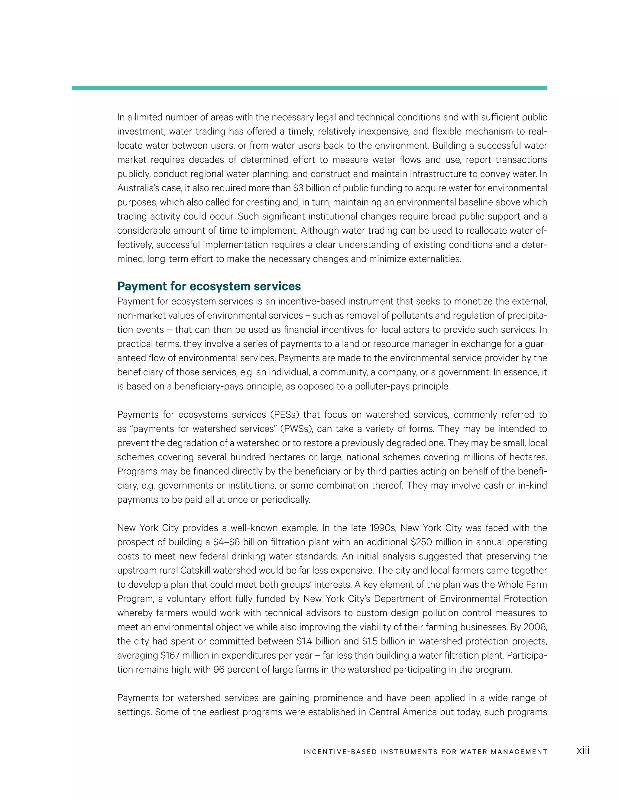 INCENTIVE-BASED INSTRUMENTS FOR WATER MANAGEMENT xiii
In a limited number of areas with the necessary legal and technical conditions and with sufficient public
investment, water trading has offered a timely, relatively inexpensive, and flexible mechanism to real-
locate water between users, or from water users back to the environment. Building a successful water
market requires decades of determined effort to measure water flows and use, report transactions
publicly, conduct regional water planning, and construct and maintain infrastructure to convey water. In
Australia’s case, it also required more than $3 billion of public funding to acquire water for environmental
purposes, which also called for creating and, in turn, maintaining an environmental baseline above which
trading activity could occur. Such significant institutional changes require broad public support and a
considerable amount of time to implement. Although water trading can be used to reallocate water ef-
fectively, successful implementation requires a clear understanding of existing conditions and a deter-
mined, long-term effort to make the necessary changes and minimize externalities.
Payment for ecosystem services
Payment for ecosystem services is an incentive-based instrument that seeks to monetize the external,
non-market values of environmental services – such as removal of pollutants and regulation of precipita-
tion events – that can then be used as financial incentives for local actors to provide such services. In
practical terms, they involve a series of payments to a land or resource manager in exchange for a guar-
anteed flow of environmental services. Payments are made to the environmental service provider by the
beneficiary of those services, e.g. an individual, a community, a company, or a government. In essence, it
is based on a beneficiary-pays principle, as opposed to a polluter-pays principle.
Payments for ecosystems services (PESs) that focus on watershed services, commonly referred to
as “payments for watershed services” (PWSs), can take a variety of forms. They may be intended to
prevent the degradation of a watershed or to restore a previously degraded one. They may be small, local
schemes covering several hundred hectares or large, national schemes covering millions of hectares.
Programs may be financed directly by the beneficiary or by third parties acting on behalf of the benefi-
ciary, e.g. governments or institutions, or some combination thereof. They may involve cash or in-kind
payments to be paid all at once or periodically.
New York City provides a well-known example. In the late 1990s, New York City was faced with the
prospect of building a $4–$6 billion filtration plant with an additional $250 million in annual operating
costs to meet new federal drinking water standards. An initial analysis suggested that preserving the
upstream rural Catskill watershed would be far less expensive. The city and local farmers came together
to develop a plan that could meet both groups’ interests. A key element of the plan was the Whole Farm
Program, a voluntary effort fully funded by New York City’s Department of Environmental Protection
whereby farmers would work with technical advisors to custom design pollution control measures to
meet an environmental objective while also improving the viability of their farming businesses. By 2006,
the city had spent or committed between $1.4 billion and $1.5 billion in watershed protection projects,
averaging $167 million in expenditures per year – far less than building a water filtration plant. Participa-
tion remains high, with 96 percent of large farms in the watershed participating in the program.
Payments for watershed services are gaining prominence and have been applied in a wide range of
settings. Some of the earliest programs were established in Central America but today, such programs
 