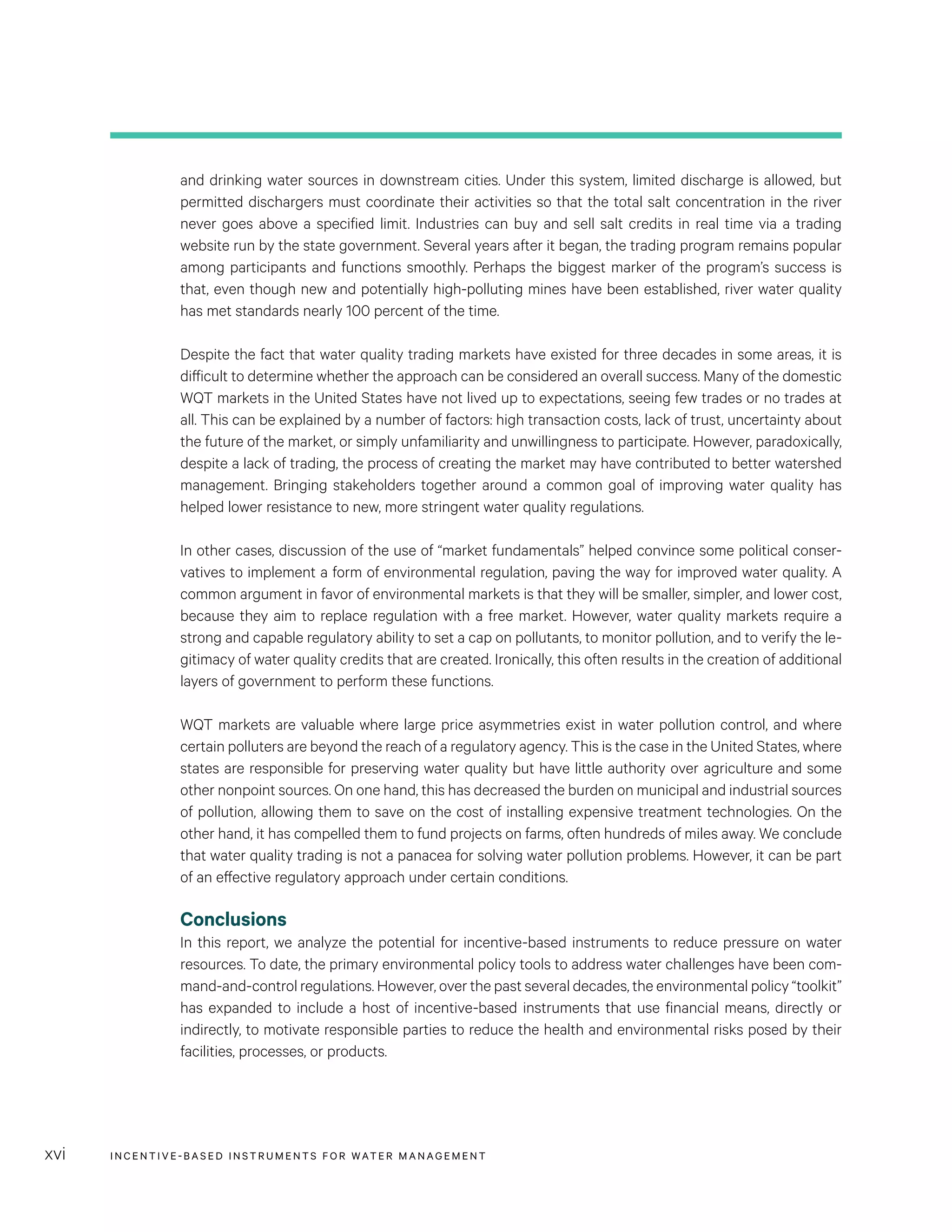 INCENTIVE-BASED INSTRUMENTS FOR WATER MANAGEMENTxvi
and drinking water sources in downstream cities. Under this system, limited discharge is allowed, but
permitted dischargers must coordinate their activities so that the total salt concentration in the river
never goes above a specified limit. Industries can buy and sell salt credits in real time via a trading
website run by the state government. Several years after it began, the trading program remains popular
among participants and functions smoothly. Perhaps the biggest marker of the program’s success is
that, even though new and potentially high-polluting mines have been established, river water quality
has met standards nearly 100 percent of the time.
Despite the fact that water quality trading markets have existed for three decades in some areas, it is
difficult to determine whether the approach can be considered an overall success. Many of the domestic
WQT markets in the United States have not lived up to expectations, seeing few trades or no trades at
all. This can be explained by a number of factors: high transaction costs, lack of trust, uncertainty about
the future of the market, or simply unfamiliarity and unwillingness to participate. However, paradoxically,
despite a lack of trading, the process of creating the market may have contributed to better watershed
management. Bringing stakeholders together around a common goal of improving water quality has
helped lower resistance to new, more stringent water quality regulations.
In other cases, discussion of the use of “market fundamentals” helped convince some political conser-
vatives to implement a form of environmental regulation, paving the way for improved water quality. A
common argument in favor of environmental markets is that they will be smaller, simpler, and lower cost,
because they aim to replace regulation with a free market. However, water quality markets require a
strong and capable regulatory ability to set a cap on pollutants, to monitor pollution, and to verify the le-
gitimacy of water quality credits that are created. Ironically, this often results in the creation of additional
layers of government to perform these functions.
WQT markets are valuable where large price asymmetries exist in water pollution control, and where
certain polluters are beyond the reach of a regulatory agency. This is the case in the United States, where
states are responsible for preserving water quality but have little authority over agriculture and some
other nonpoint sources. On one hand, this has decreased the burden on municipal and industrial sources
of pollution, allowing them to save on the cost of installing expensive treatment technologies. On the
other hand, it has compelled them to fund projects on farms, often hundreds of miles away. We conclude
that water quality trading is not a panacea for solving water pollution problems. However, it can be part
of an effective regulatory approach under certain conditions.
Conclusions
In this report, we analyze the potential for incentive-based instruments to reduce pressure on water
resources. To date, the primary environmental policy tools to address water challenges have been com-
mand-and-control regulations. However, over the past several decades, the environmental policy “toolkit”
has expanded to include a host of incentive-based instruments that use financial means, directly or
indirectly, to motivate responsible parties to reduce the health and environmental risks posed by their
facilities, processes, or products.
 