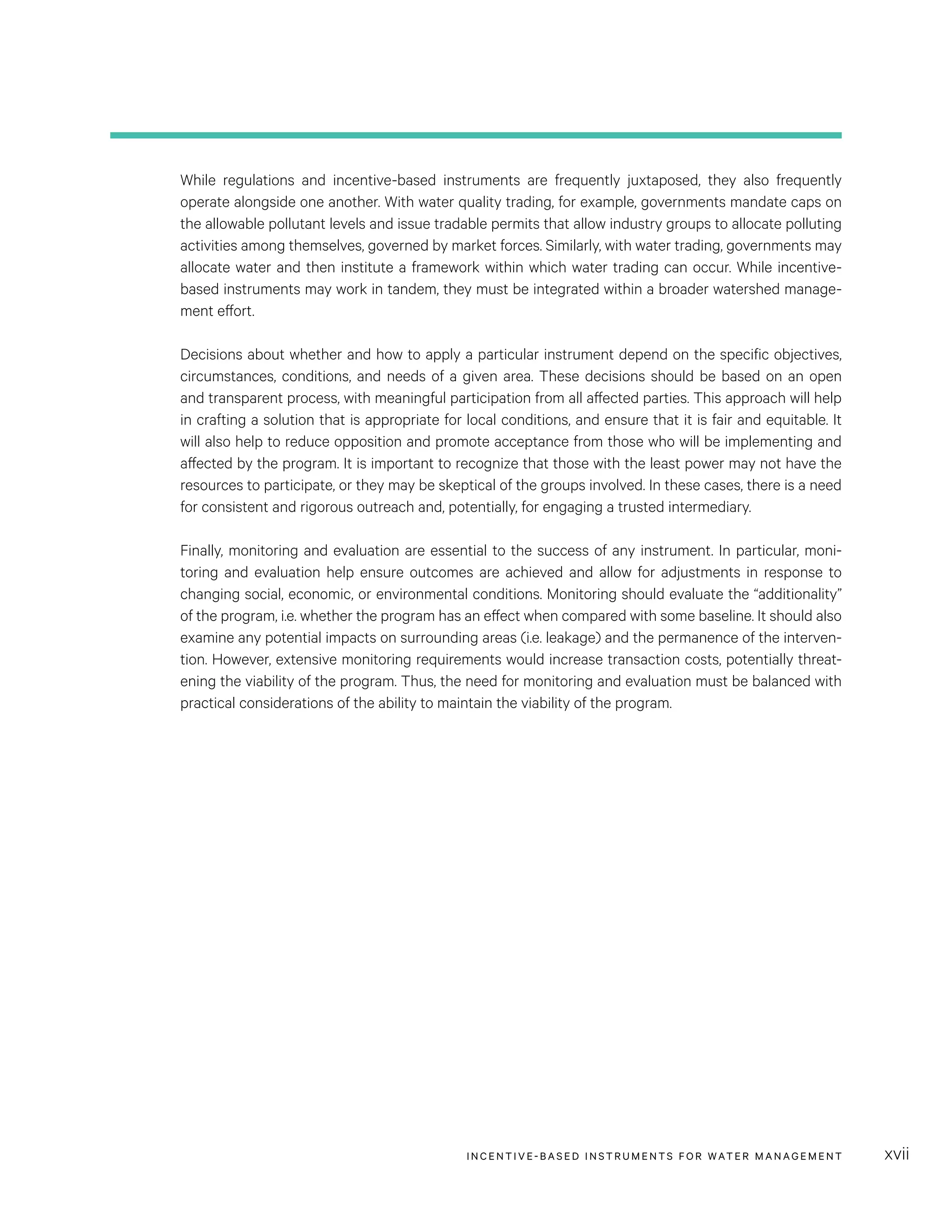 INCENTIVE-BASED INSTRUMENTS FOR WATER MANAGEMENT xvii
While regulations and incentive-based instruments are frequently juxtaposed, they also frequently
operate alongside one another. With water quality trading, for example, governments mandate caps on
the allowable pollutant levels and issue tradable permits that allow industry groups to allocate polluting
activities among themselves, governed by market forces. Similarly, with water trading, governments may
allocate water and then institute a framework within which water trading can occur. While incentive-
based instruments may work in tandem, they must be integrated within a broader watershed manage-
ment effort.
Decisions about whether and how to apply a particular instrument depend on the specific objectives,
circumstances, conditions, and needs of a given area. These decisions should be based on an open
and transparent process, with meaningful participation from all affected parties. This approach will help
in crafting a solution that is appropriate for local conditions, and ensure that it is fair and equitable. It
will also help to reduce opposition and promote acceptance from those who will be implementing and
affected by the program. It is important to recognize that those with the least power may not have the
resources to participate, or they may be skeptical of the groups involved. In these cases, there is a need
for consistent and rigorous outreach and, potentially, for engaging a trusted intermediary.
Finally, monitoring and evaluation are essential to the success of any instrument. In particular, moni-
toring and evaluation help ensure outcomes are achieved and allow for adjustments in response to
changing social, economic, or environmental conditions. Monitoring should evaluate the “additionality”
of the program, i.e. whether the program has an effect when compared with some baseline. It should also
examine any potential impacts on surrounding areas (i.e. leakage) and the permanence of the interven-
tion. However, extensive monitoring requirements would increase transaction costs, potentially threat-
ening the viability of the program. Thus, the need for monitoring and evaluation must be balanced with
practical considerations of the ability to maintain the viability of the program.
 