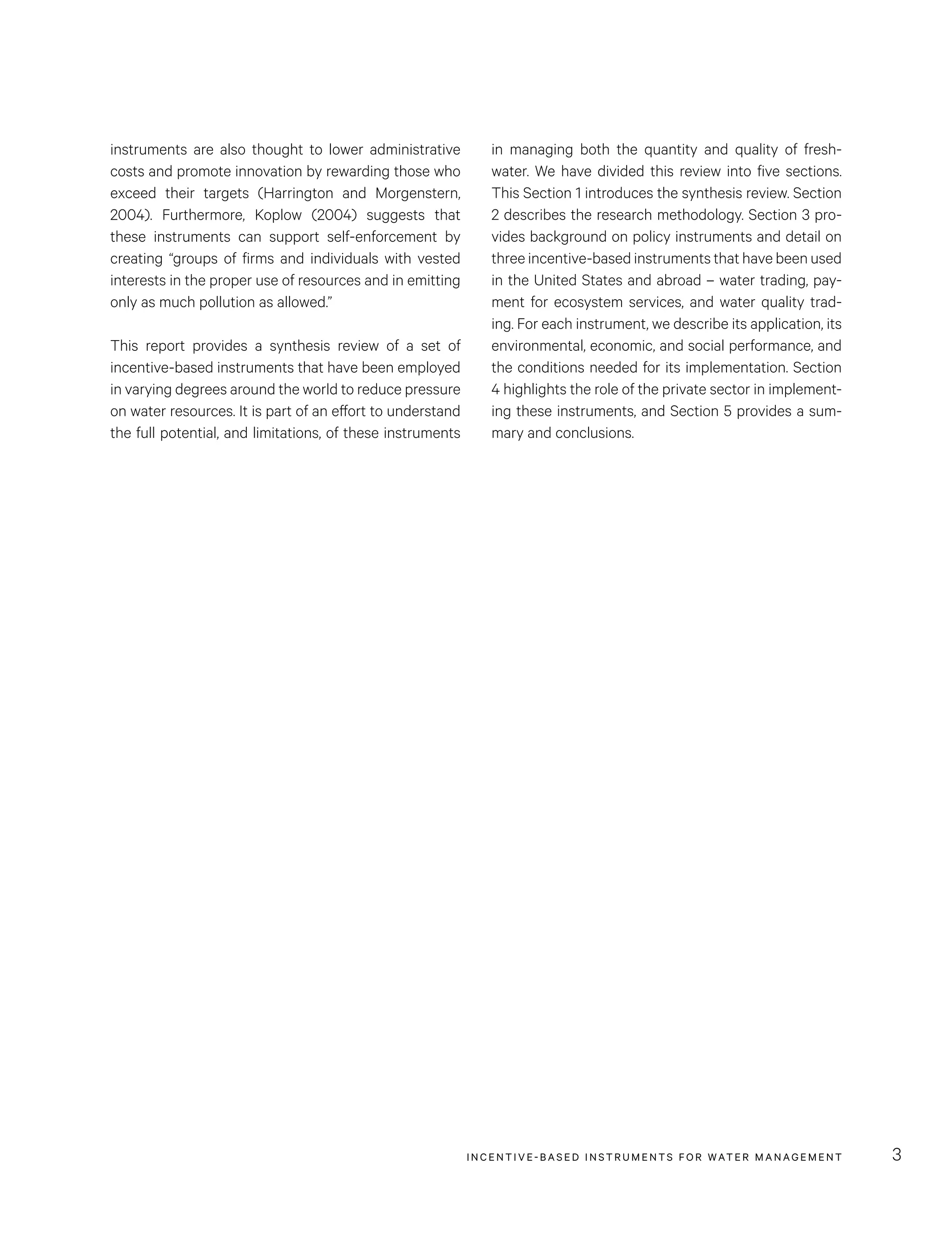 INCENTIVE-BASED INSTRUMENTS FOR WATER MANAGEMENT 3
in managing both the quantity and quality of fresh-
water. We have divided this review into five sections.
This Section 1 introduces the synthesis review. Section
2 describes the research methodology. Section 3 pro-
vides background on policy instruments and detail on
three incentive-based instruments that have been used
in the United States and abroad – water trading, pay-
ment for ecosystem services, and water quality trad-
ing. For each instrument, we describe its application, its
environmental, economic, and social performance, and
the conditions needed for its implementation. Section
4 highlights the role of the private sector in implement-
ing these instruments, and Section 5 provides a sum-
mary and conclusions.
instruments are also thought to lower administrative
costs and promote innovation by rewarding those who
exceed their targets (Harrington and Morgenstern,
2004). Furthermore, Koplow (2004) suggests that
these instruments can support self-enforcement by
creating “groups of firms and individuals with vested
interests in the proper use of resources and in emitting
only as much pollution as allowed.”
This report provides a synthesis review of a set of
incentive-based instruments that have been employed
in varying degrees around the world to reduce pressure
on water resources. It is part of an effort to understand
the full potential, and limitations, of these instruments
 
