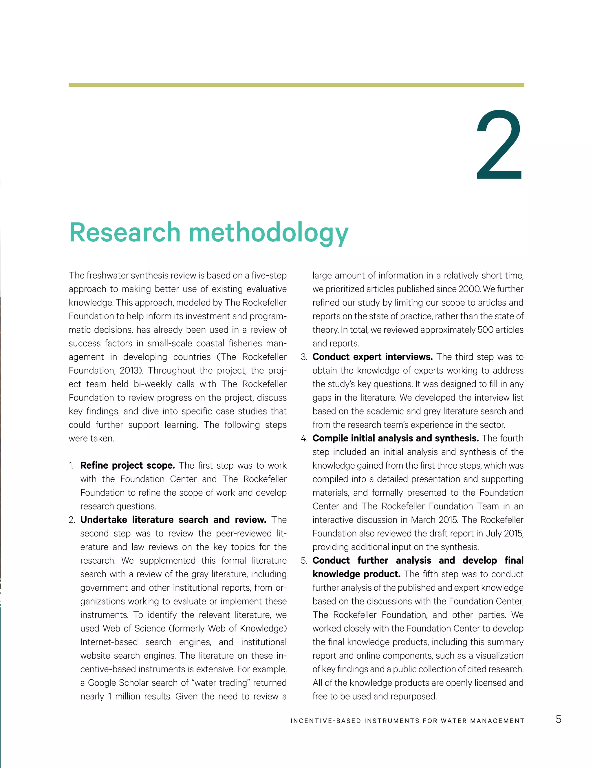 2
Research methodology
INCENTIVE-BASED INSTRUMENTS FOR WATER MANAGEMENT 5
The freshwater synthesis review is based on a five-step
approach to making better use of existing evaluative
knowledge. This approach, modeled by The Rockefeller
Foundation to help inform its investment and program-
matic decisions, has already been used in a review of
success factors in small-scale coastal fisheries man-
agement in developing countries (The Rockefeller
Foundation, 2013). Throughout the project, the proj-
ect team held bi-weekly calls with The Rockefeller
Foundation to review progress on the project, discuss
key findings, and dive into specific case studies that
could further support learning. The following steps
were taken.
1.	 Refine project scope. The first step was to work
with the Foundation Center and The Rockefeller
Foundation to refine the scope of work and develop
research questions.
2.	 Undertake literature search and review. The
second step was to review the peer-reviewed lit-
erature and law reviews on the key topics for the
research. We supplemented this formal literature
search with a review of the gray literature, including
government and other institutional reports, from or-
ganizations working to evaluate or implement these
instruments. To identify the relevant literature, we
used Web of Science (formerly Web of Knowledge)
Internet-based search engines, and institutional
website search engines. The literature on these in-
centive-based instruments is extensive. For example,
a Google Scholar search of “water trading” returned
nearly 1 million results. Given the need to review a
large amount of information in a relatively short time,
we prioritized articles published since 2000. We further
refined our study by limiting our scope to articles and
reports on the state of practice, rather than the state of
theory. In total, we reviewed approximately 500 articles
and reports.
3.	 Conduct expert interviews. The third step was to
obtain the knowledge of experts working to address
the study’s key questions. It was designed to fill in any
gaps in the literature. We developed the interview list
based on the academic and grey literature search and
from the research team’s experience in the sector.
4.	 Compile initial analysis and synthesis. The fourth
step included an initial analysis and synthesis of the
knowledge gained from the first three steps, which was
compiled into a detailed presentation and supporting
materials, and formally presented to the Foundation
Center and The Rockefeller Foundation Team in an
interactive discussion in March 2015. The Rockefeller
Foundation also reviewed the draft report in July 2015,
providing additional input on the synthesis.
5.	 Conduct further analysis and develop final
knowledge product. The fifth step was to conduct
further analysis of the published and expert knowledge
based on the discussions with the Foundation Center,
The Rockefeller Foundation, and other parties. We
worked closely with the Foundation Center to develop
the final knowledge products, including this summary
report and online components, such as a visualization
of key findings and a public collection of cited research.
All of the knowledge products are openly licensed and
free to be used and repurposed.
 