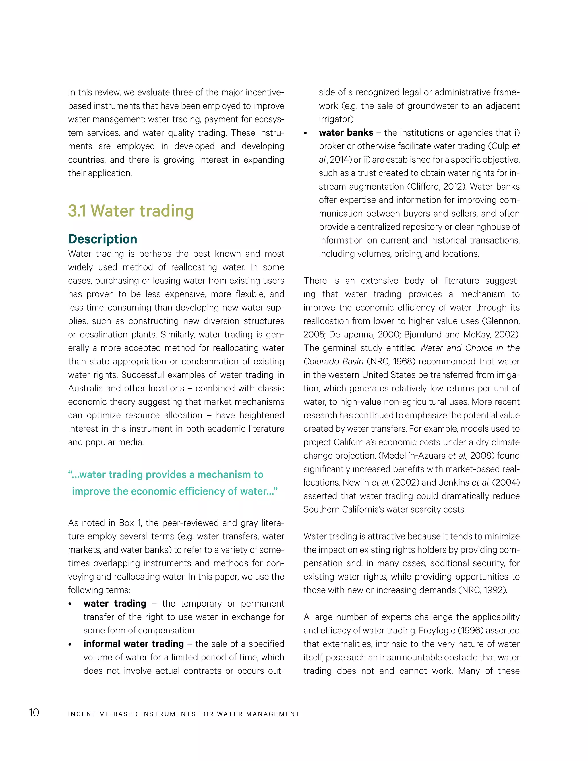INCENTIVE-BASED INSTRUMENTS FOR WATER MANAGEMENT10
side of a recognized legal or administrative frame-
work (e.g. the sale of groundwater to an adjacent
irrigator)
•	 water banks – the institutions or agencies that i)
broker or otherwise facilitate water trading (Culp et
al.,2014)orii)areestablishedforaspecificobjective,
such as a trust created to obtain water rights for in-
stream augmentation (Clifford, 2012). Water banks
offer expertise and information for improving com-
munication between buyers and sellers, and often
provide a centralized repository or clearinghouse of
information on current and historical transactions,
including volumes, pricing, and locations.
There is an extensive body of literature suggest-
ing that water trading provides a mechanism to
improve the economic efficiency of water through its
reallocation from lower to higher value uses (Glennon,
2005; Dellapenna, 2000; Bjornlund and McKay, 2002).
The germinal study entitled Water and Choice in the
Colorado Basin (NRC, 1968) recommended that water
in the western United States be transferred from irriga-
tion, which generates relatively low returns per unit of
water, to high-value non-agricultural uses. More recent
researchhascontinuedtoemphasizethepotentialvalue
created by water transfers. For example, models used to
project California’s economic costs under a dry climate
change projection, (Medellín-Azuara et al., 2008) found
significantly increased benefits with market-based real-
locations. Newlin et al. (2002) and Jenkins et al. (2004)
asserted that water trading could dramatically reduce
Southern California’s water scarcity costs.
Water trading is attractive because it tends to minimize
the impact on existing rights holders by providing com-
pensation and, in many cases, additional security, for
existing water rights, while providing opportunities to
those with new or increasing demands (NRC, 1992).
A large number of experts challenge the applicability
and efficacy of water trading. Freyfogle (1996) asserted
that externalities, intrinsic to the very nature of water
itself, pose such an insurmountable obstacle that water
trading does not and cannot work. Many of these
In this review, we evaluate three of the major incentive-
based instruments that have been employed to improve
water management: water trading, payment for ecosys-
tem services, and water quality trading. These instru-
ments are employed in developed and developing
countries, and there is growing interest in expanding
their application.
3.1 Water trading
Description
Water trading is perhaps the best known and most
widely used method of reallocating water. In some
cases, purchasing or leasing water from existing users
has proven to be less expensive, more flexible, and
less time-consuming than developing new water sup-
plies, such as constructing new diversion structures
or desalination plants. Similarly, water trading is gen-
erally a more accepted method for reallocating water
than state appropriation or condemnation of existing
water rights. Successful examples of water trading in
Australia and other locations – combined with classic
economic theory suggesting that market mechanisms
can optimize resource allocation – have heightened
interest in this instrument in both academic literature
and popular media.
As noted in Box 1, the peer-reviewed and gray litera-
ture employ several terms (e.g. water transfers, water
markets, and water banks) to refer to a variety of some-
times overlapping instruments and methods for con-
veying and reallocating water. In this paper, we use the
following terms:
•	 water trading – the temporary or permanent
transfer of the right to use water in exchange for
some form of compensation
•	 informal water trading – the sale of a specified
volume of water for a limited period of time, which
does not involve actual contracts or occurs out-
“…water trading provides a mechanism to
improve the economic efficiency of water…”
 
