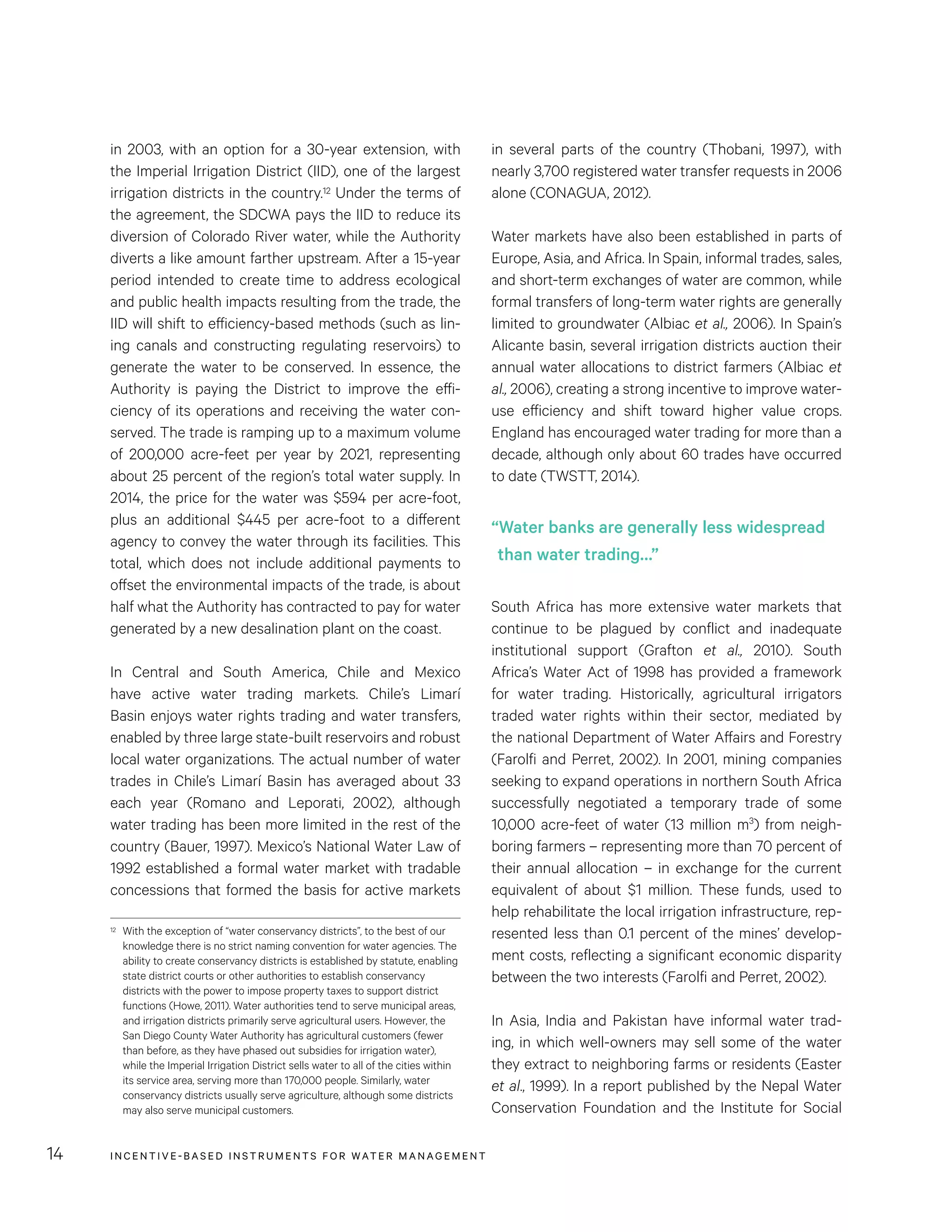 INCENTIVE-BASED INSTRUMENTS FOR WATER MANAGEMENT14
in several parts of the country (Thobani, 1997), with
nearly 3,700 registered water transfer requests in 2006
alone (CONAGUA, 2012).
Water markets have also been established in parts of
Europe, Asia, and Africa. In Spain, informal trades, sales,
and short-term exchanges of water are common, while
formal transfers of long-term water rights are generally
limited to groundwater (Albiac et al., 2006). In Spain’s
Alicante basin, several irrigation districts auction their
annual water allocations to district farmers (Albiac et
al., 2006), creating a strong incentive to improve water-
use efficiency and shift toward higher value crops.
England has encouraged water trading for more than a
decade, although only about 60 trades have occurred
to date (TWSTT, 2014).
South Africa has more extensive water markets that
continue to be plagued by conflict and inadequate
institutional support (Grafton et al., 2010). South
Africa’s Water Act of 1998 has provided a framework
for water trading. Historically, agricultural irrigators
traded water rights within their sector, mediated by
the national Department of Water Affairs and Forestry
(Farolfi and Perret, 2002). In 2001, mining companies
seeking to expand operations in northern South Africa
successfully negotiated a temporary trade of some
10,000 acre-feet of water (13 million m3
) from neigh-
boring farmers – representing more than 70 percent of
their annual allocation – in exchange for the current
equivalent of about $1 million. These funds, used to
help rehabilitate the local irrigation infrastructure, rep-
resented less than 0.1 percent of the mines’ develop-
ment costs, reflecting a significant economic disparity
between the two interests (Farolfi and Perret, 2002).
In Asia, India and Pakistan have informal water trad-
ing, in which well-owners may sell some of the water
they extract to neighboring farms or residents (Easter
et al., 1999). In a report published by the Nepal Water
Conservation Foundation and the Institute for Social
in 2003, with an option for a 30-year extension, with
the Imperial Irrigation District (IID), one of the largest
irrigation districts in the country.12 Under the terms of
the agreement, the SDCWA pays the IID to reduce its
diversion of Colorado River water, while the Authority
diverts a like amount farther upstream. After a 15-year
period intended to create time to address ecological
and public health impacts resulting from the trade, the
IID will shift to efficiency-based methods (such as lin-
ing canals and constructing regulating reservoirs) to
generate the water to be conserved. In essence, the
Authority is paying the District to improve the effi-
ciency of its operations and receiving the water con-
served. The trade is ramping up to a maximum volume
of 200,000 acre-feet per year by 2021, representing
about 25 percent of the region’s total water supply. In
2014, the price for the water was $594 per acre-foot,
plus an additional $445 per acre-foot to a different
agency to convey the water through its facilities. This
total, which does not include additional payments to
offset the environmental impacts of the trade, is about
half what the Authority has contracted to pay for water
generated by a new desalination plant on the coast.
In Central and South America, Chile and Mexico
have active water trading markets. Chile’s Limarí
Basin enjoys water rights trading and water transfers,
enabled by three large state-built reservoirs and robust
local water organizations. The actual number of water
trades in Chile’s Limarí Basin has averaged about 33
each year (Romano and Leporati, 2002), although
water trading has been more limited in the rest of the
country (Bauer, 1997). Mexico’s National Water Law of
1992 established a formal water market with tradable
concessions that formed the basis for active markets
12	 With the exception of “water conservancy districts”, to the best of our
knowledge there is no strict naming convention for water agencies. The
ability to create conservancy districts is established by statute, enabling
state district courts or other authorities to establish conservancy
districts with the power to impose property taxes to support district
functions (Howe, 2011). Water authorities tend to serve municipal areas,
and irrigation districts primarily serve agricultural users. However, the
San Diego County Water Authority has agricultural customers (fewer
than before, as they have phased out subsidies for irrigation water),
while the Imperial Irrigation District sells water to all of the cities within
its service area, serving more than 170,000 people. Similarly, water
conservancy districts usually serve agriculture, although some districts
may also serve municipal customers.
“Water banks are generally less widespread
than water trading…”
 