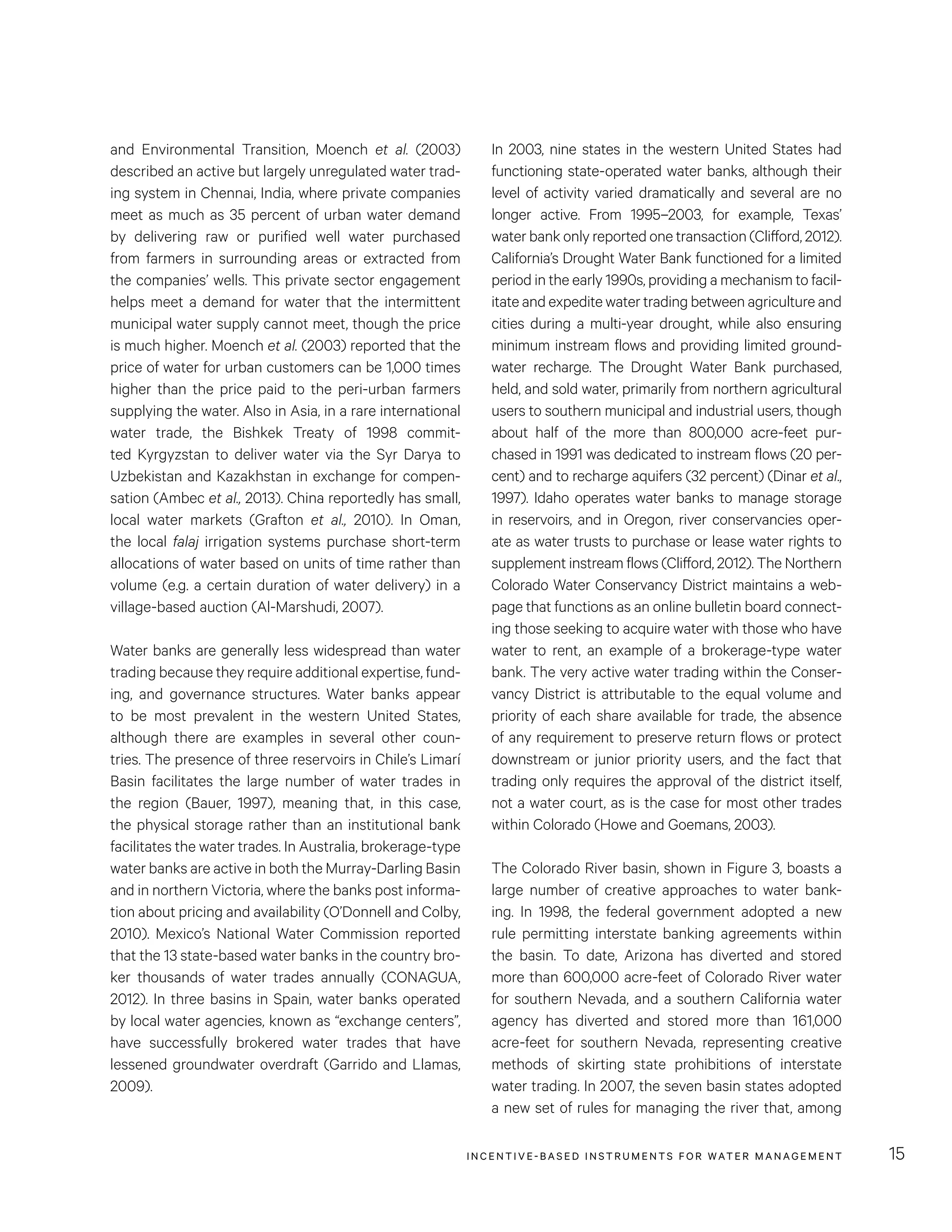 INCENTIVE-BASED INSTRUMENTS FOR WATER MANAGEMENT 15
In 2003, nine states in the western United States had
functioning state-operated water banks, although their
level of activity varied dramatically and several are no
longer active. From 1995–2003, for example, Texas’
water bank only reported one transaction (Clifford, 2012).
California’s Drought Water Bank functioned for a limited
period in the early 1990s, providing a mechanism to facil-
itate and expedite water trading between agriculture and
cities during a multi-year drought, while also ensuring
minimum instream flows and providing limited ground-
water recharge. The Drought Water Bank purchased,
held, and sold water, primarily from northern agricultural
users to southern municipal and industrial users, though
about half of the more than 800,000 acre-feet pur-
chased in 1991 was dedicated to instream flows (20 per-
cent) and to recharge aquifers (32 percent) (Dinar et al.,
1997). Idaho operates water banks to manage storage
in reservoirs, and in Oregon, river conservancies oper-
ate as water trusts to purchase or lease water rights to
supplement instream flows (Clifford, 2012). The Northern
Colorado Water Conservancy District maintains a web-
page that functions as an online bulletin board connect-
ing those seeking to acquire water with those who have
water to rent, an example of a brokerage-type water
bank. The very active water trading within the Conser-
vancy District is attributable to the equal volume and
priority of each share available for trade, the absence
of any requirement to preserve return flows or protect
downstream or junior priority users, and the fact that
trading only requires the approval of the district itself,
not a water court, as is the case for most other trades
within Colorado (Howe and Goemans, 2003).
The Colorado River basin, shown in Figure 3, boasts a
large number of creative approaches to water bank-
ing. In 1998, the federal government adopted a new
rule permitting interstate banking agreements within
the basin. To date, Arizona has diverted and stored
more than 600,000 acre-feet of Colorado River water
for southern Nevada, and a southern California water
agency has diverted and stored more than 161,000
acre-feet for southern Nevada, representing creative
methods of skirting state prohibitions of interstate
water trading. In 2007, the seven basin states adopted
a new set of rules for managing the river that, among
and Environmental Transition, Moench et al. (2003)
described an active but largely unregulated water trad-
ing system in Chennai, India, where private companies
meet as much as 35 percent of urban water demand
by delivering raw or purified well water purchased
from farmers in surrounding areas or extracted from
the companies’ wells. This private sector engagement
helps meet a demand for water that the intermittent
municipal water supply cannot meet, though the price
is much higher. Moench et al. (2003) reported that the
price of water for urban customers can be 1,000 times
higher than the price paid to the peri-urban farmers
supplying the water. Also in Asia, in a rare international
water trade, the Bishkek Treaty of 1998 commit-
ted Kyrgyzstan to deliver water via the Syr Darya to
Uzbekistan and Kazakhstan in exchange for compen-
sation (Ambec et al., 2013). China reportedly has small,
local water markets (Grafton et al., 2010). In Oman,
the local falaj irrigation systems purchase short-term
allocations of water based on units of time rather than
volume (e.g. a certain duration of water delivery) in a
village-based auction (Al-Marshudi, 2007).
Water banks are generally less widespread than water
trading because they require additional expertise, fund-
ing, and governance structures. Water banks appear
to be most prevalent in the western United States,
although there are examples in several other coun-
tries. The presence of three reservoirs in Chile’s Limarí
Basin facilitates the large number of water trades in
the region (Bauer, 1997), meaning that, in this case,
the physical storage rather than an institutional bank
facilitates the water trades. In Australia, brokerage-type
water banks are active in both the Murray-Darling Basin
and in northern Victoria, where the banks post informa-
tion about pricing and availability (O’Donnell and Colby,
2010). Mexico’s National Water Commission reported
that the 13 state-based water banks in the country bro-
ker thousands of water trades annually (CONAGUA,
2012). In three basins in Spain, water banks operated
by local water agencies, known as “exchange centers”,
have successfully brokered water trades that have
lessened groundwater overdraft (Garrido and Llamas,
2009).
 