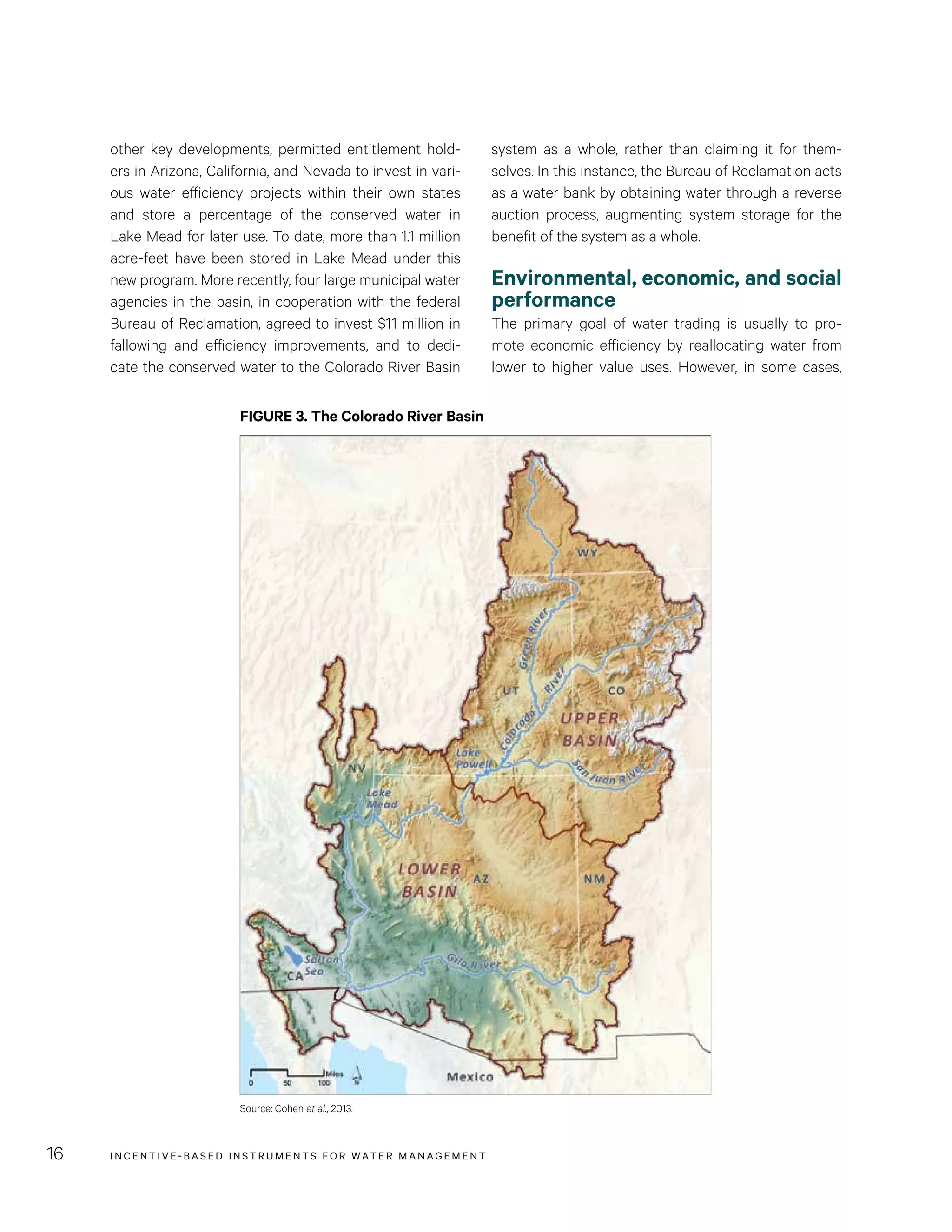 INCENTIVE-BASED INSTRUMENTS FOR WATER MANAGEMENT16
system as a whole, rather than claiming it for them-
selves. In this instance, the Bureau of Reclamation acts
as a water bank by obtaining water through a reverse
auction process, augmenting system storage for the
benefit of the system as a whole.
Environmental, economic, and social
performance
The primary goal of water trading is usually to pro-
mote economic efficiency by reallocating water from
lower to higher value uses. However, in some cases,
other key developments, permitted entitlement hold-
ers in Arizona, California, and Nevada to invest in vari-
ous water efficiency projects within their own states
and store a percentage of the conserved water in
Lake Mead for later use. To date, more than 1.1 million
acre-feet have been stored in Lake Mead under this
new program. More recently, four large municipal water
agencies in the basin, in cooperation with the federal
Bureau of Reclamation, agreed to invest $11 million in
fallowing and efficiency improvements, and to dedi-
cate the conserved water to the Colorado River Basin
FIGURE 3. The Colorado River Basin
Source: Cohen et al., 2013.
 
