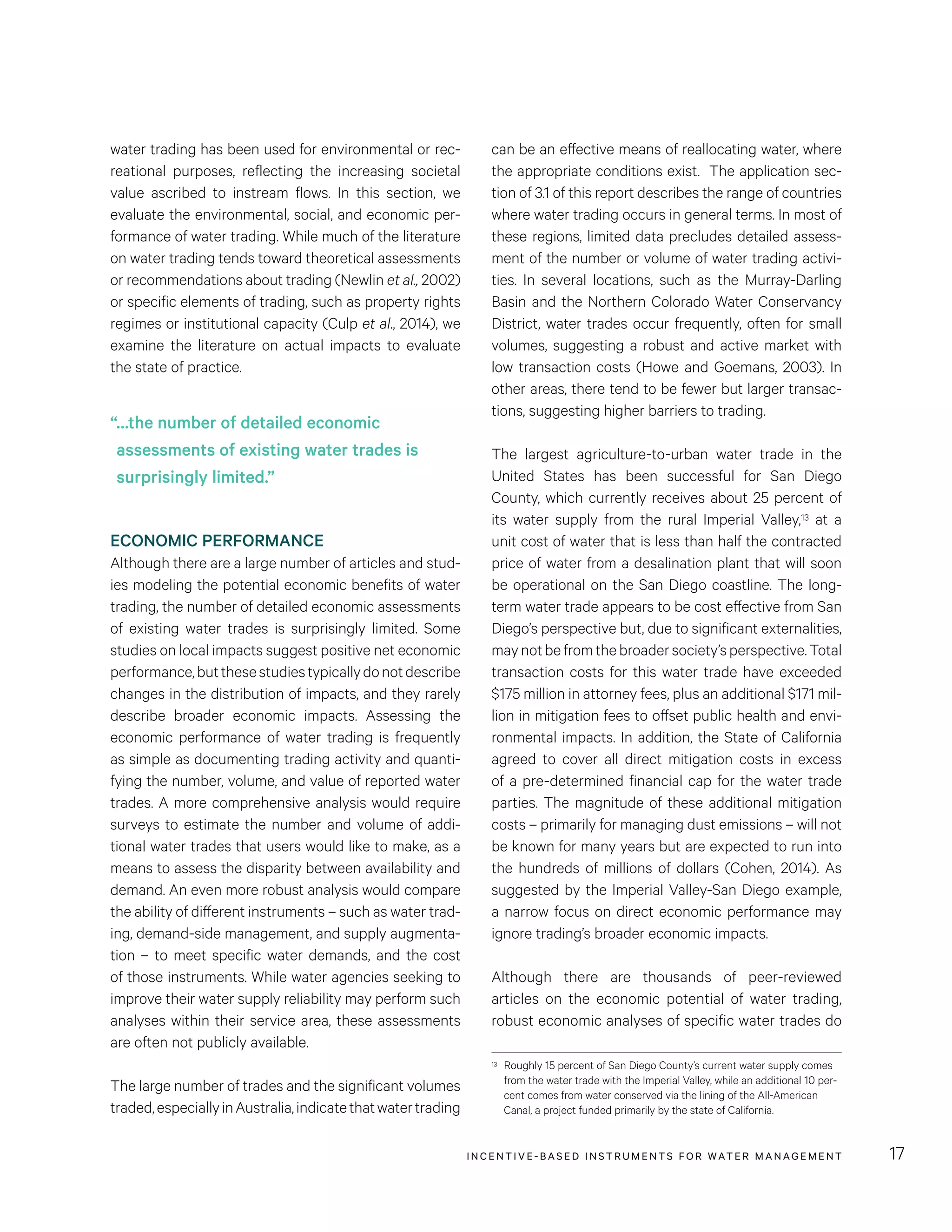 INCENTIVE-BASED INSTRUMENTS FOR WATER MANAGEMENT 17
can be an effective means of reallocating water, where
the appropriate conditions exist. The application sec-
tion of 3.1 of this report describes the range of countries
where water trading occurs in general terms. In most of
these regions, limited data precludes detailed assess-
ment of the number or volume of water trading activi-
ties. In several locations, such as the Murray-Darling
Basin and the Northern Colorado Water Conservancy
District, water trades occur frequently, often for small
volumes, suggesting a robust and active market with
low transaction costs (Howe and Goemans, 2003). In
other areas, there tend to be fewer but larger transac-
tions, suggesting higher barriers to trading.
The largest agriculture-to-urban water trade in the
United States has been successful for San Diego
County, which currently receives about 25 percent of
its water supply from the rural Imperial Valley,13 at a
unit cost of water that is less than half the contracted
price of water from a desalination plant that will soon
be operational on the San Diego coastline. The long-
term water trade appears to be cost effective from San
Diego’s perspective but, due to significant externalities,
maynotbefromthebroadersociety’sperspective.Total
transaction costs for this water trade have exceeded
$175 million in attorney fees, plus an additional $171 mil-
lion in mitigation fees to offset public health and envi-
ronmental impacts. In addition, the State of California
agreed to cover all direct mitigation costs in excess
of a pre-determined financial cap for the water trade
parties. The magnitude of these additional mitigation
costs – primarily for managing dust emissions – will not
be known for many years but are expected to run into
the hundreds of millions of dollars (Cohen, 2014). As
suggested by the Imperial Valley-San Diego example,
a narrow focus on direct economic performance may
ignore trading’s broader economic impacts.
Although there are thousands of peer-reviewed
articles on the economic potential of water trading,
robust economic analyses of specific water trades do
13	 Roughly 15 percent of San Diego County’s current water supply comes
from the water trade with the Imperial Valley, while an additional 10 per-
cent comes from water conserved via the lining of the All-American
Canal, a project funded primarily by the state of California.
water trading has been used for environmental or rec-
reational purposes, reflecting the increasing societal
value ascribed to instream flows. In this section, we
evaluate the environmental, social, and economic per-
formance of water trading. While much of the literature
on water trading tends toward theoretical assessments
or recommendations about trading (Newlin et al., 2002)
or specific elements of trading, such as property rights
regimes or institutional capacity (Culp et al., 2014), we
examine the literature on actual impacts to evaluate
the state of practice.
ECONOMIC PERFORMANCE
Although there are a large number of articles and stud-
ies modeling the potential economic benefits of water
trading, the number of detailed economic assessments
of existing water trades is surprisingly limited. Some
studies on local impacts suggest positive net economic
performance,butthesestudiestypicallydonotdescribe
changes in the distribution of impacts, and they rarely
describe broader economic impacts. Assessing the
economic performance of water trading is frequently
as simple as documenting trading activity and quanti-
fying the number, volume, and value of reported water
trades. A more comprehensive analysis would require
surveys to estimate the number and volume of addi-
tional water trades that users would like to make, as a
means to assess the disparity between availability and
demand. An even more robust analysis would compare
the ability of different instruments – such as water trad-
ing, demand-side management, and supply augmenta-
tion – to meet specific water demands, and the cost
of those instruments. While water agencies seeking to
improve their water supply reliability may perform such
analyses within their service area, these assessments
are often not publicly available.
The large number of trades and the significant volumes
traded,especiallyinAustralia,indicatethatwatertrading
“…the number of detailed economic
assessments of existing water trades is
surprisingly limited.”
 