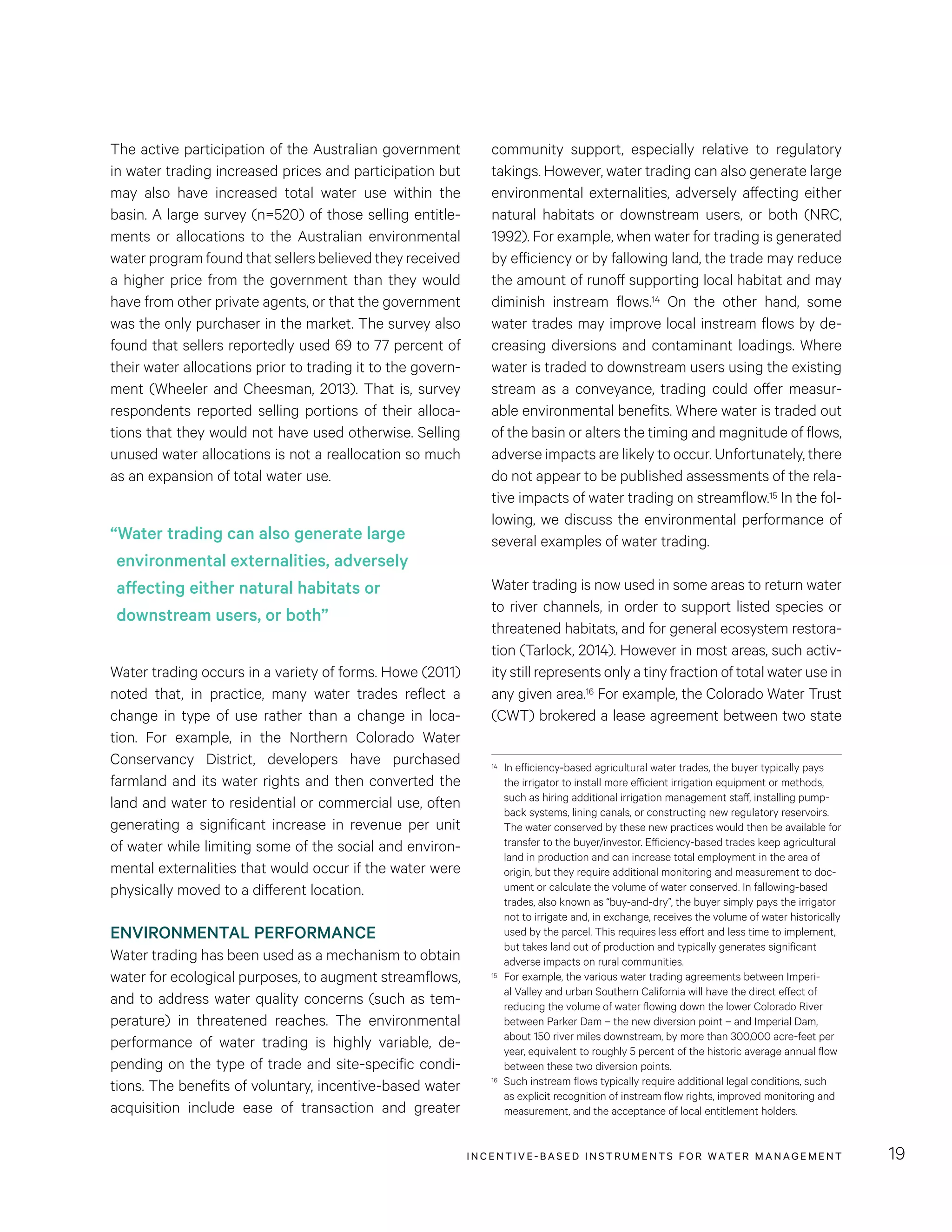 INCENTIVE-BASED INSTRUMENTS FOR WATER MANAGEMENT 19
community support, especially relative to regulatory
takings. However, water trading can also generate large
environmental externalities, adversely affecting either
natural habitats or downstream users, or both (NRC,
1992). For example, when water for trading is generated
by efficiency or by fallowing land, the trade may reduce
the amount of runoff supporting local habitat and may
diminish instream flows.14 On the other hand, some
water trades may improve local instream flows by de-
creasing diversions and contaminant loadings. Where
water is traded to downstream users using the existing
stream as a conveyance, trading could offer measur-
able environmental benefits. Where water is traded out
of the basin or alters the timing and magnitude of flows,
adverse impacts are likely to occur. Unfortunately, there
do not appear to be published assessments of the rela-
tive impacts of water trading on streamflow.15 In the fol-
lowing, we discuss the environmental performance of
several examples of water trading.
Water trading is now used in some areas to return water
to river channels, in order to support listed species or
threatened habitats, and for general ecosystem restora-
tion (Tarlock, 2014). However in most areas, such activ-
ity still represents only a tiny fraction of total water use in
any given area.16 For example, the Colorado Water Trust
(CWT) brokered a lease agreement between two state
14	 In efficiency-based agricultural water trades, the buyer typically pays
the irrigator to install more efficient irrigation equipment or methods,
such as hiring additional irrigation management staff, installing pump-
back systems, lining canals, or constructing new regulatory reservoirs.
The water conserved by these new practices would then be available for
transfer to the buyer/investor. Efficiency-based trades keep agricultural
land in production and can increase total employment in the area of
origin, but they require additional monitoring and measurement to doc-
ument or calculate the volume of water conserved. In fallowing-based
trades, also known as “buy-and-dry”, the buyer simply pays the irrigator
not to irrigate and, in exchange, receives the volume of water historically
used by the parcel. This requires less effort and less time to implement,
but takes land out of production and typically generates significant
adverse impacts on rural communities.
15	 For example, the various water trading agreements between Imperi-
al Valley and urban Southern California will have the direct effect of
reducing the volume of water flowing down the lower Colorado River
between Parker Dam – the new diversion point – and Imperial Dam,
about 150 river miles downstream, by more than 300,000 acre-feet per
year, equivalent to roughly 5 percent of the historic average annual flow
between these two diversion points.
16	 Such instream flows typically require additional legal conditions, such
as explicit recognition of instream flow rights, improved monitoring and
measurement, and the acceptance of local entitlement holders.
The active participation of the Australian government
in water trading increased prices and participation but
may also have increased total water use within the
basin. A large survey (n=520) of those selling entitle-
ments or allocations to the Australian environmental
water program found that sellers believed they received
a higher price from the government than they would
have from other private agents, or that the government
was the only purchaser in the market. The survey also
found that sellers reportedly used 69 to 77 percent of
their water allocations prior to trading it to the govern-
ment (Wheeler and Cheesman, 2013). That is, survey
respondents reported selling portions of their alloca-
tions that they would not have used otherwise. Selling
unused water allocations is not a reallocation so much
as an expansion of total water use.
Water trading occurs in a variety of forms. Howe (2011)
noted that, in practice, many water trades reflect a
change in type of use rather than a change in loca-
tion. For example, in the Northern Colorado Water
Conservancy District, developers have purchased
farmland and its water rights and then converted the
land and water to residential or commercial use, often
generating a significant increase in revenue per unit
of water while limiting some of the social and environ-
mental externalities that would occur if the water were
physically moved to a different location.
ENVIRONMENTAL PERFORMANCE
Water trading has been used as a mechanism to obtain
water for ecological purposes, to augment streamflows,
and to address water quality concerns (such as tem-
perature) in threatened reaches. The environmental
performance of water trading is highly variable, de-
pending on the type of trade and site-specific condi-
tions. The benefits of voluntary, incentive-based water
acquisition include ease of transaction and greater
“Water trading can also generate large
environmental externalities, adversely
affecting either natural habitats or
downstream users, or both”
 