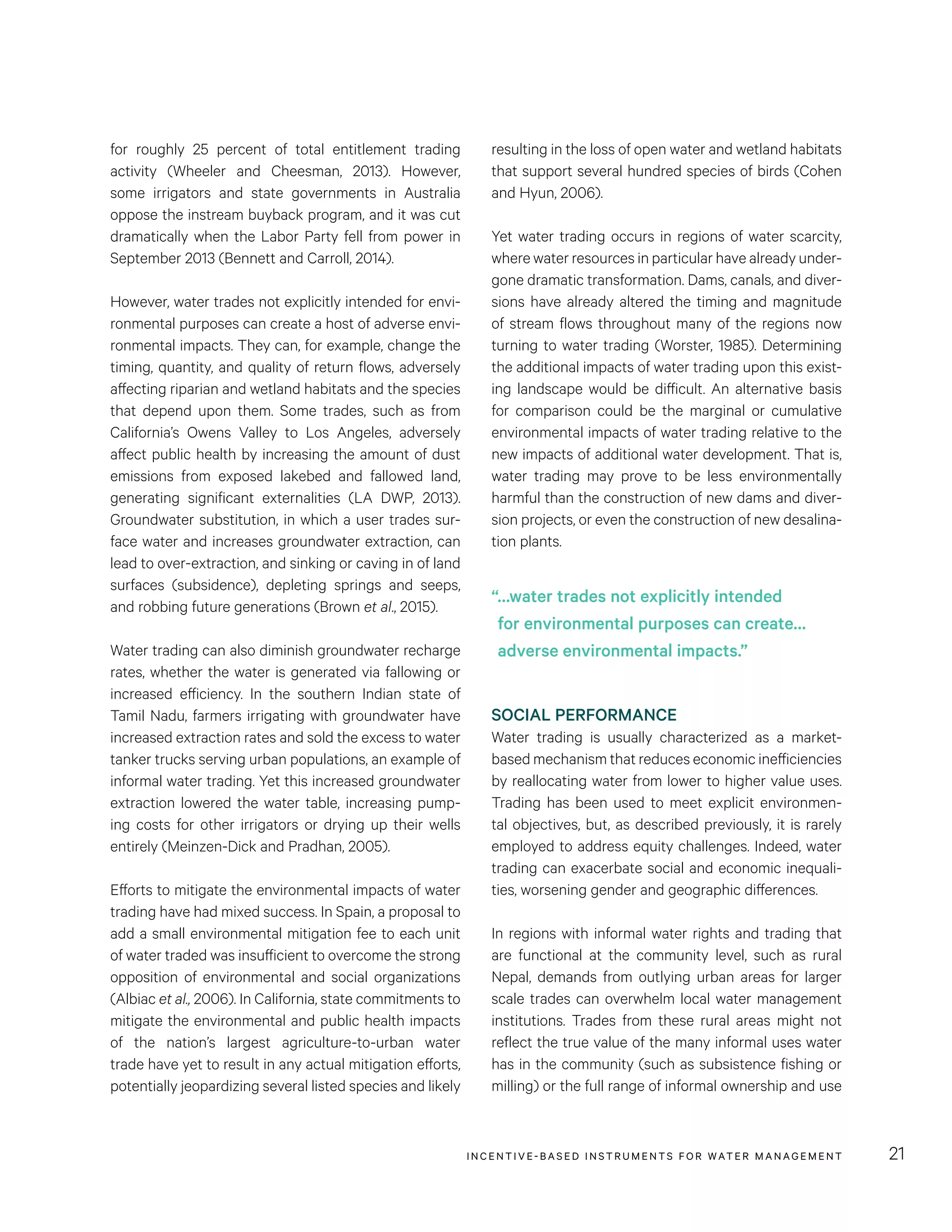 INCENTIVE-BASED INSTRUMENTS FOR WATER MANAGEMENT 21
resulting in the loss of open water and wetland habitats
that support several hundred species of birds (Cohen
and Hyun, 2006).
Yet water trading occurs in regions of water scarcity,
where water resources in particular have already under-
gone dramatic transformation. Dams, canals, and diver-
sions have already altered the timing and magnitude
of stream flows throughout many of the regions now
turning to water trading (Worster, 1985). Determining
the additional impacts of water trading upon this exist-
ing landscape would be difficult. An alternative basis
for comparison could be the marginal or cumulative
environmental impacts of water trading relative to the
new impacts of additional water development. That is,
water trading may prove to be less environmentally
harmful than the construction of new dams and diver-
sion projects, or even the construction of new desalina-
tion plants.
SOCIAL PERFORMANCE
Water trading is usually characterized as a market-
based mechanism that reduces economic inefficiencies
by reallocating water from lower to higher value uses.
Trading has been used to meet explicit environmen-
tal objectives, but, as described previously, it is rarely
employed to address equity challenges. Indeed, water
trading can exacerbate social and economic inequali-
ties, worsening gender and geographic differences.
In regions with informal water rights and trading that
are functional at the community level, such as rural
Nepal, demands from outlying urban areas for larger
scale trades can overwhelm local water management
institutions. Trades from these rural areas might not
reflect the true value of the many informal uses water
has in the community (such as subsistence fishing or
milling) or the full range of informal ownership and use
for roughly 25  percent of total entitlement trading
activity (Wheeler and Cheesman, 2013). However,
some irrigators and state governments in Australia
oppose the instream buyback program, and it was cut
dramatically when the Labor Party fell from power in
September 2013 (Bennett and Carroll, 2014).
However, water trades not explicitly intended for envi-
ronmental purposes can create a host of adverse envi-
ronmental impacts. They can, for example, change the
timing, quantity, and quality of return flows, adversely
affecting riparian and wetland habitats and the species
that depend upon them. Some trades, such as from
California’s Owens Valley to Los Angeles, adversely
affect public health by increasing the amount of dust
emissions from exposed lakebed and fallowed land,
generating significant externalities (LA DWP, 2013).
Groundwater substitution, in which a user trades sur-
face water and increases groundwater extraction, can
lead to over-extraction, and sinking or caving in of land
surfaces (subsidence), depleting springs and seeps,
and robbing future generations (Brown et al., 2015).
Water trading can also diminish groundwater recharge
rates, whether the water is generated via fallowing or
increased efficiency. In the southern Indian state of
Tamil Nadu, farmers irrigating with groundwater have
increased extraction rates and sold the excess to water
tanker trucks serving urban populations, an example of
informal water trading. Yet this increased groundwater
extraction lowered the water table, increasing pump-
ing costs for other irrigators or drying up their wells
entirely (Meinzen-Dick and Pradhan, 2005).
Efforts to mitigate the environmental impacts of water
trading have had mixed success. In Spain, a proposal to
add a small environmental mitigation fee to each unit
of water traded was insufficient to overcome the strong
opposition of environmental and social organizations
(Albiac et al., 2006). In California, state commitments to
mitigate the environmental and public health impacts
of the nation’s largest agriculture-to-urban water
trade have yet to result in any actual mitigation efforts,
potentially jeopardizing several listed species and likely
“…water trades not explicitly intended
for environmental purposes can create…
adverse environmental impacts.”
 