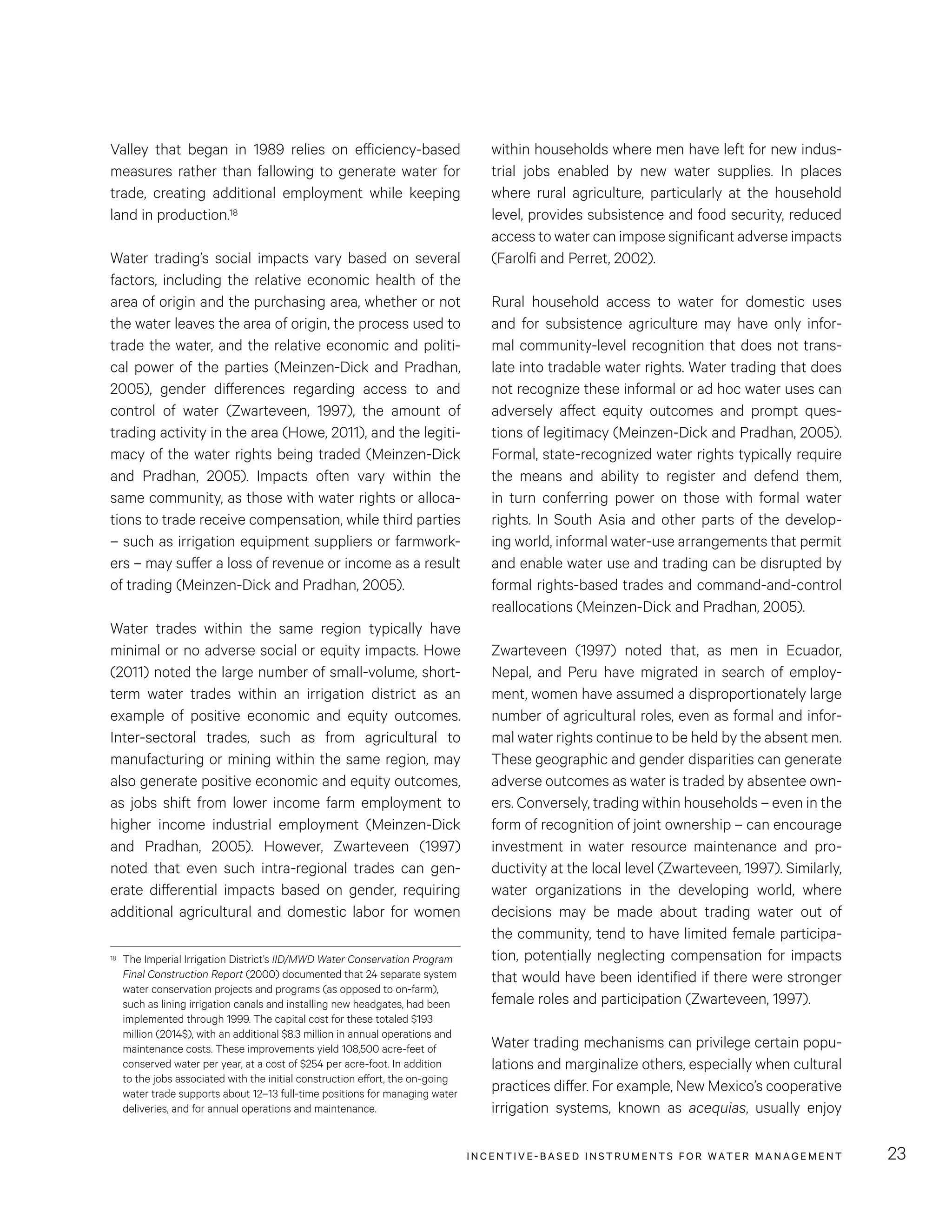 INCENTIVE-BASED INSTRUMENTS FOR WATER MANAGEMENT 23
within households where men have left for new indus-
trial jobs enabled by new water supplies. In places
where rural agriculture, particularly at the household
level, provides subsistence and food security, reduced
access to water can impose significant adverse impacts
(Farolfi and Perret, 2002).
Rural household access to water for domestic uses
and for subsistence agriculture may have only infor-
mal community-level recognition that does not trans-
late into tradable water rights. Water trading that does
not recognize these informal or ad hoc water uses can
adversely affect equity outcomes and prompt ques-
tions of legitimacy (Meinzen-Dick and Pradhan, 2005).
Formal, state-recognized water rights typically require
the means and ability to register and defend them,
in turn conferring power on those with formal water
rights. In South Asia and other parts of the develop-
ing world, informal water-use arrangements that permit
and enable water use and trading can be disrupted by
formal rights-based trades and command-and-control
reallocations (Meinzen-Dick and Pradhan, 2005).
Zwarteveen (1997) noted that, as men in Ecuador,
Nepal, and Peru have migrated in search of employ-
ment, women have assumed a disproportionately large
number of agricultural roles, even as formal and infor-
mal water rights continue to be held by the absent men.
These geographic and gender disparities can generate
adverse outcomes as water is traded by absentee own-
ers. Conversely, trading within households – even in the
form of recognition of joint ownership – can encourage
investment in water resource maintenance and pro-
ductivity at the local level (Zwarteveen, 1997). Similarly,
water organizations in the developing world, where
decisions may be made about trading water out of
the community, tend to have limited female participa-
tion, potentially neglecting compensation for impacts
that would have been identified if there were stronger
female roles and participation (Zwarteveen, 1997).
Water trading mechanisms can privilege certain popu-
lations and marginalize others, especially when cultural
practices differ. For example, New Mexico’s cooperative
irrigation systems, known as acequias, usually enjoy
Valley that began in 1989 relies on efficiency-based
measures rather than fallowing to generate water for
trade, creating additional employment while keeping
land in production.18
Water trading’s social impacts vary based on several
factors, including the relative economic health of the
area of origin and the purchasing area, whether or not
the water leaves the area of origin, the process used to
trade the water, and the relative economic and politi-
cal power of the parties (Meinzen-Dick and Pradhan,
2005), gender differences regarding access to and
control of water (Zwarteveen, 1997), the amount of
trading activity in the area (Howe, 2011), and the legiti-
macy of the water rights being traded (Meinzen-Dick
and Pradhan, 2005). Impacts often vary within the
same community, as those with water rights or alloca-
tions to trade receive compensation, while third parties
– such as irrigation equipment suppliers or farmwork-
ers – may suffer a loss of revenue or income as a result
of trading (Meinzen-Dick and Pradhan, 2005).
Water trades within the same region typically have
minimal or no adverse social or equity impacts. Howe
(2011) noted the large number of small-volume, short-
term water trades within an irrigation district as an
example of positive economic and equity outcomes.
Inter-sectoral trades, such as from agricultural to
manufacturing or mining within the same region, may
also generate positive economic and equity outcomes,
as jobs shift from lower income farm employment to
higher income industrial employment (Meinzen-Dick
and Pradhan, 2005). However, Zwarteveen (1997)
noted that even such intra-regional trades can gen-
erate differential impacts based on gender, requiring
additional agricultural and domestic labor for women
18	 The Imperial Irrigation District’s IID/MWD Water Conservation Program
Final Construction Report (2000) documented that 24 separate system
water conservation projects and programs (as opposed to on-farm),
such as lining irrigation canals and installing new headgates, had been
implemented through 1999. The capital cost for these totaled $193
million (2014$), with an additional $8.3 million in annual operations and
maintenance costs. These improvements yield 108,500 acre-feet of
conserved water per year, at a cost of $254 per acre-foot. In addition
to the jobs associated with the initial construction effort, the on-going
water trade supports about 12–13 full-time positions for managing water
deliveries, and for annual operations and maintenance.
 