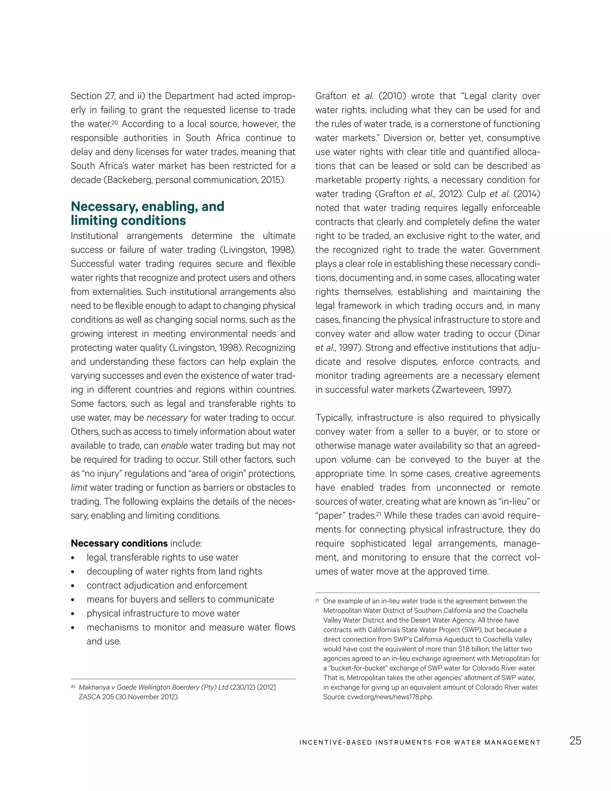 INCENTIVE-BASED INSTRUMENTS FOR WATER MANAGEMENT 25
Grafton et al. (2010) wrote that “Legal clarity over
water rights, including what they can be used for and
the rules of water trade, is a cornerstone of functioning
water markets.” Diversion or, better yet, consumptive
use water rights with clear title and quantified alloca-
tions that can be leased or sold can be described as
marketable property rights, a necessary condition for
water trading (Grafton et al., 2012). Culp et al. (2014)
noted that water trading requires legally enforceable
contracts that clearly and completely define the water
right to be traded, an exclusive right to the water, and
the recognized right to trade the water. Government
plays a clear role in establishing these necessary condi-
tions, documenting and, in some cases, allocating water
rights themselves, establishing and maintaining the
legal framework in which trading occurs and, in many
cases, financing the physical infrastructure to store and
convey water and allow water trading to occur (Dinar
et al., 1997). Strong and effective institutions that adju-
dicate and resolve disputes, enforce contracts, and
monitor trading agreements are a necessary element
in successful water markets (Zwarteveen, 1997).
Typically, infrastructure is also required to physically
convey water from a seller to a buyer, or to store or
otherwise manage water availability so that an agreed-
upon volume can be conveyed to the buyer at the
appropriate time. In some cases, creative agreements
have enabled trades from unconnected or remote
sources of water, creating what are known as “in-lieu” or
“paper” trades.21 While these trades can avoid require-
ments for connecting physical infrastructure, they do
require sophisticated legal arrangements, manage-
ment, and monitoring to ensure that the correct vol-
umes of water move at the approved time.
21	 One example of an in-lieu water trade is the agreement between the
Metropolitan Water District of Southern California and the Coachella
Valley Water District and the Desert Water Agency. All three have
contracts with California’s State Water Project (SWP), but because a
direct connection from SWP’s California Aqueduct to Coachella Valley
would have cost the equivalent of more than $1.8 billion, the latter two
agencies agreed to an in-lieu exchange agreement with Metropolitan for
a “bucket-for-bucket” exchange of SWP water for Colorado River water.
That is, Metropolitan takes the other agencies’ allotment of SWP water,
in exchange for giving up an equivalent amount of Colorado River water.
Source: cvwd.org/news/news178.php.
Section 27, and ii) the Department had acted improp-
erly in failing to grant the requested license to trade
the water.20 According to a local source, however, the
responsible authorities in South Africa continue to
delay and deny licenses for water trades, meaning that
South Africa’s water market has been restricted for a
decade (Backeberg, personal communication, 2015).
Necessary, enabling, and
limiting conditions
Institutional arrangements determine the ultimate
success or failure of water trading (Livingston, 1998).
Successful water trading requires secure and flexible
water rights that recognize and protect users and others
from externalities. Such institutional arrangements also
need to be flexible enough to adapt to changing physical
conditions as well as changing social norms, such as the
growing interest in meeting environmental needs and
protecting water quality (Livingston, 1998). Recognizing
and understanding these factors can help explain the
varying successes and even the existence of water trad-
ing in different countries and regions within countries.
Some factors, such as legal and transferable rights to
use water, may be necessary for water trading to occur.
Others, such as access to timely information about water
available to trade, can enable water trading but may not
be required for trading to occur. Still other factors, such
as “no injury” regulations and “area of origin” protections,
limit water trading or function as barriers or obstacles to
trading. The following explains the details of the neces-
sary, enabling and limiting conditions.
Necessary conditions include:
•	 legal, transferable rights to use water
•	 decoupling of water rights from land rights
•	 contract adjudication and enforcement
•	 means for buyers and sellers to communicate
•	 physical infrastructure to move water
•	 mechanisms to monitor and measure water flows
and use.
20	 Makhanya v Goede Wellington Boerdery (Pty) Ltd (230/12) [2012]
ZASCA 205 (30 November 2012).
 