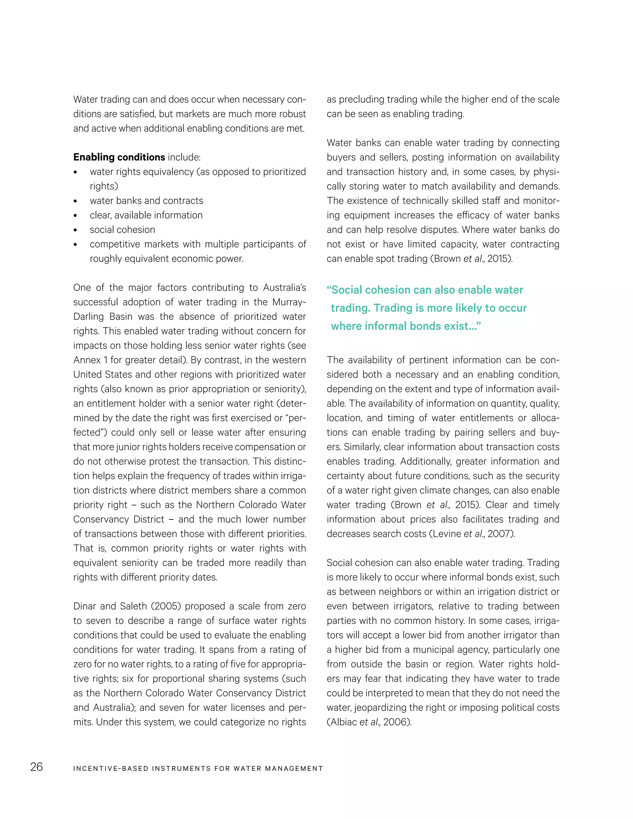 INCENTIVE-BASED INSTRUMENTS FOR WATER MANAGEMENT26
as precluding trading while the higher end of the scale
can be seen as enabling trading.
Water banks can enable water trading by connecting
buyers and sellers, posting information on availability
and transaction history and, in some cases, by physi-
cally storing water to match availability and demands.
The existence of technically skilled staff and monitor-
ing equipment increases the efficacy of water banks
and can help resolve disputes. Where water banks do
not exist or have limited capacity, water contracting
can enable spot trading (Brown et al., 2015).
The availability of pertinent information can be con-
sidered both a necessary and an enabling condition,
depending on the extent and type of information avail-
able. The availability of information on quantity, quality,
location, and timing of water entitlements or alloca-
tions can enable trading by pairing sellers and buy-
ers. Similarly, clear information about transaction costs
enables trading. Additionally, greater information and
certainty about future conditions, such as the security
of a water right given climate changes, can also enable
water trading (Brown et al., 2015). Clear and timely
information about prices also facilitates trading and
decreases search costs (Levine et al., 2007).
Social cohesion can also enable water trading. Trading
is more likely to occur where informal bonds exist, such
as between neighbors or within an irrigation district or
even between irrigators, relative to trading between
parties with no common history. In some cases, irriga-
tors will accept a lower bid from another irrigator than
a higher bid from a municipal agency, particularly one
from outside the basin or region. Water rights hold-
ers may fear that indicating they have water to trade
could be interpreted to mean that they do not need the
water, jeopardizing the right or imposing political costs
(Albiac et al., 2006).
Water trading can and does occur when necessary con-
ditions are satisfied, but markets are much more robust
and active when additional enabling conditions are met.
Enabling conditions include:
•	 water rights equivalency (as opposed to prioritized
rights)
•	 water banks and contracts
•	 clear, available information
•	 social cohesion
•	 competitive markets with multiple participants of
roughly equivalent economic power.
One of the major factors contributing to Australia’s
successful adoption of water trading in the Murray-
Darling Basin was the absence of prioritized water
rights. This enabled water trading without concern for
impacts on those holding less senior water rights (see
Annex 1 for greater detail). By contrast, in the western
United States and other regions with prioritized water
rights (also known as prior appropriation or seniority),
an entitlement holder with a senior water right (deter-
mined by the date the right was first exercised or “per-
fected”) could only sell or lease water after ensuring
that more junior rights holders receive compensation or
do not otherwise protest the transaction. This distinc-
tion helps explain the frequency of trades within irriga-
tion districts where district members share a common
priority right – such as the Northern Colorado Water
Conservancy District – and the much lower number
of transactions between those with different priorities.
That is, common priority rights or water rights with
equivalent seniority can be traded more readily than
rights with different priority dates.
Dinar and Saleth (2005) proposed a scale from zero
to seven to describe a range of surface water rights
conditions that could be used to evaluate the enabling
conditions for water trading. It spans from a rating of
zero for no water rights, to a rating of five for appropria-
tive rights; six for proportional sharing systems (such
as the Northern Colorado Water Conservancy District
and Australia); and seven for water licenses and per-
mits. Under this system, we could categorize no rights
“Social cohesion can also enable water
trading. Trading is more likely to occur
where informal bonds exist…”
 