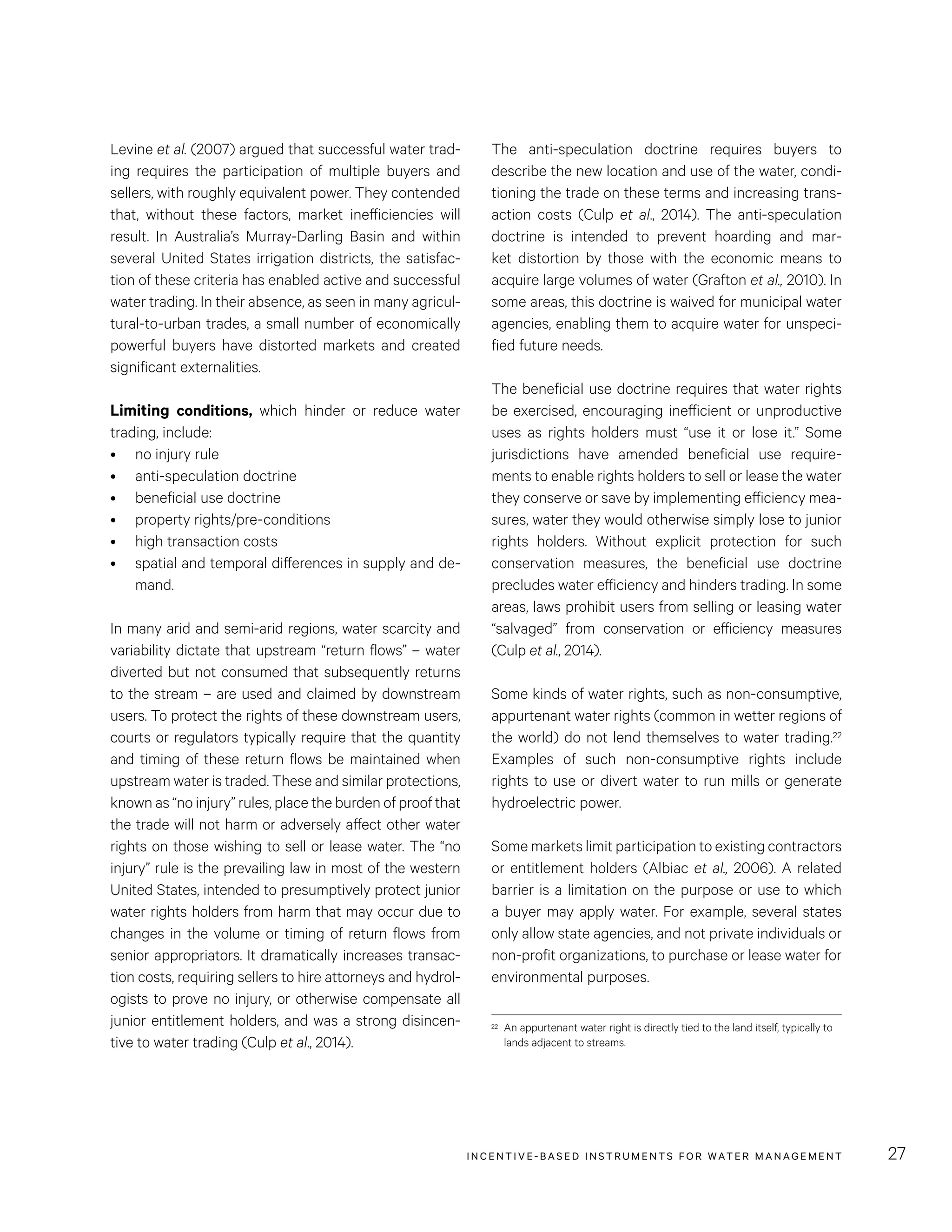 INCENTIVE-BASED INSTRUMENTS FOR WATER MANAGEMENT 27
The anti-speculation doctrine requires buyers to
describe the new location and use of the water, condi-
tioning the trade on these terms and increasing trans-
action costs (Culp et al., 2014). The anti-speculation
doctrine is intended to prevent hoarding and mar-
ket distortion by those with the economic means to
acquire large volumes of water (Grafton et al., 2010). In
some areas, this doctrine is waived for municipal water
agencies, enabling them to acquire water for unspeci-
fied future needs.
The beneficial use doctrine requires that water rights
be exercised, encouraging inefficient or unproductive
uses as rights holders must “use it or lose it.” Some
jurisdictions have amended beneficial use require-
ments to enable rights holders to sell or lease the water
they conserve or save by implementing efficiency mea-
sures, water they would otherwise simply lose to junior
rights holders. Without explicit protection for such
conservation measures, the beneficial use doctrine
precludes water efficiency and hinders trading. In some
areas, laws prohibit users from selling or leasing water
“salvaged” from conservation or efficiency measures
(Culp et al., 2014).
Some kinds of water rights, such as non-consumptive,
appurtenant water rights (common in wetter regions of
the world) do not lend themselves to water trading.22
Examples of such non-consumptive rights include
rights to use or divert water to run mills or generate
hydroelectric power.
Some markets limit participation to existing contractors
or entitlement holders (Albiac et al., 2006). A related
barrier is a limitation on the purpose or use to which
a buyer may apply water. For example, several states
only allow state agencies, and not private individuals or
non-profit organizations, to purchase or lease water for
environmental purposes.
22	 An appurtenant water right is directly tied to the land itself, typically to
lands adjacent to streams.
Levine et al. (2007) argued that successful water trad-
ing requires the participation of multiple buyers and
sellers, with roughly equivalent power. They contended
that, without these factors, market inefficiencies will
result. In Australia’s Murray-Darling Basin and within
several United States irrigation districts, the satisfac-
tion of these criteria has enabled active and successful
water trading. In their absence, as seen in many agricul-
tural-to-urban trades, a small number of economically
powerful buyers have distorted markets and created
significant externalities.
Limiting conditions, which hinder or reduce water
trading, include:
•	 no injury rule
•	 anti-speculation doctrine
•	 beneficial use doctrine
•	 property rights/pre-conditions
•	 high transaction costs
•	 spatial and temporal differences in supply and de-
mand.
In many arid and semi-arid regions, water scarcity and
variability dictate that upstream “return flows” – water
diverted but not consumed that subsequently returns
to the stream – are used and claimed by downstream
users. To protect the rights of these downstream users,
courts or regulators typically require that the quantity
and timing of these return flows be maintained when
upstream water is traded. These and similar protections,
known as “no injury” rules, place the burden of proof that
the trade will not harm or adversely affect other water
rights on those wishing to sell or lease water. The “no
injury” rule is the prevailing law in most of the western
United States, intended to presumptively protect junior
water rights holders from harm that may occur due to
changes in the volume or timing of return flows from
senior appropriators. It dramatically increases transac-
tion costs, requiring sellers to hire attorneys and hydrol-
ogists to prove no injury, or otherwise compensate all
junior entitlement holders, and was a strong disincen-
tive to water trading (Culp et al., 2014).
 