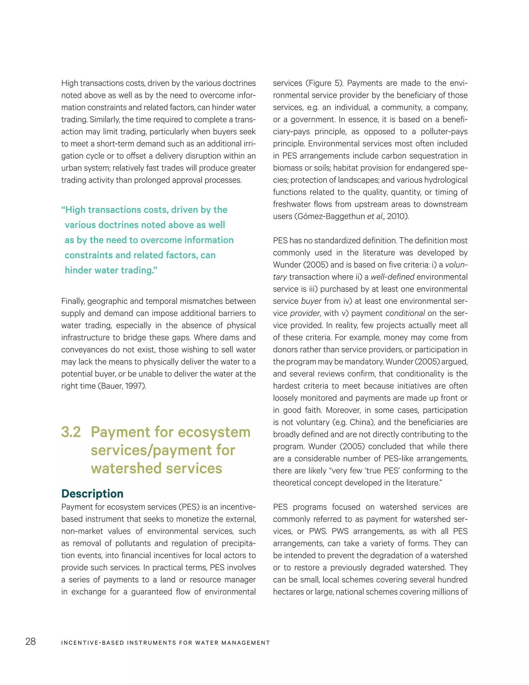 INCENTIVE-BASED INSTRUMENTS FOR WATER MANAGEMENT28
services (Figure 5). Payments are made to the envi-
ronmental service provider by the beneficiary of those
services, e.g. an individual, a community, a company,
or a government. In essence, it is based on a benefi-
ciary-pays principle, as opposed to a polluter-pays
principle. Environmental services most often included
in PES arrangements include carbon sequestration in
biomass or soils; habitat provision for endangered spe-
cies; protection of landscapes; and various hydrological
functions related to the quality, quantity, or timing of
freshwater flows from upstream areas to downstream
users (Gómez-Baggethun et al., 2010).
PES has no standardized definition. The definition most
commonly used in the literature was developed by
Wunder (2005) and is based on five criteria: i) a volun-
tary transaction where ii) a well-defined environmental
service is iii) purchased by at least one environmental
service buyer from iv) at least one environmental ser-
vice provider, with v) payment conditional on the ser-
vice provided. In reality, few projects actually meet all
of these criteria. For example, money may come from
donors rather than service providers, or participation in
theprogrammaybemandatory.Wunder(2005)argued,
and several reviews confirm, that conditionality is the
hardest criteria to meet because initiatives are often
loosely monitored and payments are made up front or
in good faith. Moreover, in some cases, participation
is not voluntary (e.g. China), and the beneficiaries are
broadly defined and are not directly contributing to the
program. Wunder (2005) concluded that while there
are a considerable number of PES-like arrangements,
there are likely “very few ‘true PES’ conforming to the
theoretical concept developed in the literature.”
PES programs focused on watershed services are
commonly referred to as payment for watershed ser-
vices, or PWS. PWS arrangements, as with all PES
arrangements, can take a variety of forms. They can
be intended to prevent the degradation of a watershed
or to restore a previously degraded watershed. They
can be small, local schemes covering several hundred
hectares or large, national schemes covering millions of
High transactions costs, driven by the various doctrines
noted above as well as by the need to overcome infor-
mation constraints and related factors, can hinder water
trading. Similarly, the time required to complete a trans-
action may limit trading, particularly when buyers seek
to meet a short-term demand such as an additional irri-
gation cycle or to offset a delivery disruption within an
urban system; relatively fast trades will produce greater
trading activity than prolonged approval processes.
Finally, geographic and temporal mismatches between
supply and demand can impose additional barriers to
water trading, especially in the absence of physical
infrastructure to bridge these gaps. Where dams and
conveyances do not exist, those wishing to sell water
may lack the means to physically deliver the water to a
potential buyer, or be unable to deliver the water at the
right time (Bauer, 1997).
3.2 	Payment for ecosystem
services/payment for
watershed services
Description
Payment for ecosystem services (PES) is an incentive-
based instrument that seeks to monetize the external,
non-market values of environmental services, such
as removal of pollutants and regulation of precipita-
tion events, into financial incentives for local actors to
provide such services. In practical terms, PES involves
a series of payments to a land or resource manager
in exchange for a guaranteed flow of environmental
“High transactions costs, driven by the
various doctrines noted above as well
as by the need to overcome information
constraints and related factors, can
hinder water trading.”
 