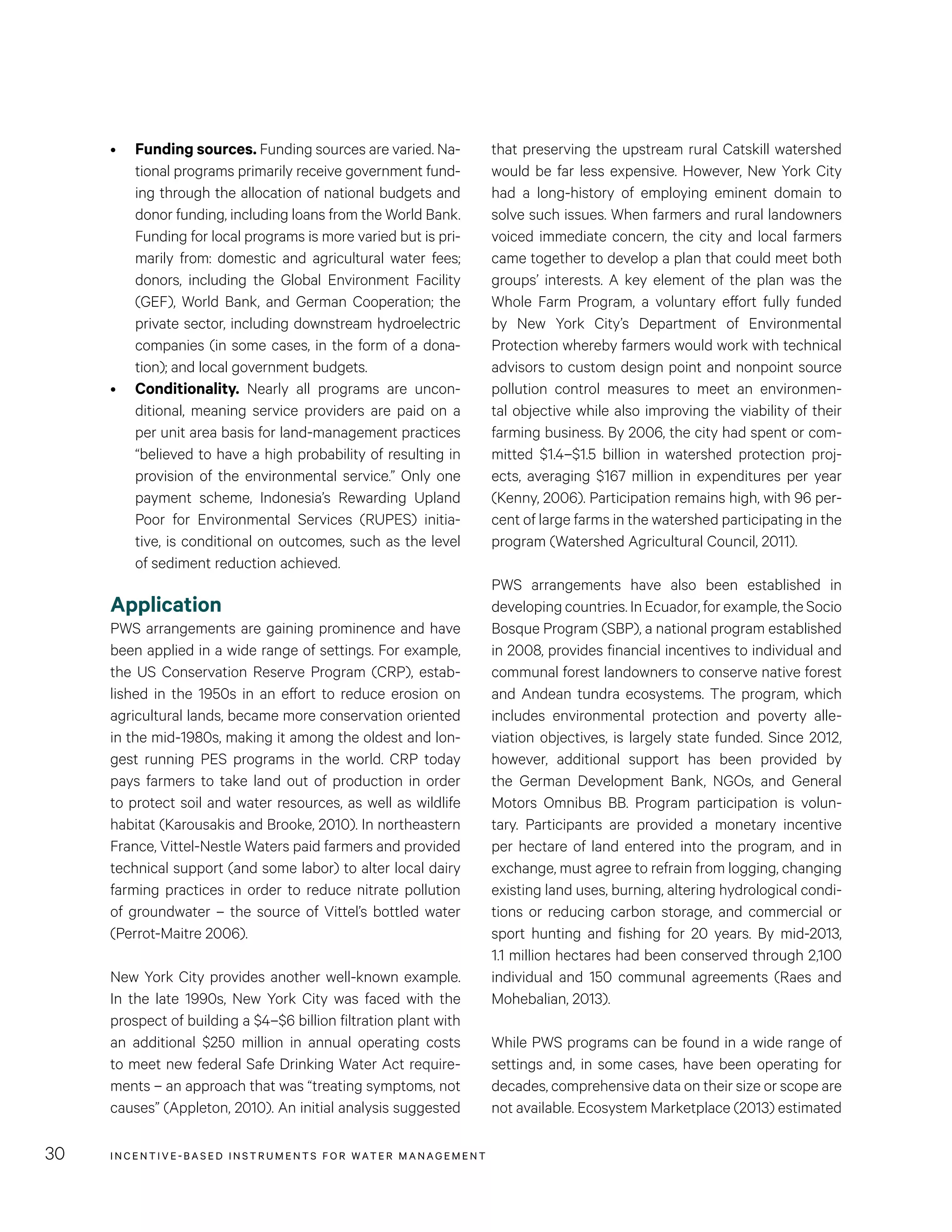 INCENTIVE-BASED INSTRUMENTS FOR WATER MANAGEMENT30
that preserving the upstream rural Catskill watershed
would be far less expensive. However, New York City
had a long-history of employing eminent domain to
solve such issues. When farmers and rural landowners
voiced immediate concern, the city and local farmers
came together to develop a plan that could meet both
groups’ interests. A key element of the plan was the
Whole Farm Program, a voluntary effort fully funded
by New York City’s Department of Environmental
Protection whereby farmers would work with technical
advisors to custom design point and nonpoint source
pollution control measures to meet an environmen-
tal objective while also improving the viability of their
farming business. By 2006, the city had spent or com-
mitted $1.4–$1.5 billion in watershed protection proj-
ects, averaging $167 million in expenditures per year
(Kenny, 2006). Participation remains high, with 96 per-
cent of large farms in the watershed participating in the
program (Watershed Agricultural Council, 2011).
PWS arrangements have also been established in
developing countries. In Ecuador, for example, the Socio
Bosque Program (SBP), a national program established
in 2008, provides financial incentives to individual and
communal forest landowners to conserve native forest
and Andean tundra ecosystems. The program, which
includes environmental protection and poverty alle-
viation objectives, is largely state funded. Since 2012,
however, additional support has been provided by
the German Development Bank, NGOs, and General
Motors Omnibus BB. Program participation is volun-
tary. Participants are provided a monetary incentive
per hectare of land entered into the program, and in
exchange, must agree to refrain from logging, changing
existing land uses, burning, altering hydrological condi-
tions or reducing carbon storage, and commercial or
sport hunting and fishing for 20 years. By mid-2013,
1.1 million hectares had been conserved through 2,100
individual and 150 communal agreements (Raes and
Mohebalian, 2013).
While PWS programs can be found in a wide range of
settings and, in some cases, have been operating for
decades, comprehensive data on their size or scope are
not available. Ecosystem Marketplace (2013) estimated
•	 Funding sources. Funding sources are varied. Na-
tional programs primarily receive government fund-
ing through the allocation of national budgets and
donor funding, including loans from the World Bank.
Funding for local programs is more varied but is pri-
marily from: domestic and agricultural water fees;
donors, including the Global Environment Facility
(GEF), World Bank, and German Cooperation; the
private sector, including downstream hydroelectric
companies (in some cases, in the form of a dona-
tion); and local government budgets.
•	 Conditionality. Nearly all programs are uncon-
ditional, meaning service providers are paid on a
per unit area basis for land-management practices
“believed to have a high probability of resulting in
provision of the environmental service.” Only one
payment scheme, Indonesia’s Rewarding Upland
Poor for Environmental Services (RUPES) initia-
tive, is conditional on outcomes, such as the level
of sediment reduction achieved.
Application
PWS arrangements are gaining prominence and have
been applied in a wide range of settings. For example,
the US Conservation Reserve Program (CRP), estab-
lished in the 1950s in an effort to reduce erosion on
agricultural lands, became more conservation oriented
in the mid-1980s, making it among the oldest and lon-
gest running PES programs in the world. CRP today
pays farmers to take land out of production in order
to protect soil and water resources, as well as wildlife
habitat (Karousakis and Brooke, 2010). In northeastern
France, Vittel-Nestle Waters paid farmers and provided
technical support (and some labor) to alter local dairy
farming practices in order to reduce nitrate pollution
of groundwater – the source of Vittel’s bottled water
(Perrot-Maitre 2006).
New York City provides another well-known example.
In the late 1990s, New York City was faced with the
prospect of building a $4–$6 billion filtration plant with
an additional $250 million in annual operating costs
to meet new federal Safe Drinking Water Act require-
ments – an approach that was “treating symptoms, not
causes” (Appleton, 2010). An initial analysis suggested
 