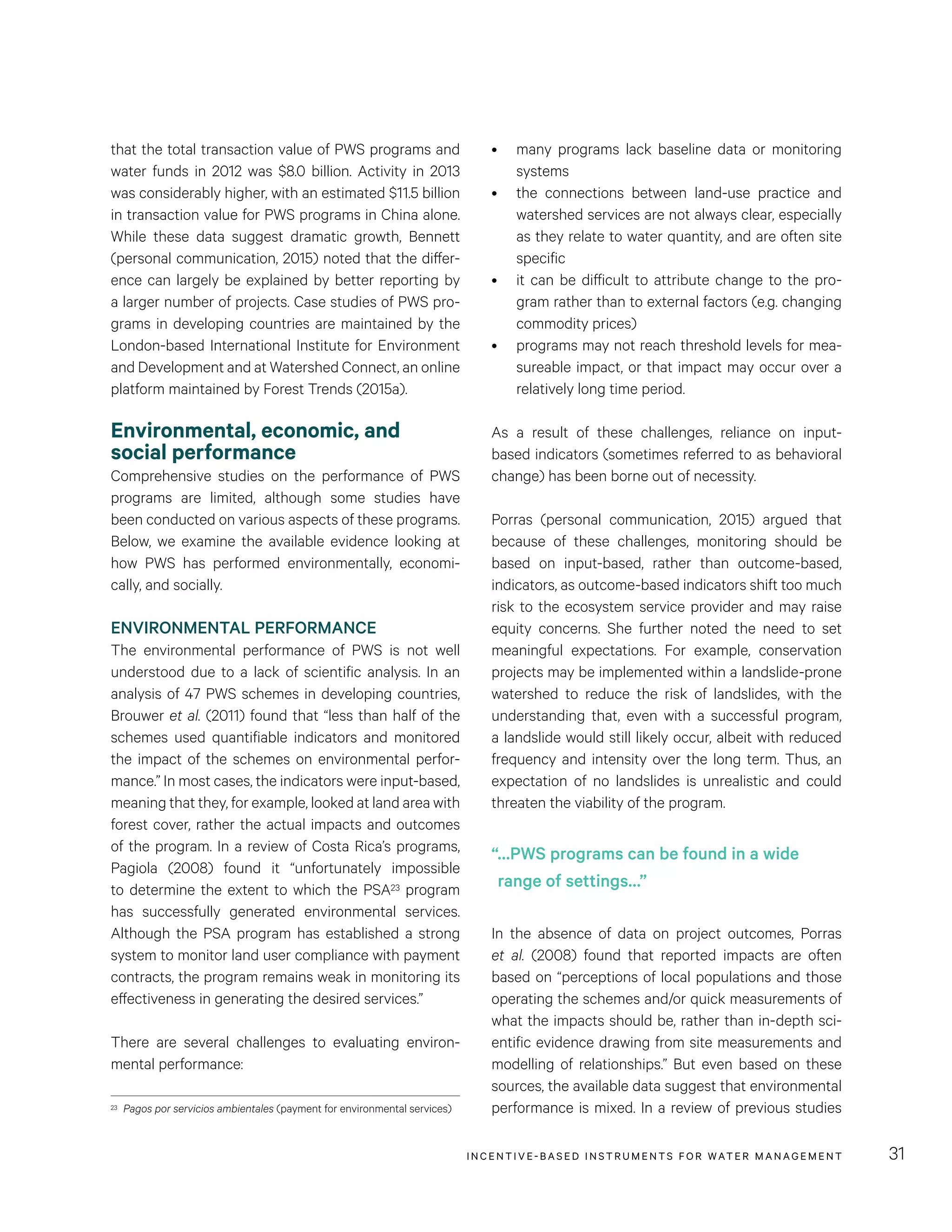 INCENTIVE-BASED INSTRUMENTS FOR WATER MANAGEMENT 31
•	 many programs lack baseline data or monitoring
systems
•	 the connections between land-use practice and
watershed services are not always clear, especially
as they relate to water quantity, and are often site
specific
•	 it can be difficult to attribute change to the pro-
gram rather than to external factors (e.g. changing
commodity prices)
•	 programs may not reach threshold levels for mea-
sureable impact, or that impact may occur over a
relatively long time period.
As a result of these challenges, reliance on input-
based indicators (sometimes referred to as behavioral
change) has been borne out of necessity.
Porras (personal communication, 2015) argued that
because of these challenges, monitoring should be
based on input-based, rather than outcome-based,
indicators, as outcome-based indicators shift too much
risk to the ecosystem service provider and may raise
equity concerns. She further noted the need to set
meaningful expectations. For example, conservation
projects may be implemented within a landslide-prone
watershed to reduce the risk of landslides, with the
understanding that, even with a successful program,
a landslide would still likely occur, albeit with reduced
frequency and intensity over the long term. Thus, an
expectation of no landslides is unrealistic and could
threaten the viability of the program.
In the absence of data on project outcomes, Porras
et al. (2008) found that reported impacts are often
based on “perceptions of local populations and those
operating the schemes and/or quick measurements of
what the impacts should be, rather than in-depth sci-
entific evidence drawing from site measurements and
modelling of relationships.” But even based on these
sources, the available data suggest that environmental
performance is mixed. In a review of previous studies
that the total transaction value of PWS programs and
water funds in 2012 was $8.0 billion. Activity in 2013
was considerably higher, with an estimated $11.5 billion
in transaction value for PWS programs in China alone.
While these data suggest dramatic growth, Bennett
(personal communication, 2015) noted that the differ-
ence can largely be explained by better reporting by
a larger number of projects. Case studies of PWS pro-
grams in developing countries are maintained by the
London-based International Institute for Environment
and Development and at Watershed Connect, an online
platform maintained by Forest Trends (2015a).
Environmental, economic, and
social performance
Comprehensive studies on the performance of PWS
programs are limited, although some studies have
been conducted on various aspects of these programs.
Below, we examine the available evidence looking at
how PWS has performed environmentally, economi-
cally, and socially.
ENVIRONMENTAL PERFORMANCE
The environmental performance of PWS is not well
understood due to a lack of scientific analysis. In an
analysis of 47 PWS schemes in developing countries,
Brouwer et al. (2011) found that “less than half of the
schemes used quantifiable indicators and monitored
the impact of the schemes on environmental perfor-
mance.” In most cases, the indicators were input-based,
meaning that they, for example, looked at land area with
forest cover, rather the actual impacts and outcomes
of the program. In a review of Costa Rica’s programs,
Pagiola (2008) found it “unfortunately impossible
to determine the extent to which the PSA23 program
has successfully generated environmental services.
Although the PSA program has established a strong
system to monitor land user compliance with payment
contracts, the program remains weak in monitoring its
effectiveness in generating the desired services.”
There are several challenges to evaluating environ-
mental performance:
23	 Pagos por servicios ambientales (payment for environmental services)
“…PWS programs can be found in a wide
range of settings…”
 