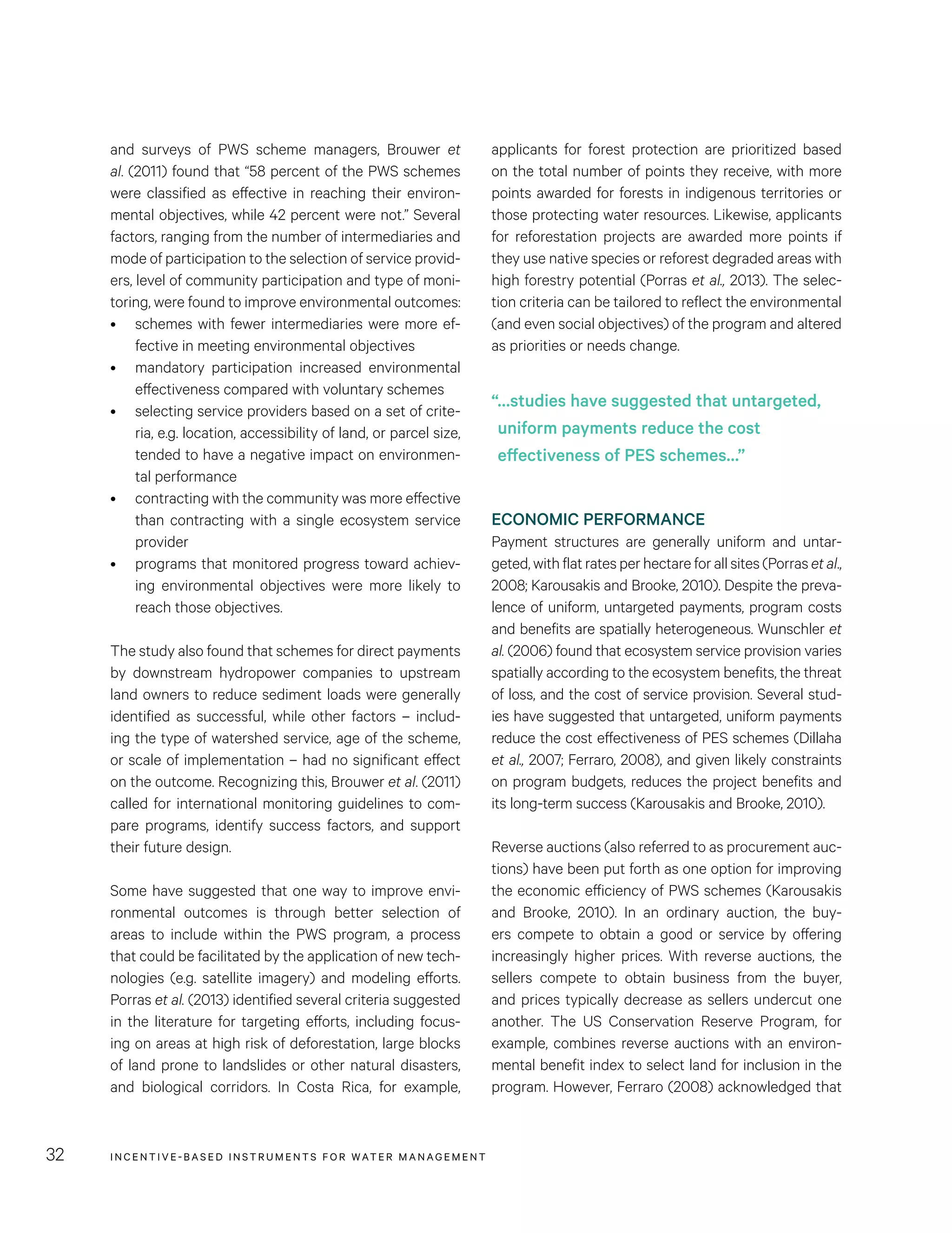 INCENTIVE-BASED INSTRUMENTS FOR WATER MANAGEMENT32
applicants for forest protection are prioritized based
on the total number of points they receive, with more
points awarded for forests in indigenous territories or
those protecting water resources. Likewise, applicants
for reforestation projects are awarded more points if
they use native species or reforest degraded areas with
high forestry potential (Porras et al., 2013). The selec-
tion criteria can be tailored to reflect the environmental
(and even social objectives) of the program and altered
as priorities or needs change.
ECONOMIC PERFORMANCE
Payment structures are generally uniform and untar-
geted, with flat rates per hectare for all sites (Porras et al.,
2008; Karousakis and Brooke, 2010). Despite the preva-
lence of uniform, untargeted payments, program costs
and benefits are spatially heterogeneous. Wunschler et
al. (2006) found that ecosystem service provision varies
spatially according to the ecosystem benefits, the threat
of loss, and the cost of service provision. Several stud-
ies have suggested that untargeted, uniform payments
reduce the cost effectiveness of PES schemes (Dillaha
et al., 2007; Ferraro, 2008), and given likely constraints
on program budgets, reduces the project benefits and
its long-term success (Karousakis and Brooke, 2010).
Reverse auctions (also referred to as procurement auc-
tions) have been put forth as one option for improving
the economic efficiency of PWS schemes (Karousakis
and Brooke, 2010). In an ordinary auction, the buy-
ers compete to obtain a good or service by offering
increasingly higher prices. With reverse auctions, the
sellers compete to obtain business from the buyer,
and prices typically decrease as sellers undercut one
another. The US Conservation Reserve Program, for
example, combines reverse auctions with an environ-
mental benefit index to select land for inclusion in the
program. However, Ferraro (2008) acknowledged that
and surveys of PWS scheme managers, Brouwer et
al. (2011) found that “58 percent of the PWS schemes
were classified as effective in reaching their environ-
mental objectives, while 42 percent were not.” Several
factors, ranging from the number of intermediaries and
mode of participation to the selection of service provid-
ers, level of community participation and type of moni-
toring, were found to improve environmental outcomes:
•	 schemes with fewer intermediaries were more ef-
fective in meeting environmental objectives
•	 mandatory participation increased environmental
effectiveness compared with voluntary schemes
•	 selecting service providers based on a set of crite-
ria, e.g. location, accessibility of land, or parcel size,
tended to have a negative impact on environmen-
tal performance
•	 contracting with the community was more effective
than contracting with a single ecosystem service
provider
•	 programs that monitored progress toward achiev-
ing environmental objectives were more likely to
reach those objectives.
The study also found that schemes for direct payments
by downstream hydropower companies to upstream
land owners to reduce sediment loads were generally
identified as successful, while other factors – includ-
ing the type of watershed service, age of the scheme,
or scale of implementation – had no significant effect
on the outcome. Recognizing this, Brouwer et al. (2011)
called for international monitoring guidelines to com-
pare programs, identify success factors, and support
their future design.
Some have suggested that one way to improve envi-
ronmental outcomes is through better selection of
areas to include within the PWS program, a process
that could be facilitated by the application of new tech-
nologies (e.g. satellite imagery) and modeling efforts.
Porras et al. (2013) identified several criteria suggested
in the literature for targeting efforts, including focus-
ing on areas at high risk of deforestation, large blocks
of land prone to landslides or other natural disasters,
and biological corridors. In Costa Rica, for example,
“…studies have suggested that untargeted,
uniform payments reduce the cost
effectiveness of PES schemes…”
 