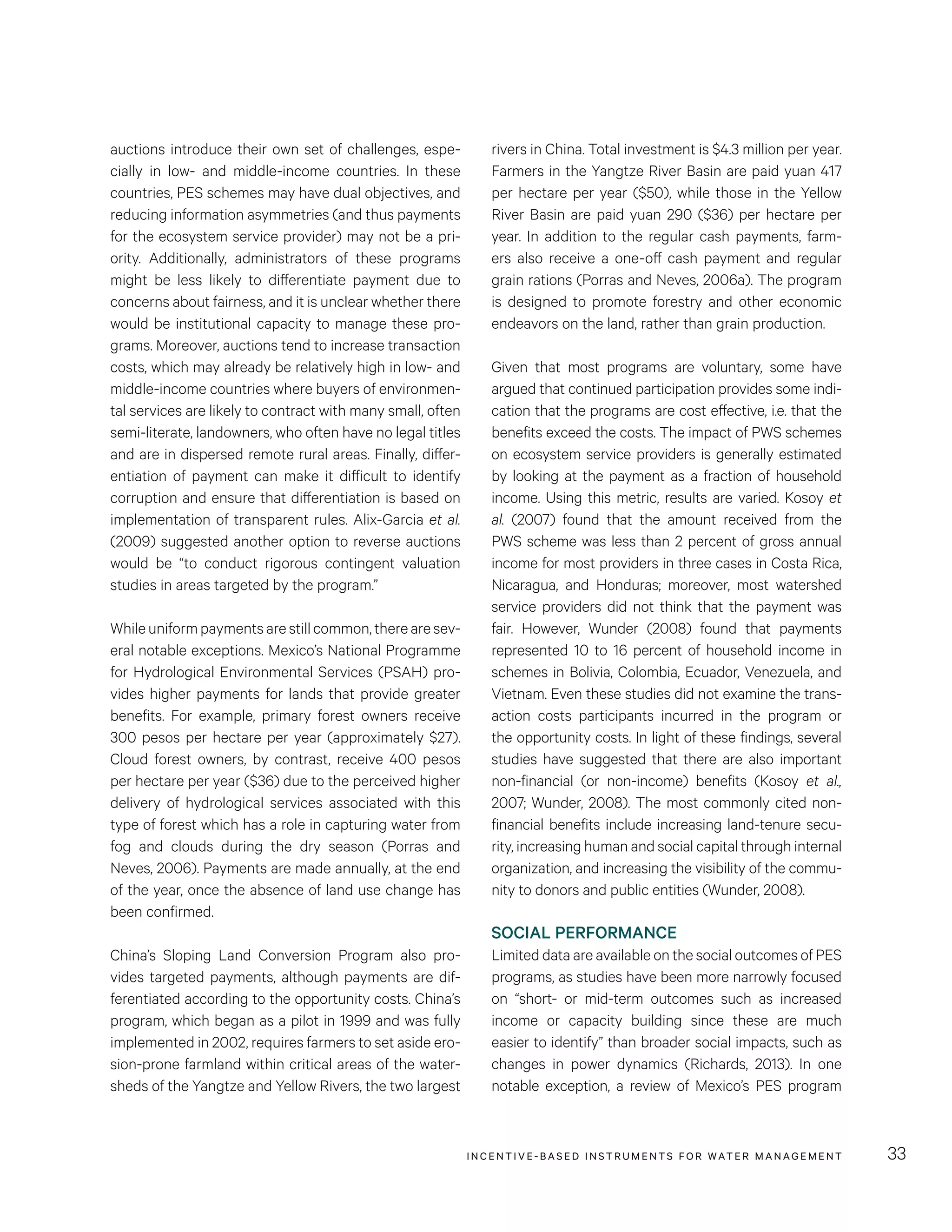 INCENTIVE-BASED INSTRUMENTS FOR WATER MANAGEMENT 33
rivers in China. Total investment is $4.3 million per year.
Farmers in the Yangtze River Basin are paid yuan 417
per hectare per year ($50), while those in the Yellow
River Basin are paid yuan 290 ($36) per hectare per
year. In addition to the regular cash payments, farm-
ers also receive a one-off cash payment and regular
grain rations (Porras and Neves, 2006a). The program
is designed to promote forestry and other economic
endeavors on the land, rather than grain production.
Given that most programs are voluntary, some have
argued that continued participation provides some indi-
cation that the programs are cost effective, i.e. that the
benefits exceed the costs. The impact of PWS schemes
on ecosystem service providers is generally estimated
by looking at the payment as a fraction of household
income. Using this metric, results are varied. Kosoy et
al. (2007) found that the amount received from the
PWS scheme was less than 2 percent of gross annual
income for most providers in three cases in Costa Rica,
Nicaragua, and Honduras; moreover, most watershed
service providers did not think that the payment was
fair. However, Wunder (2008) found that payments
represented 10 to 16 percent of household income in
schemes in Bolivia, Colombia, Ecuador, Venezuela, and
Vietnam. Even these studies did not examine the trans-
action costs participants incurred in the program or
the opportunity costs. In light of these findings, several
studies have suggested that there are also important
non-financial (or non-income) benefits (Kosoy et al.,
2007; Wunder, 2008). The most commonly cited non-
financial benefits include increasing land-tenure secu-
rity, increasing human and social capital through internal
organization, and increasing the visibility of the commu-
nity to donors and public entities (Wunder, 2008).
SOCIAL PERFORMANCE
Limited data are available on the social outcomes of PES
programs, as studies have been more narrowly focused
on “short- or mid-term outcomes such as increased
income or capacity building since these are much
easier to identify” than broader social impacts, such as
changes in power dynamics (Richards, 2013). In one
notable exception, a review of Mexico’s PES program
auctions introduce their own set of challenges, espe-
cially in low- and middle-income countries. In these
countries, PES schemes may have dual objectives, and
reducing information asymmetries (and thus payments
for the ecosystem service provider) may not be a pri-
ority. Additionally, administrators of these programs
might be less likely to differentiate payment due to
concerns about fairness, and it is unclear whether there
would be institutional capacity to manage these pro-
grams. Moreover, auctions tend to increase transaction
costs, which may already be relatively high in low- and
middle-income countries where buyers of environmen-
tal services are likely to contract with many small, often
semi-literate, landowners, who often have no legal titles
and are in dispersed remote rural areas. Finally, differ-
entiation of payment can make it difficult to identify
corruption and ensure that differentiation is based on
implementation of transparent rules. Alix-Garcia et al.
(2009) suggested another option to reverse auctions
would be “to conduct rigorous contingent valuation
studies in areas targeted by the program.”
Whileuniformpaymentsarestillcommon,therearesev-
eral notable exceptions. Mexico’s National Programme
for Hydrological Environmental Services (PSAH) pro-
vides higher payments for lands that provide greater
benefits. For example, primary forest owners receive
300 pesos per hectare per year (approximately $27).
Cloud forest owners, by contrast, receive 400 pesos
per hectare per year ($36) due to the perceived higher
delivery of hydrological services associated with this
type of forest which has a role in capturing water from
fog and clouds during the dry season (Porras and
Neves, 2006). Payments are made annually, at the end
of the year, once the absence of land use change has
been confirmed.
China’s Sloping Land Conversion Program also pro-
vides targeted payments, although payments are dif-
ferentiated according to the opportunity costs. China’s
program, which began as a pilot in 1999 and was fully
implemented in 2002, requires farmers to set aside ero-
sion-prone farmland within critical areas of the water-
sheds of the Yangtze and Yellow Rivers, the two largest
 