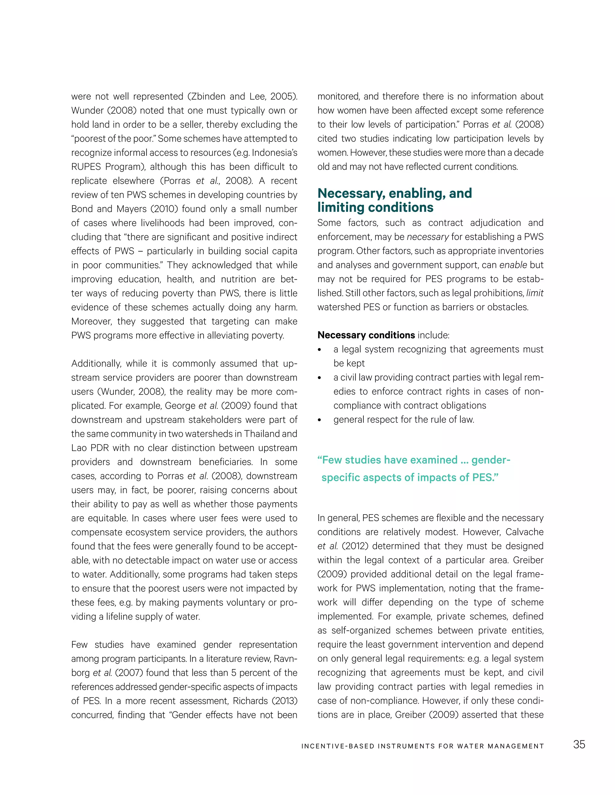 INCENTIVE-BASED INSTRUMENTS FOR WATER MANAGEMENT 35
were not well represented (Zbinden and Lee, 2005).
Wunder (2008) noted that one must typically own or
hold land in order to be a seller, thereby excluding the
“poorest of the poor.” Some schemes have attempted to
recognize informal access to resources (e.g. Indonesia’s
RUPES Program), although this has been difficult to
replicate elsewhere (Porras et al., 2008). A recent
review of ten PWS schemes in developing countries by
Bond and Mayers (2010) found only a small number
of cases where livelihoods had been improved, con-
cluding that “there are significant and positive indirect
effects of PWS – particularly in building social capita
in poor communities.” They acknowledged that while
improving education, health, and nutrition are bet-
ter ways of reducing poverty than PWS, there is little
evidence of these schemes actually doing any harm.
Moreover, they suggested that targeting can make
PWS programs more effective in alleviating poverty.
Additionally, while it is commonly assumed that up-
stream service providers are poorer than downstream
users (Wunder, 2008), the reality may be more com-
plicated. For example, George et al. (2009) found that
downstream and upstream stakeholders were part of
the same community in two watersheds in Thailand and
Lao PDR with no clear distinction between upstream
providers and downstream beneficiaries. In some
cases, according to Porras et al. (2008), downstream
users may, in fact, be poorer, raising concerns about
their ability to pay as well as whether those payments
are equitable. In cases where user fees were used to
compensate ecosystem service providers, the authors
found that the fees were generally found to be accept-
able, with no detectable impact on water use or access
to water. Additionally, some programs had taken steps
to ensure that the poorest users were not impacted by
these fees, e.g. by making payments voluntary or pro-
viding a lifeline supply of water.
Few studies have examined gender representation
among program participants. In a literature review, Ravn-
borg et al. (2007) found that less than 5 percent of the
references addressed gender-specific aspects of impacts
of PES. In a more recent assessment, Richards (2013)
concurred, finding that “Gender effects have not been
monitored, and therefore there is no information about
how women have been affected except some reference
to their low levels of participation.” Porras et al. (2008)
cited two studies indicating low participation levels by
women. However, these studies were more than a decade
old and may not have reflected current conditions.
Necessary, enabling, and
limiting conditions
Some factors, such as contract adjudication and
enforcement, may be necessary for establishing a PWS
program. Other factors, such as appropriate inventories
and analyses and government support, can enable but
may not be required for PES programs to be estab-
lished. Still other factors, such as legal prohibitions, limit
watershed PES or function as barriers or obstacles.
Necessary conditions include:
•	 a legal system recognizing that agreements must
be kept
•	 a civil law providing contract parties with legal rem-
edies to enforce contract rights in cases of non-
compliance with contract obligations
•	 general respect for the rule of law.
In general, PES schemes are flexible and the necessary
conditions are relatively modest. However, Calvache
et al. (2012) determined that they must be designed
within the legal context of a particular area. Greiber
(2009) provided additional detail on the legal frame-
work for PWS implementation, noting that the frame-
work will differ depending on the type of scheme
implemented. For example, private schemes, defined
as self-organized schemes between private entities,
require the least government intervention and depend
on only general legal requirements: e.g. a legal system
recognizing that agreements must be kept, and civil
law providing contract parties with legal remedies in
case of non-compliance. However, if only these condi-
tions are in place, Greiber (2009) asserted that these
“Few studies have examined … gender-
specific aspects of impacts of PES.”
 