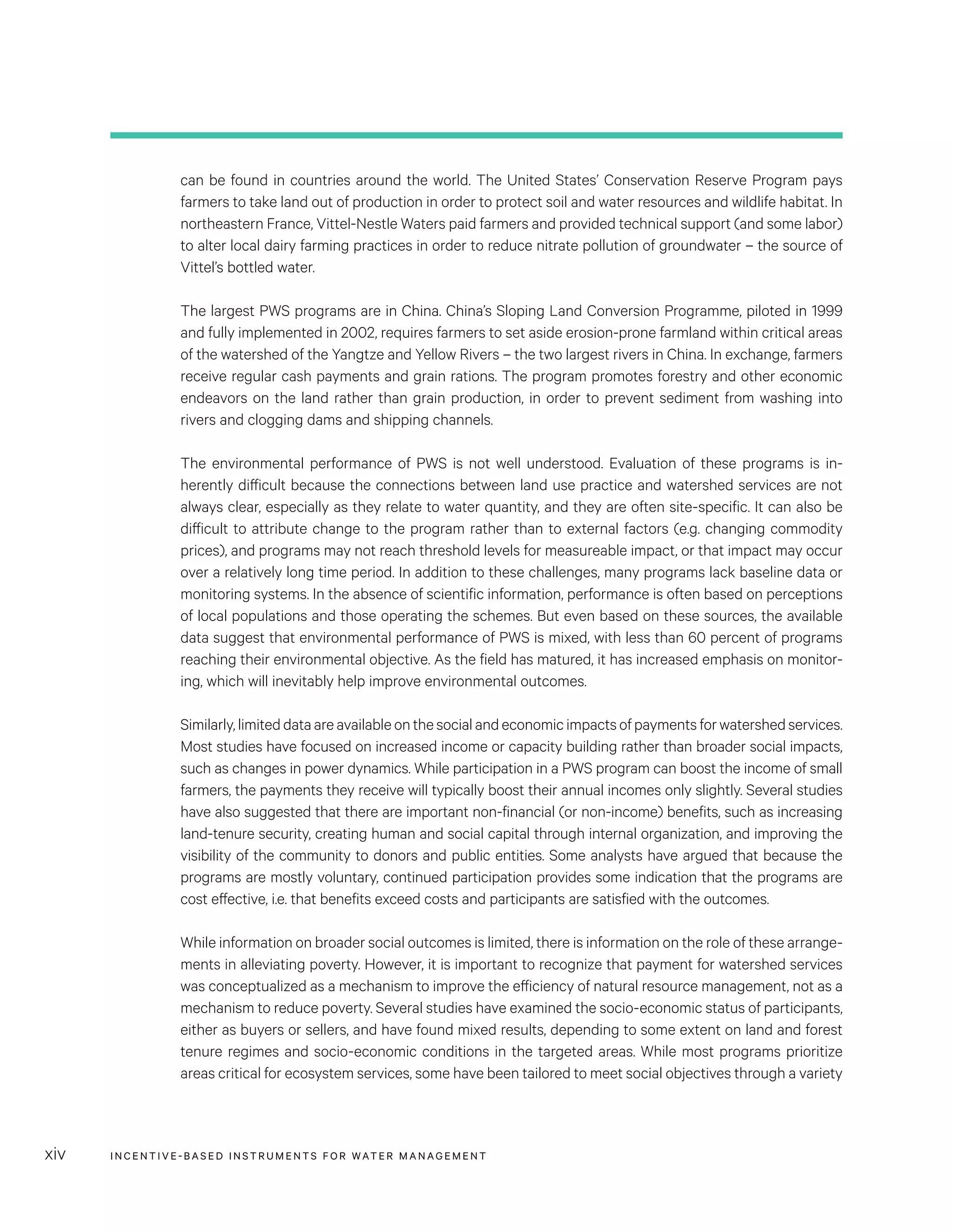 INCENTIVE-BASED INSTRUMENTS FOR WATER MANAGEMENTxiv
can be found in countries around the world. The United States’ Conservation Reserve Program pays
farmers to take land out of production in order to protect soil and water resources and wildlife habitat. In
northeastern France, Vittel-Nestle Waters paid farmers and provided technical support (and some labor)
to alter local dairy farming practices in order to reduce nitrate pollution of groundwater – the source of
Vittel’s bottled water.
The largest PWS programs are in China. China’s Sloping Land Conversion Programme, piloted in 1999
and fully implemented in 2002, requires farmers to set aside erosion-prone farmland within critical areas
of the watershed of the Yangtze and Yellow Rivers – the two largest rivers in China. In exchange, farmers
receive regular cash payments and grain rations. The program promotes forestry and other economic
endeavors on the land rather than grain production, in order to prevent sediment from washing into
rivers and clogging dams and shipping channels.
The environmental performance of PWS is not well understood. Evaluation of these programs is in-
herently difficult because the connections between land use practice and watershed services are not
always clear, especially as they relate to water quantity, and they are often site-specific. It can also be
difficult to attribute change to the program rather than to external factors (e.g. changing commodity
prices), and programs may not reach threshold levels for measureable impact, or that impact may occur
over a relatively long time period. In addition to these challenges, many programs lack baseline data or
monitoring systems. In the absence of scientific information, performance is often based on perceptions
of local populations and those operating the schemes. But even based on these sources, the available
data suggest that environmental performance of PWS is mixed, with less than 60 percent of programs
reaching their environmental objective. As the field has matured, it has increased emphasis on monitor-
ing, which will inevitably help improve environmental outcomes.
Similarly,limiteddataareavailableonthesocialandeconomicimpactsofpaymentsforwatershedservices.
Most studies have focused on increased income or capacity building rather than broader social impacts,
such as changes in power dynamics. While participation in a PWS program can boost the income of small
farmers, the payments they receive will typically boost their annual incomes only slightly. Several studies
have also suggested that there are important non-financial (or non-income) benefits, such as increasing
land-tenure security, creating human and social capital through internal organization, and improving the
visibility of the community to donors and public entities. Some analysts have argued that because the
programs are mostly voluntary, continued participation provides some indication that the programs are
cost effective, i.e. that benefits exceed costs and participants are satisfied with the outcomes.
While information on broader social outcomes is limited, there is information on the role of these arrange-
ments in alleviating poverty. However, it is important to recognize that payment for watershed services
was conceptualized as a mechanism to improve the efficiency of natural resource management, not as a
mechanism to reduce poverty. Several studies have examined the socio-economic status of participants,
either as buyers or sellers, and have found mixed results, depending to some extent on land and forest
tenure regimes and socio-economic conditions in the targeted areas. While most programs prioritize
areas critical for ecosystem services, some have been tailored to meet social objectives through a variety
 