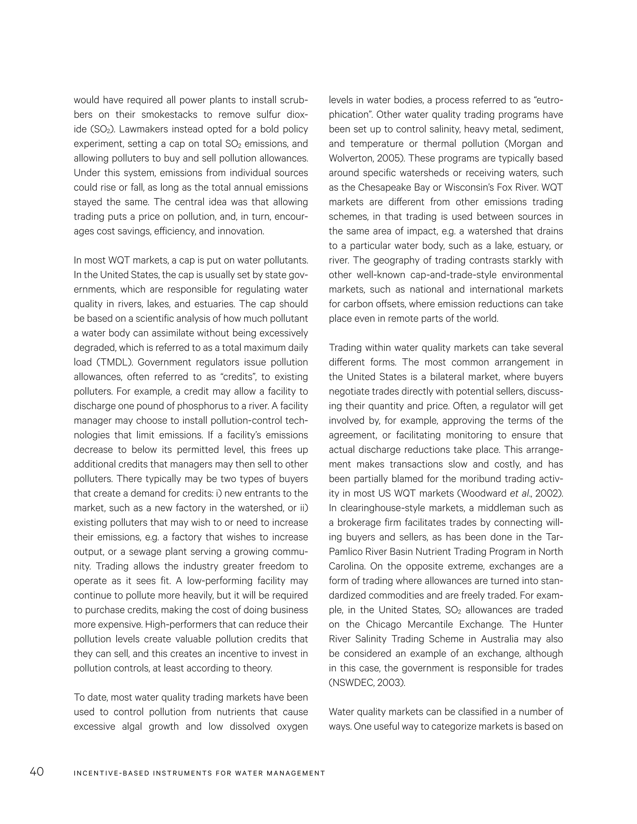 INCENTIVE-BASED INSTRUMENTS FOR WATER MANAGEMENT40
levels in water bodies, a process referred to as “eutro-
phication”. Other water quality trading programs have
been set up to control salinity, heavy metal, sediment,
and temperature or thermal pollution (Morgan and
Wolverton, 2005). These programs are typically based
around specific watersheds or receiving waters, such
as the Chesapeake Bay or Wisconsin’s Fox River. WQT
markets are different from other emissions trading
schemes, in that trading is used between sources in
the same area of impact, e.g. a watershed that drains
to a particular water body, such as a lake, estuary, or
river. The geography of trading contrasts starkly with
other well-known cap-and-trade-style environmental
markets, such as national and international markets
for carbon offsets, where emission reductions can take
place even in remote parts of the world.
Trading within water quality markets can take several
different forms. The most common arrangement in
the United States is a bilateral market, where buyers
negotiate trades directly with potential sellers, discuss-
ing their quantity and price. Often, a regulator will get
involved by, for example, approving the terms of the
agreement, or facilitating monitoring to ensure that
actual discharge reductions take place. This arrange-
ment makes transactions slow and costly, and has
been partially blamed for the moribund trading activ-
ity in most US WQT markets (Woodward et al., 2002).
In clearinghouse-style markets, a middleman such as
a brokerage firm facilitates trades by connecting will-
ing buyers and sellers, as has been done in the Tar-
Pamlico River Basin Nutrient Trading Program in North
Carolina. On the opposite extreme, exchanges are a
form of trading where allowances are turned into stan-
dardized commodities and are freely traded. For exam-
ple, in the United States, SO2 allowances are traded
on the Chicago Mercantile Exchange. The Hunter
River Salinity Trading Scheme in Australia may also
be considered an example of an exchange, although
in this case, the government is responsible for trades
(NSWDEC, 2003).
Water quality markets can be classified in a number of
ways. One useful way to categorize markets is based on
would have required all power plants to install scrub-
bers on their smokestacks to remove sulfur diox-
ide (SO2). Lawmakers instead opted for a bold policy
experiment, setting a cap on total SO2 emissions, and
allowing polluters to buy and sell pollution allowances.
Under this system, emissions from individual sources
could rise or fall, as long as the total annual emissions
stayed the same. The central idea was that allowing
trading puts a price on pollution, and, in turn, encour-
ages cost savings, efficiency, and innovation.
In most WQT markets, a cap is put on water pollutants.
In the United States, the cap is usually set by state gov-
ernments, which are responsible for regulating water
quality in rivers, lakes, and estuaries. The cap should
be based on a scientific analysis of how much pollutant
a water body can assimilate without being excessively
degraded, which is referred to as a total maximum daily
load (TMDL). Government regulators issue pollution
allowances, often referred to as “credits”, to existing
polluters. For example, a credit may allow a facility to
discharge one pound of phosphorus to a river. A facility
manager may choose to install pollution-control tech-
nologies that limit emissions. If a facility’s emissions
decrease to below its permitted level, this frees up
additional credits that managers may then sell to other
polluters. There typically may be two types of buyers
that create a demand for credits: i) new entrants to the
market, such as a new factory in the watershed, or ii)
existing polluters that may wish to or need to increase
their emissions, e.g. a factory that wishes to increase
output, or a sewage plant serving a growing commu-
nity. Trading allows the industry greater freedom to
operate as it sees fit. A low-performing facility may
continue to pollute more heavily, but it will be required
to purchase credits, making the cost of doing business
more expensive. High-performers that can reduce their
pollution levels create valuable pollution credits that
they can sell, and this creates an incentive to invest in
pollution controls, at least according to theory.
To date, most water quality trading markets have been
used to control pollution from nutrients that cause
excessive algal growth and low dissolved oxygen
 