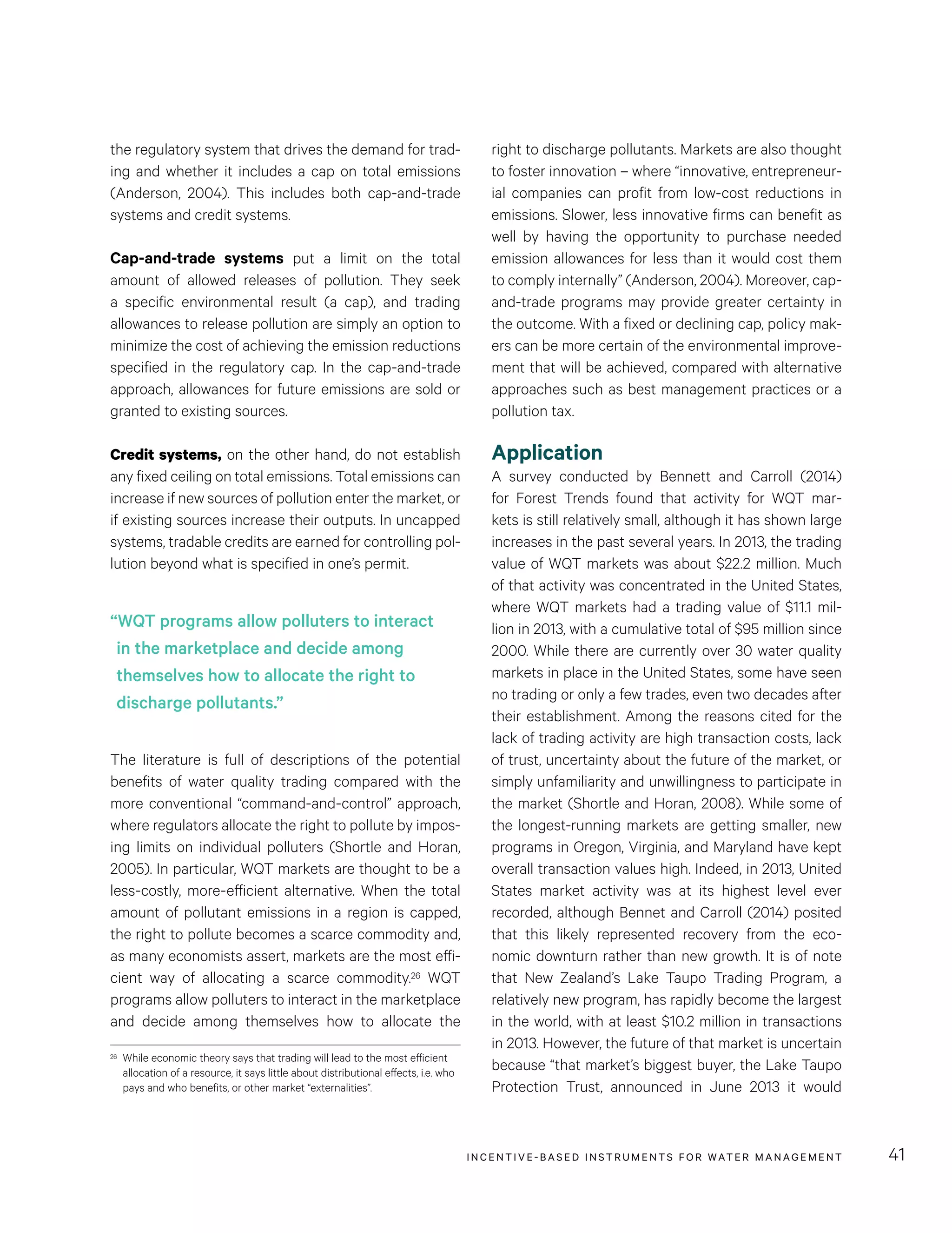 INCENTIVE-BASED INSTRUMENTS FOR WATER MANAGEMENT 41
right to discharge pollutants. Markets are also thought
to foster innovation – where “innovative, entrepreneur-
ial companies can profit from low-cost reductions in
emissions. Slower, less innovative firms can benefit as
well by having the opportunity to purchase needed
emission allowances for less than it would cost them
to comply internally” (Anderson, 2004). Moreover, cap-
and-trade programs may provide greater certainty in
the outcome. With a fixed or declining cap, policy mak-
ers can be more certain of the environmental improve-
ment that will be achieved, compared with alternative
approaches such as best management practices or a
pollution tax.
Application
A survey conducted by Bennett and Carroll (2014)
for Forest Trends found that activity for WQT mar-
kets is still relatively small, although it has shown large
increases in the past several years. In 2013, the trading
value of WQT markets was about $22.2 million. Much
of that activity was concentrated in the United States,
where WQT markets had a trading value of $11.1 mil-
lion in 2013, with a cumulative total of $95 million since
2000. While there are currently over 30 water quality
markets in place in the United States, some have seen
no trading or only a few trades, even two decades after
their establishment. Among the reasons cited for the
lack of trading activity are high transaction costs, lack
of trust, uncertainty about the future of the market, or
simply unfamiliarity and unwillingness to participate in
the market (Shortle and Horan, 2008). While some of
the longest-running markets are getting smaller, new
programs in Oregon, Virginia, and Maryland have kept
overall transaction values high. Indeed, in 2013, United
States market activity was at its highest level ever
recorded, although Bennet and Carroll (2014) posited
that this likely represented recovery from the eco-
nomic downturn rather than new growth. It is of note
that New Zealand’s Lake Taupo Trading Program, a
relatively new program, has rapidly become the largest
in the world, with at least $10.2 million in transactions
in 2013. However, the future of that market is uncertain
because “that market’s biggest buyer, the Lake Taupo
Protection Trust, announced in June 2013 it would
the regulatory system that drives the demand for trad-
ing and whether it includes a cap on total emissions
(Anderson, 2004). This includes both cap-and-trade
systems and credit systems.
Cap-and-trade systems put a limit on the total
amount of allowed releases of pollution. They seek
a specific environmental result (a cap), and trading
allowances to release pollution are simply an option to
minimize the cost of achieving the emission reductions
specified in the regulatory cap. In the cap-and-trade
approach, allowances for future emissions are sold or
granted to existing sources.
Credit systems, on the other hand, do not establish
any fixed ceiling on total emissions. Total emissions can
increase if new sources of pollution enter the market, or
if existing sources increase their outputs. In uncapped
systems, tradable credits are earned for controlling pol-
lution beyond what is specified in one’s permit.
The literature is full of descriptions of the potential
benefits of water quality trading compared with the
more conventional “command-and-control” approach,
where regulators allocate the right to pollute by impos-
ing limits on individual polluters (Shortle and Horan,
2005). In particular, WQT markets are thought to be a
less-costly, more-efficient alternative. When the total
amount of pollutant emissions in a region is capped,
the right to pollute becomes a scarce commodity and,
as many economists assert, markets are the most effi-
cient way of allocating a scarce commodity.26 WQT
programs allow polluters to interact in the marketplace
and decide among themselves how to allocate the
26	 While economic theory says that trading will lead to the most efficient
allocation of a resource, it says little about distributional effects, i.e. who
pays and who benefits, or other market “externalities”.
“WQT programs allow polluters to interact
in the marketplace and decide among
themselves how to allocate the right to
discharge pollutants.”
 