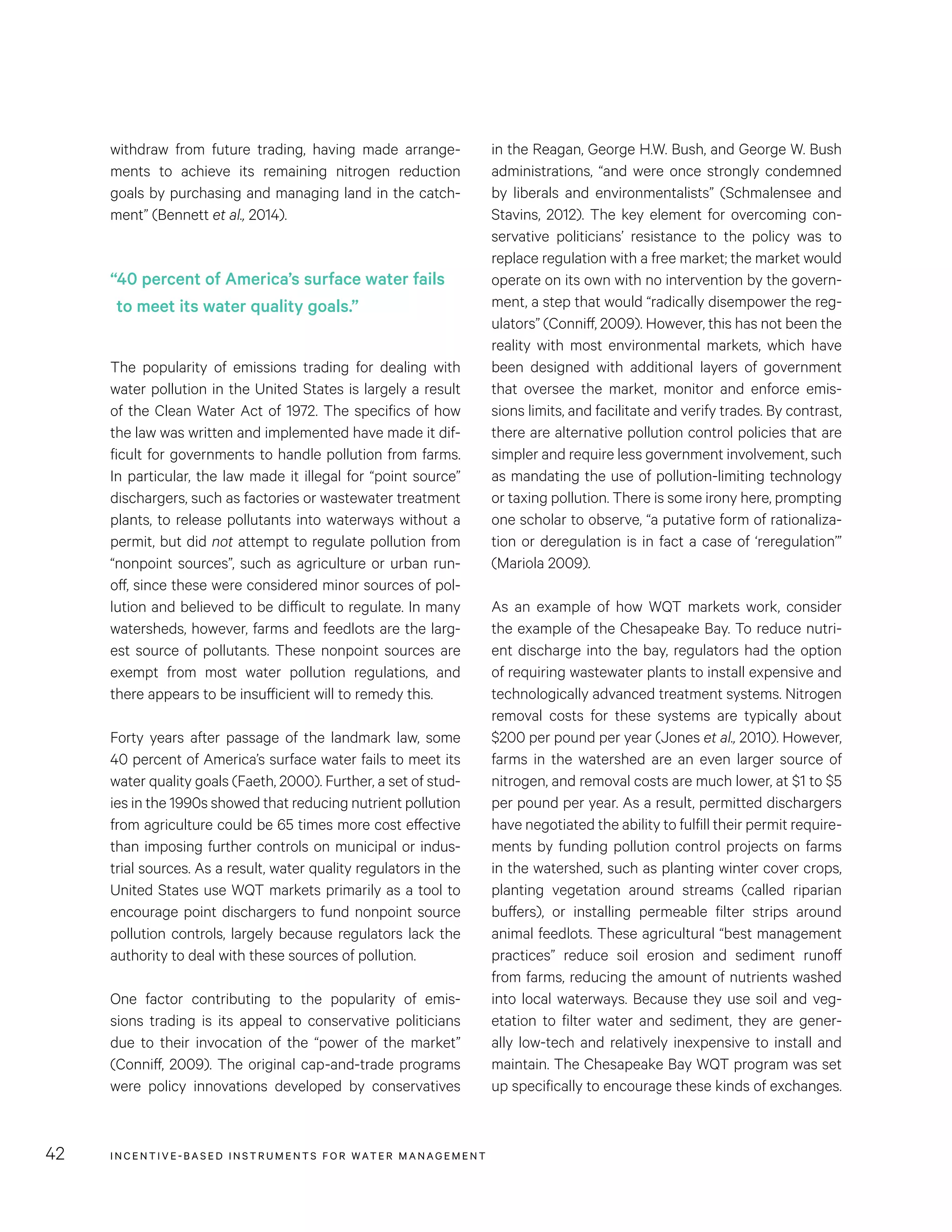 INCENTIVE-BASED INSTRUMENTS FOR WATER MANAGEMENT42
in the Reagan, George H.W. Bush, and George W. Bush
administrations, “and were once strongly condemned
by liberals and environmentalists” (Schmalensee and
Stavins, 2012). The key element for overcoming con-
servative politicians’ resistance to the policy was to
replace regulation with a free market; the market would
operate on its own with no intervention by the govern-
ment, a step that would “radically disempower the reg-
ulators” (Conniff, 2009). However, this has not been the
reality with most environmental markets, which have
been designed with additional layers of government
that oversee the market, monitor and enforce emis-
sions limits, and facilitate and verify trades. By contrast,
there are alternative pollution control policies that are
simpler and require less government involvement, such
as mandating the use of pollution-limiting technology
or taxing pollution. There is some irony here, prompting
one scholar to observe, “a putative form of rationaliza-
tion or deregulation is in fact a case of ‘reregulation’”
(Mariola 2009).
As an example of how WQT markets work, consider
the example of the Chesapeake Bay. To reduce nutri-
ent discharge into the bay, regulators had the option
of requiring wastewater plants to install expensive and
technologically advanced treatment systems. Nitrogen
removal costs for these systems are typically about
$200 per pound per year (Jones et al., 2010). However,
farms in the watershed are an even larger source of
nitrogen, and removal costs are much lower, at $1 to $5
per pound per year. As a result, permitted dischargers
have negotiated the ability to fulfill their permit require-
ments by funding pollution control projects on farms
in the watershed, such as planting winter cover crops,
planting vegetation around streams (called riparian
buffers), or installing permeable filter strips around
animal feedlots. These agricultural “best management
practices” reduce soil erosion and sediment runoff
from farms, reducing the amount of nutrients washed
into local waterways. Because they use soil and veg-
etation to filter water and sediment, they are gener-
ally low-tech and relatively inexpensive to install and
maintain. The Chesapeake Bay WQT program was set
up specifically to encourage these kinds of exchanges.
withdraw from future trading, having made arrange-
ments to achieve its remaining nitrogen reduction
goals by purchasing and managing land in the catch-
ment” (Bennett et al., 2014).
The popularity of emissions trading for dealing with
water pollution in the United States is largely a result
of the Clean Water Act of 1972. The specifics of how
the law was written and implemented have made it dif-
ficult for governments to handle pollution from farms.
In particular, the law made it illegal for “point source”
dischargers, such as factories or wastewater treatment
plants, to release pollutants into waterways without a
permit, but did not attempt to regulate pollution from
“nonpoint sources”, such as agriculture or urban run-
off, since these were considered minor sources of pol-
lution and believed to be difficult to regulate. In many
watersheds, however, farms and feedlots are the larg-
est source of pollutants. These nonpoint sources are
exempt from most water pollution regulations, and
there appears to be insufficient will to remedy this.
Forty years after passage of the landmark law, some
40 percent of America’s surface water fails to meet its
water quality goals (Faeth, 2000). Further, a set of stud-
ies in the 1990s showed that reducing nutrient pollution
from agriculture could be 65 times more cost effective
than imposing further controls on municipal or indus-
trial sources. As a result, water quality regulators in the
United States use WQT markets primarily as a tool to
encourage point dischargers to fund nonpoint source
pollution controls, largely because regulators lack the
authority to deal with these sources of pollution.
One factor contributing to the popularity of emis-
sions trading is its appeal to conservative politicians
due to their invocation of the “power of the market”
(Conniff, 2009). The original cap-and-trade programs
were policy innovations developed by conservatives
“40 percent of America’s surface water fails
to meet its water quality goals.”
 