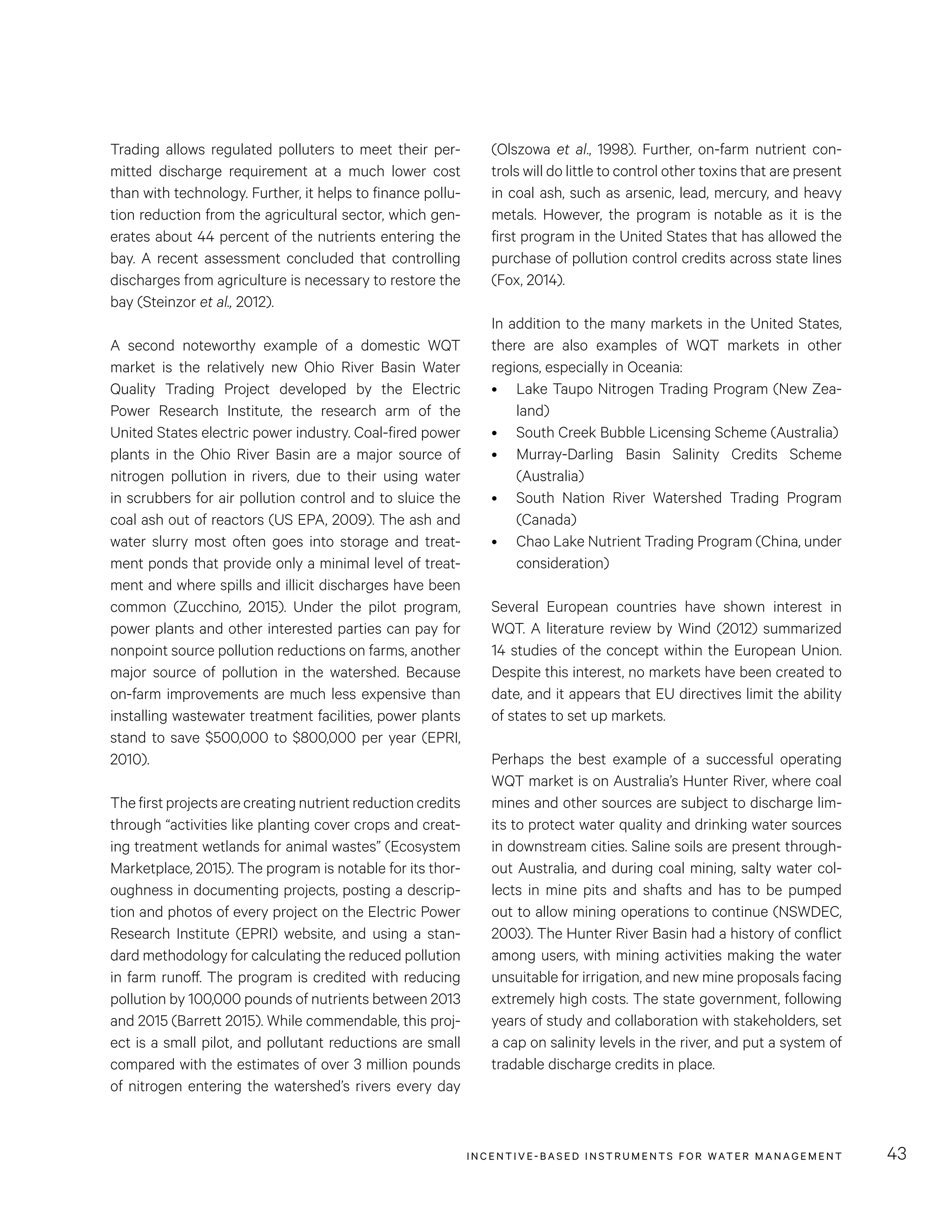 INCENTIVE-BASED INSTRUMENTS FOR WATER MANAGEMENT 43
(Olszowa et al., 1998). Further, on-farm nutrient con-
trols will do little to control other toxins that are present
in coal ash, such as arsenic, lead, mercury, and heavy
metals. However, the program is notable as it is the
first program in the United States that has allowed the
purchase of pollution control credits across state lines
(Fox, 2014).
In addition to the many markets in the United States,
there are also examples of WQT markets in other
regions, especially in Oceania:
•	 Lake Taupo Nitrogen Trading Program (New Zea-
land)
•	 South Creek Bubble Licensing Scheme (Australia)
•	 Murray-Darling Basin Salinity Credits Scheme
(Australia)
•	 South Nation River Watershed Trading Program
(Canada)
•	 Chao Lake Nutrient Trading Program (China, under
consideration)
Several European countries have shown interest in
WQT. A literature review by Wind (2012) summarized
14 studies of the concept within the European Union.
Despite this interest, no markets have been created to
date, and it appears that EU directives limit the ability
of states to set up markets.
Perhaps the best example of a successful operating
WQT market is on Australia’s Hunter River, where coal
mines and other sources are subject to discharge lim-
its to protect water quality and drinking water sources
in downstream cities. Saline soils are present through-
out Australia, and during coal mining, salty water col-
lects in mine pits and shafts and has to be pumped
out to allow mining operations to continue (NSWDEC,
2003). The Hunter River Basin had a history of conflict
among users, with mining activities making the water
unsuitable for irrigation, and new mine proposals facing
extremely high costs. The state government, following
years of study and collaboration with stakeholders, set
a cap on salinity levels in the river, and put a system of
tradable discharge credits in place.
Trading allows regulated polluters to meet their per-
mitted discharge requirement at a much lower cost
than with technology. Further, it helps to finance pollu-
tion reduction from the agricultural sector, which gen-
erates about 44 percent of the nutrients entering the
bay. A recent assessment concluded that controlling
discharges from agriculture is necessary to restore the
bay (Steinzor et al., 2012).
A second noteworthy example of a domestic WQT
market is the relatively new Ohio River Basin Water
Quality Trading Project developed by the Electric
Power Research Institute, the research arm of the
United States electric power industry. Coal-fired power
plants in the Ohio River Basin are a major source of
nitrogen pollution in rivers, due to their using water
in scrubbers for air pollution control and to sluice the
coal ash out of reactors (US EPA, 2009). The ash and
water slurry most often goes into storage and treat-
ment ponds that provide only a minimal level of treat-
ment and where spills and illicit discharges have been
common (Zucchino, 2015). Under the pilot program,
power plants and other interested parties can pay for
nonpoint source pollution reductions on farms, another
major source of pollution in the watershed. Because
on-farm improvements are much less expensive than
installing wastewater treatment facilities, power plants
stand to save $500,000 to $800,000 per year (EPRI,
2010).
The first projects are creating nutrient reduction credits
through “activities like planting cover crops and creat-
ing treatment wetlands for animal wastes” (Ecosystem
Marketplace, 2015). The program is notable for its thor-
oughness in documenting projects, posting a descrip-
tion and photos of every project on the Electric Power
Research Institute (EPRI) website, and using a stan-
dard methodology for calculating the reduced pollution
in farm runoff. The program is credited with reducing
pollution by 100,000 pounds of nutrients between 2013
and 2015 (Barrett 2015). While commendable, this proj-
ect is a small pilot, and pollutant reductions are small
compared with the estimates of over 3 million pounds
of nitrogen entering the watershed’s rivers every day
 