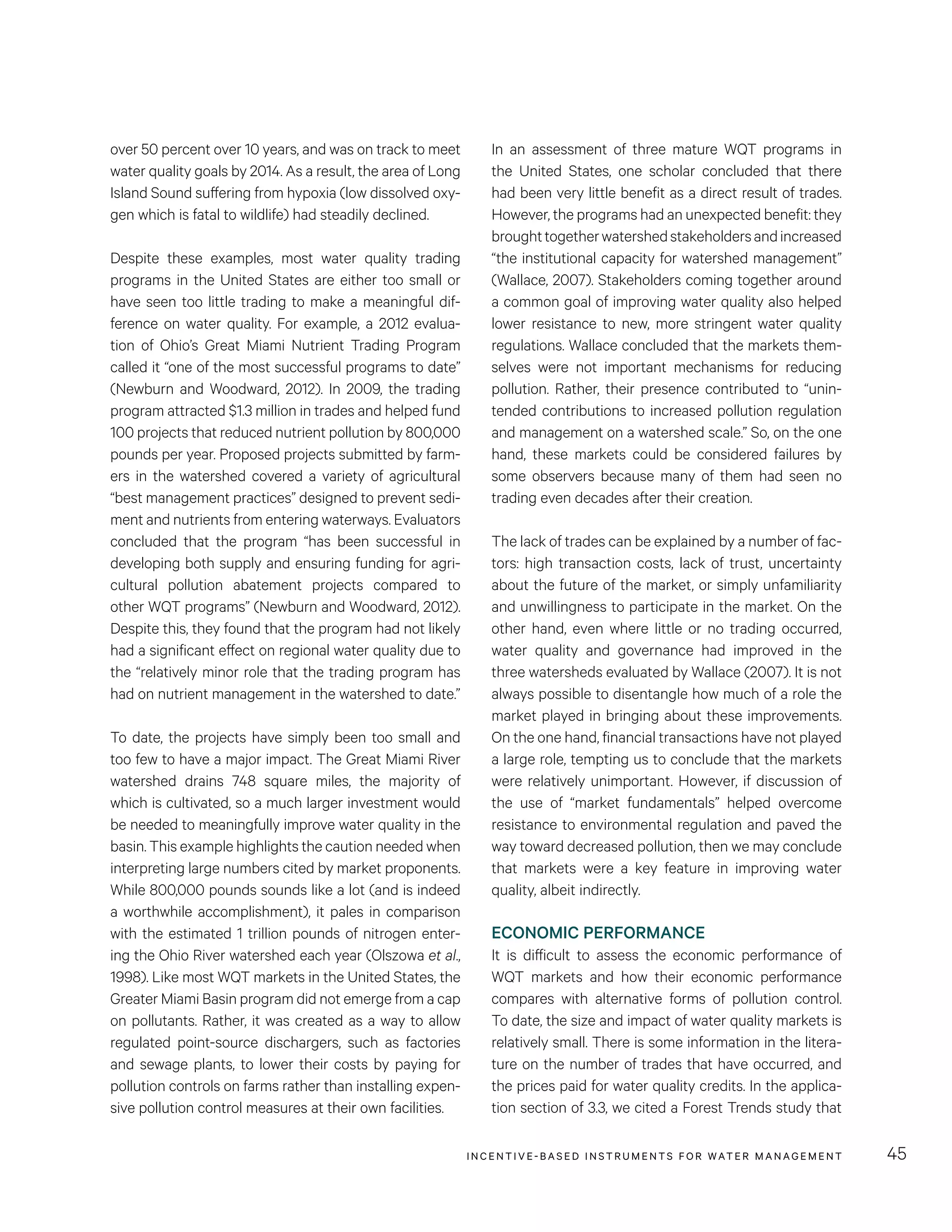 INCENTIVE-BASED INSTRUMENTS FOR WATER MANAGEMENT 45
In an assessment of three mature WQT programs in
the United States, one scholar concluded that there
had been very little benefit as a direct result of trades.
However, the programs had an unexpected benefit: they
broughttogetherwatershedstakeholdersandincreased
“the institutional capacity for watershed management”
(Wallace, 2007). Stakeholders coming together around
a common goal of improving water quality also helped
lower resistance to new, more stringent water quality
regulations. Wallace concluded that the markets them-
selves were not important mechanisms for reducing
pollution. Rather, their presence contributed to “unin-
tended contributions to increased pollution regulation
and management on a watershed scale.” So, on the one
hand, these markets could be considered failures by
some observers because many of them had seen no
trading even decades after their creation.
The lack of trades can be explained by a number of fac-
tors: high transaction costs, lack of trust, uncertainty
about the future of the market, or simply unfamiliarity
and unwillingness to participate in the market. On the
other hand, even where little or no trading occurred,
water quality and governance had improved in the
three watersheds evaluated by Wallace (2007). It is not
always possible to disentangle how much of a role the
market played in bringing about these improvements.
On the one hand, financial transactions have not played
a large role, tempting us to conclude that the markets
were relatively unimportant. However, if discussion of
the use of “market fundamentals” helped overcome
resistance to environmental regulation and paved the
way toward decreased pollution, then we may conclude
that markets were a key feature in improving water
quality, albeit indirectly.
ECONOMIC PERFORMANCE
It is difficult to assess the economic performance of
WQT markets and how their economic performance
compares with alternative forms of pollution control.
To date, the size and impact of water quality markets is
relatively small. There is some information in the litera-
ture on the number of trades that have occurred, and
the prices paid for water quality credits. In the applica-
tion section of 3.3, we cited a Forest Trends study that
over 50 percent over 10 years, and was on track to meet
water quality goals by 2014. As a result, the area of Long
Island Sound suffering from hypoxia (low dissolved oxy-
gen which is fatal to wildlife) had steadily declined.
Despite these examples, most water quality trading
programs in the United States are either too small or
have seen too little trading to make a meaningful dif-
ference on water quality. For example, a 2012 evalua-
tion of Ohio’s Great Miami Nutrient Trading Program
called it “one of the most successful programs to date”
(Newburn and Woodward, 2012). In 2009, the trading
program attracted $1.3 million in trades and helped fund
100 projects that reduced nutrient pollution by 800,000
pounds per year. Proposed projects submitted by farm-
ers in the watershed covered a variety of agricultural
“best management practices” designed to prevent sedi-
ment and nutrients from entering waterways. Evaluators
concluded that the program “has been successful in
developing both supply and ensuring funding for agri-
cultural pollution abatement projects compared to
other WQT programs” (Newburn and Woodward, 2012).
Despite this, they found that the program had not likely
had a significant effect on regional water quality due to
the “relatively minor role that the trading program has
had on nutrient management in the watershed to date.”
To date, the projects have simply been too small and
too few to have a major impact. The Great Miami River
watershed drains 748 square miles, the majority of
which is cultivated, so a much larger investment would
be needed to meaningfully improve water quality in the
basin. This example highlights the caution needed when
interpreting large numbers cited by market proponents.
While 800,000 pounds sounds like a lot (and is indeed
a worthwhile accomplishment), it pales in comparison
with the estimated 1 trillion pounds of nitrogen enter-
ing the Ohio River watershed each year (Olszowa et al.,
1998). Like most WQT markets in the United States, the
Greater Miami Basin program did not emerge from a cap
on pollutants. Rather, it was created as a way to allow
regulated point-source dischargers, such as factories
and sewage plants, to lower their costs by paying for
pollution controls on farms rather than installing expen-
sive pollution control measures at their own facilities.
 