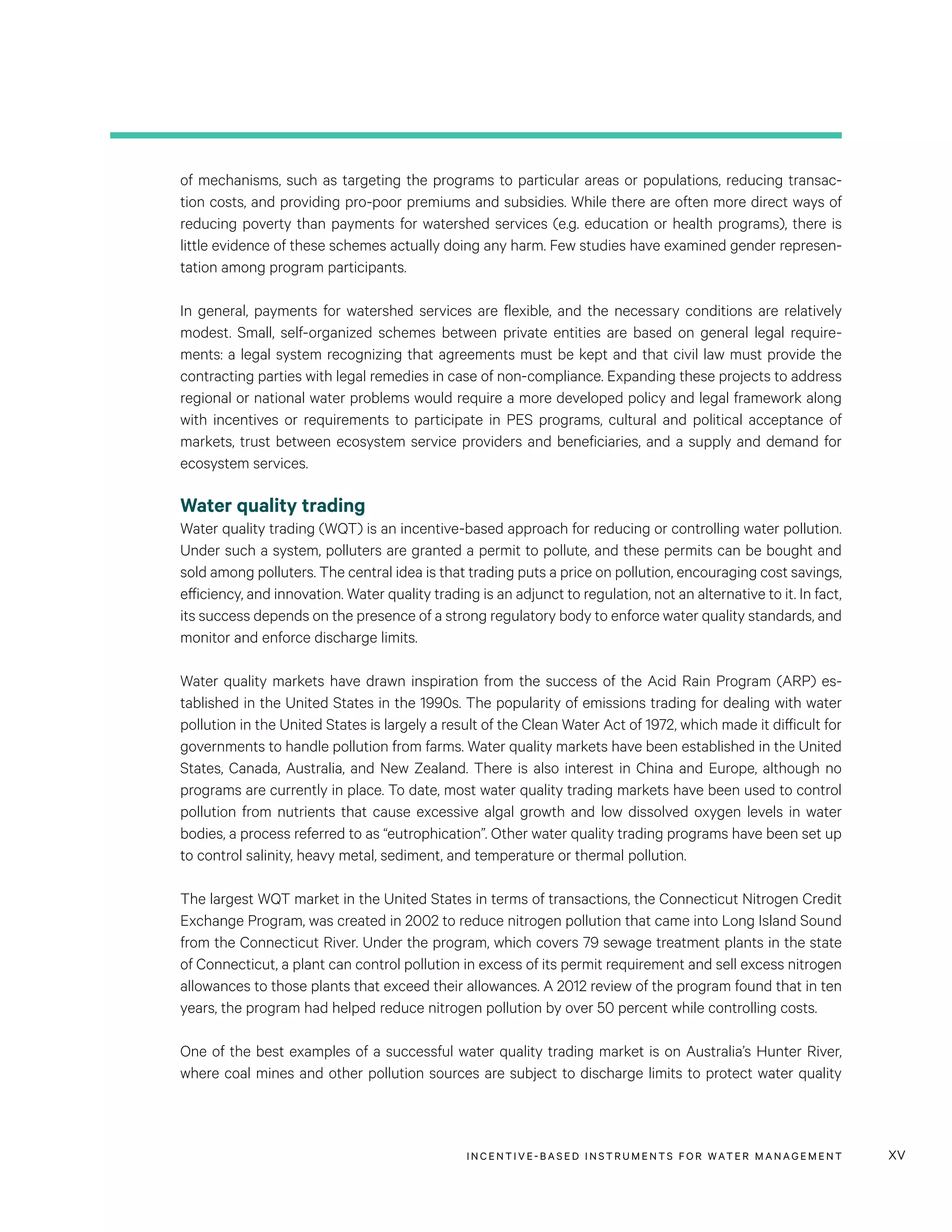INCENTIVE-BASED INSTRUMENTS FOR WATER MANAGEMENT xv
of mechanisms, such as targeting the programs to particular areas or populations, reducing transac-
tion costs, and providing pro-poor premiums and subsidies. While there are often more direct ways of
reducing poverty than payments for watershed services (e.g. education or health programs), there is
little evidence of these schemes actually doing any harm. Few studies have examined gender represen-
tation among program participants.
In general, payments for watershed services are flexible, and the necessary conditions are relatively
modest. Small, self-organized schemes between private entities are based on general legal require-
ments: a legal system recognizing that agreements must be kept and that civil law must provide the
contracting parties with legal remedies in case of non-compliance. Expanding these projects to address
regional or national water problems would require a more developed policy and legal framework along
with incentives or requirements to participate in PES programs, cultural and political acceptance of
markets, trust between ecosystem service providers and beneficiaries, and a supply and demand for
ecosystem services.
Water quality trading
Water quality trading (WQT) is an incentive-based approach for reducing or controlling water pollution.
Under such a system, polluters are granted a permit to pollute, and these permits can be bought and
sold among polluters. The central idea is that trading puts a price on pollution, encouraging cost savings,
efficiency, and innovation. Water quality trading is an adjunct to regulation, not an alternative to it. In fact,
its success depends on the presence of a strong regulatory body to enforce water quality standards, and
monitor and enforce discharge limits.
Water quality markets have drawn inspiration from the success of the Acid Rain Program (ARP) es-
tablished in the United States in the 1990s. The popularity of emissions trading for dealing with water
pollution in the United States is largely a result of the Clean Water Act of 1972, which made it difficult for
governments to handle pollution from farms. Water quality markets have been established in the United
States, Canada, Australia, and New Zealand. There is also interest in China and Europe, although no
programs are currently in place. To date, most water quality trading markets have been used to control
pollution from nutrients that cause excessive algal growth and low dissolved oxygen levels in water
bodies, a process referred to as “eutrophication”. Other water quality trading programs have been set up
to control salinity, heavy metal, sediment, and temperature or thermal pollution.
The largest WQT market in the United States in terms of transactions, the Connecticut Nitrogen Credit
Exchange Program, was created in 2002 to reduce nitrogen pollution that came into Long Island Sound
from the Connecticut River. Under the program, which covers 79 sewage treatment plants in the state
of Connecticut, a plant can control pollution in excess of its permit requirement and sell excess nitrogen
allowances to those plants that exceed their allowances. A 2012 review of the program found that in ten
years, the program had helped reduce nitrogen pollution by over 50 percent while controlling costs.
One of the best examples of a successful water quality trading market is on Australia’s Hunter River,
where coal mines and other pollution sources are subject to discharge limits to protect water quality
 