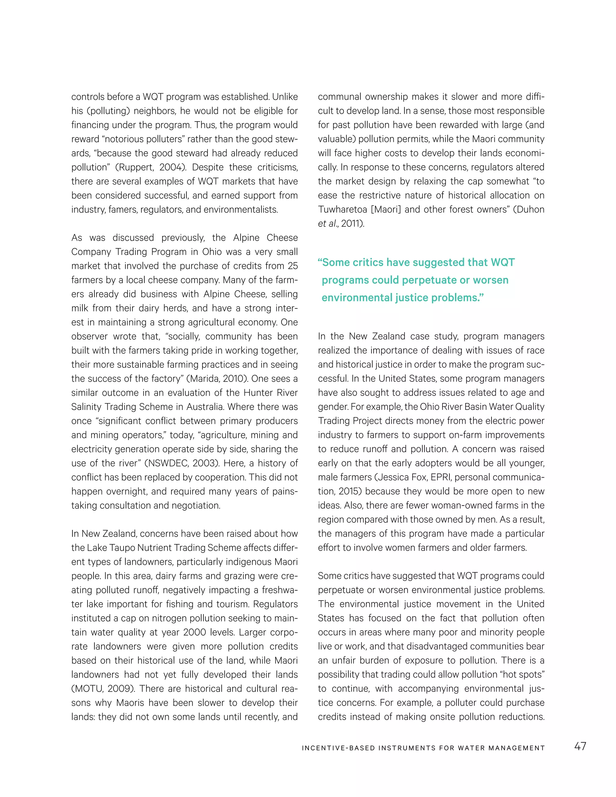 INCENTIVE-BASED INSTRUMENTS FOR WATER MANAGEMENT 47
communal ownership makes it slower and more diffi-
cult to develop land. In a sense, those most responsible
for past pollution have been rewarded with large (and
valuable) pollution permits, while the Maori community
will face higher costs to develop their lands economi-
cally. In response to these concerns, regulators altered
the market design by relaxing the cap somewhat “to
ease the restrictive nature of historical allocation on
Tuwharetoa [Maori] and other forest owners” (Duhon
et al., 2011).
In the New Zealand case study, program managers
realized the importance of dealing with issues of race
and historical justice in order to make the program suc-
cessful. In the United States, some program managers
have also sought to address issues related to age and
gender. For example, the Ohio River Basin Water Quality
Trading Project directs money from the electric power
industry to farmers to support on-farm improvements
to reduce runoff and pollution. A concern was raised
early on that the early adopters would be all younger,
male farmers (Jessica Fox, EPRI, personal communica-
tion, 2015) because they would be more open to new
ideas. Also, there are fewer woman-owned farms in the
region compared with those owned by men. As a result,
the managers of this program have made a particular
effort to involve women farmers and older farmers.
Some critics have suggested that WQT programs could
perpetuate or worsen environmental justice problems.
The environmental justice movement in the United
States has focused on the fact that pollution often
occurs in areas where many poor and minority people
live or work, and that disadvantaged communities bear
an unfair burden of exposure to pollution. There is a
possibility that trading could allow pollution “hot spots”
to continue, with accompanying environmental jus-
tice concerns. For example, a polluter could purchase
credits instead of making onsite pollution reductions.
controls before a WQT program was established. Unlike
his (polluting) neighbors, he would not be eligible for
financing under the program. Thus, the program would
reward “notorious polluters” rather than the good stew-
ards, “because the good steward had already reduced
pollution” (Ruppert, 2004). Despite these criticisms,
there are several examples of WQT markets that have
been considered successful, and earned support from
industry, famers, regulators, and environmentalists.
As was discussed previously, the Alpine Cheese
Company Trading Program in Ohio was a very small
market that involved the purchase of credits from 25
farmers by a local cheese company. Many of the farm-
ers already did business with Alpine Cheese, selling
milk from their dairy herds, and have a strong inter-
est in maintaining a strong agricultural economy. One
observer wrote that, “socially, community has been
built with the farmers taking pride in working together,
their more sustainable farming practices and in seeing
the success of the factory” (Marida, 2010). One sees a
similar outcome in an evaluation of the Hunter River
Salinity Trading Scheme in Australia. Where there was
once “significant conflict between primary producers
and mining operators,” today, “agriculture, mining and
electricity generation operate side by side, sharing the
use of the river” (NSWDEC, 2003). Here, a history of
conflict has been replaced by cooperation. This did not
happen overnight, and required many years of pains-
taking consultation and negotiation.
In New Zealand, concerns have been raised about how
the Lake Taupo Nutrient Trading Scheme affects differ-
ent types of landowners, particularly indigenous Maori
people. In this area, dairy farms and grazing were cre-
ating polluted runoff, negatively impacting a freshwa-
ter lake important for fishing and tourism. Regulators
instituted a cap on nitrogen pollution seeking to main-
tain water quality at year 2000 levels. Larger corpo-
rate landowners were given more pollution credits
based on their historical use of the land, while Maori
landowners had not yet fully developed their lands
(MOTU, 2009). There are historical and cultural rea-
sons why Maoris have been slower to develop their
lands: they did not own some lands until recently, and
“Some critics have suggested that WQT
programs could perpetuate or worsen
environmental justice problems.”
 