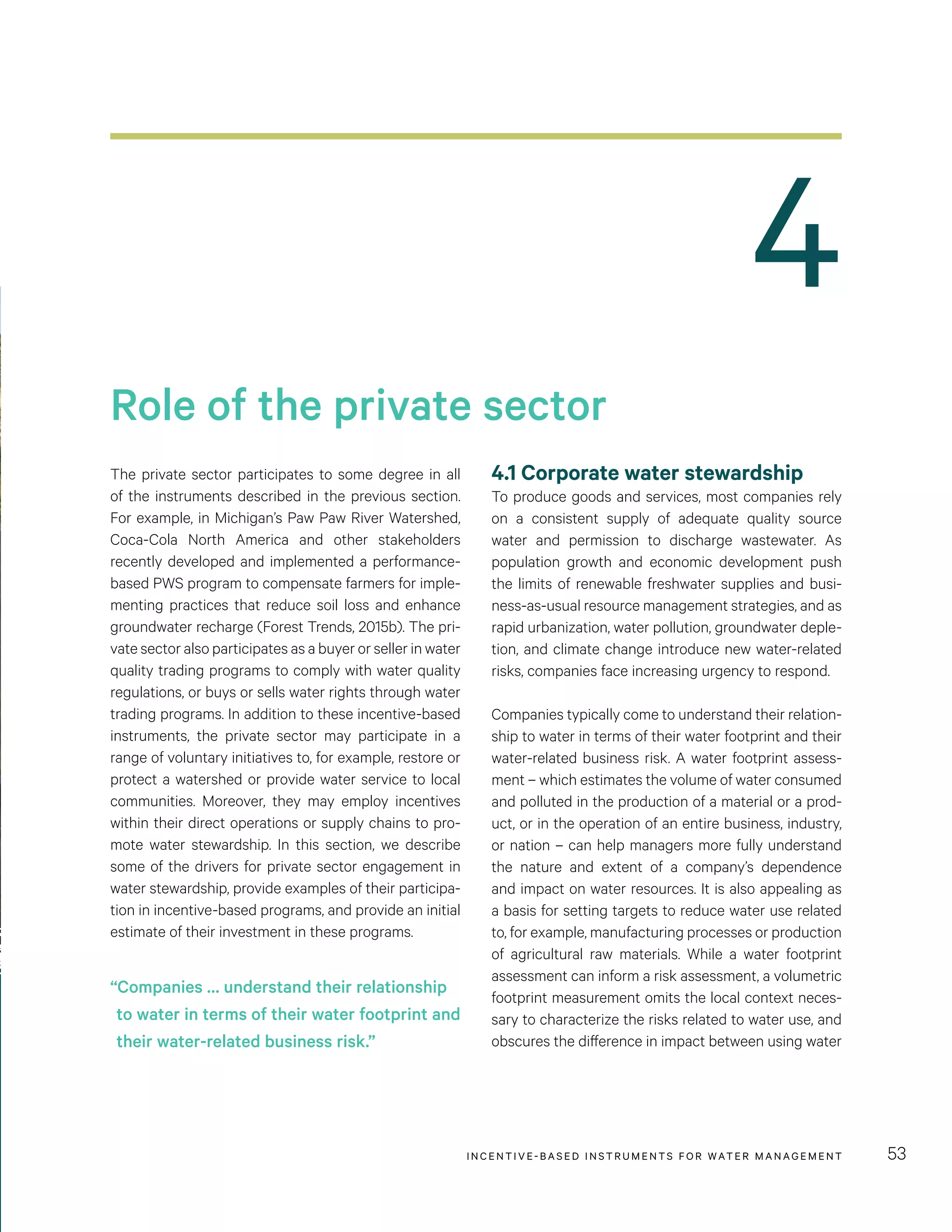4
Role of the private sector
INCENTIVE-BASED INSTRUMENTS FOR WATER MANAGEMENT 53
The private sector participates to some degree in all
of the instruments described in the previous section.
For example, in Michigan’s Paw Paw River Watershed,
Coca-Cola North America and other stakeholders
recently developed and implemented a performance-
based PWS program to compensate farmers for imple-
menting practices that reduce soil loss and enhance
groundwater recharge (Forest Trends, 2015b). The pri-
vate sector also participates as a buyer or seller in water
quality trading programs to comply with water quality
regulations, or buys or sells water rights through water
trading programs. In addition to these incentive-based
instruments, the private sector may participate in a
range of voluntary initiatives to, for example, restore or
protect a watershed or provide water service to local
communities. Moreover, they may employ incentives
within their direct operations or supply chains to pro-
mote water stewardship. In this section, we describe
some of the drivers for private sector engagement in
water stewardship, provide examples of their participa-
tion in incentive-based programs, and provide an initial
estimate of their investment in these programs.
4.1 Corporate water stewardship
To produce goods and services, most companies rely
on a consistent supply of adequate quality source
water and permission to discharge wastewater. As
population growth and economic development push
the limits of renewable freshwater supplies and busi-
ness-as-usual resource management strategies, and as
rapid urbanization, water pollution, groundwater deple-
tion, and climate change introduce new water-related
risks, companies face increasing urgency to respond.
Companies typically come to understand their relation-
ship to water in terms of their water footprint and their
water-related business risk. A water footprint assess-
ment – which estimates the volume of water consumed
and polluted in the production of a material or a prod-
uct, or in the operation of an entire business, industry,
or nation – can help managers more fully understand
the nature and extent of a company’s dependence
and impact on water resources. It is also appealing as
a basis for setting targets to reduce water use related
to, for example, manufacturing processes or production
of agricultural raw materials. While a water footprint
assessment can inform a risk assessment, a volumetric
footprint measurement omits the local context neces-
sary to characterize the risks related to water use, and
obscures the difference in impact between using water
“Companies … understand their relationship
to water in terms of their water footprint and
their water-related business risk.”
 