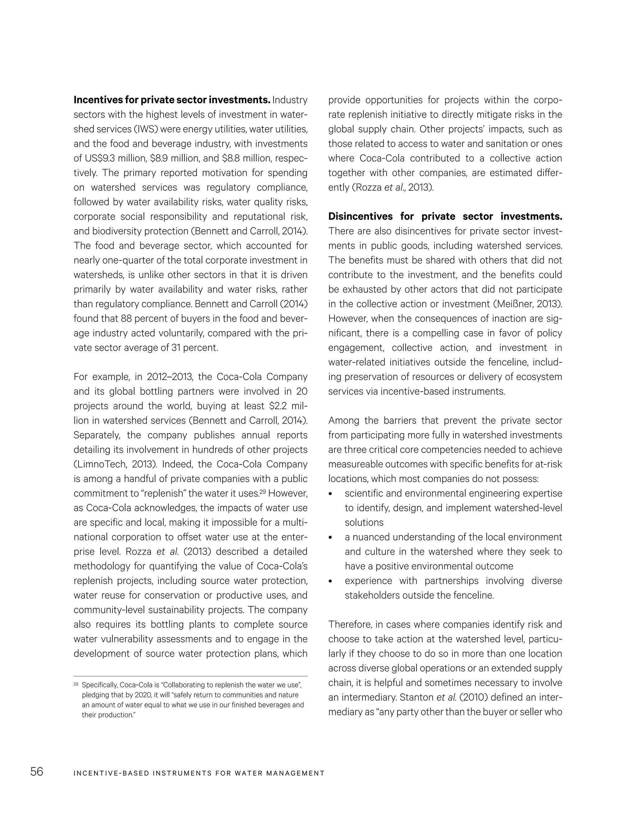 INCENTIVE-BASED INSTRUMENTS FOR WATER MANAGEMENT56
provide opportunities for projects within the corpo-
rate replenish initiative to directly mitigate risks in the
global supply chain. Other projects’ impacts, such as
those related to access to water and sanitation or ones
where Coca-Cola contributed to a collective action
together with other companies, are estimated differ-
ently (Rozza et al., 2013).
Disincentives for private sector investments.
There are also disincentives for private sector invest-
ments in public goods, including watershed services.
The benefits must be shared with others that did not
contribute to the investment, and the benefits could
be exhausted by other actors that did not participate
in the collective action or investment (Meißner, 2013).
However, when the consequences of inaction are sig-
nificant, there is a compelling case in favor of policy
engagement, collective action, and investment in
water-related initiatives outside the fenceline, includ-
ing preservation of resources or delivery of ecosystem
services via incentive-based instruments.
Among the barriers that prevent the private sector
from participating more fully in watershed investments
are three critical core competencies needed to achieve
measureable outcomes with specific benefits for at-risk
locations, which most companies do not possess:
•	 scientific and environmental engineering expertise
to identify, design, and implement watershed-level
solutions
•	 a nuanced understanding of the local environment
and culture in the watershed where they seek to
have a positive environmental outcome
•	 experience with partnerships involving diverse
stakeholders outside the fenceline.
Therefore, in cases where companies identify risk and
choose to take action at the watershed level, particu-
larly if they choose to do so in more than one location
across diverse global operations or an extended supply
chain, it is helpful and sometimes necessary to involve
an intermediary. Stanton et al. (2010) defined an inter-
mediary as “any party other than the buyer or seller who
Incentives for private sector investments. Industry
sectors with the highest levels of investment in water-
shed services (IWS) were energy utilities, water utilities,
and the food and beverage industry, with investments
of US$9.3 million, $8.9 million, and $8.8 million, respec-
tively. The primary reported motivation for spending
on watershed services was regulatory compliance,
followed by water availability risks, water quality risks,
corporate social responsibility and reputational risk,
and biodiversity protection (Bennett and Carroll, 2014).
The food and beverage sector, which accounted for
nearly one-quarter of the total corporate investment in
watersheds, is unlike other sectors in that it is driven
primarily by water availability and water risks, rather
than regulatory compliance. Bennett and Carroll (2014)
found that 88 percent of buyers in the food and bever-
age industry acted voluntarily, compared with the pri-
vate sector average of 31 percent.
For example, in 2012–2013, the Coca-Cola Company
and its global bottling partners were involved in 20
projects around the world, buying at least $2.2 mil-
lion in watershed services (Bennett and Carroll, 2014).
Separately, the company publishes annual reports
detailing its involvement in hundreds of other projects
(LimnoTech, 2013). Indeed, the Coca-Cola Company
is among a handful of private companies with a public
commitment to “replenish” the water it uses.29 However,
as Coca-Cola acknowledges, the impacts of water use
are specific and local, making it impossible for a multi-
national corporation to offset water use at the enter-
prise level. Rozza et al. (2013) described a detailed
methodology for quantifying the value of Coca-Cola’s
replenish projects, including source water protection,
water reuse for conservation or productive uses, and
community-level sustainability projects. The company
also requires its bottling plants to complete source
water vulnerability assessments and to engage in the
development of source water protection plans, which
29	 Specifically, Coca-Cola is “Collaborating to replenish the water we use”,
pledging that by 2020, it will “safely return to communities and nature
an amount of water equal to what we use in our finished beverages and
their production.”
 