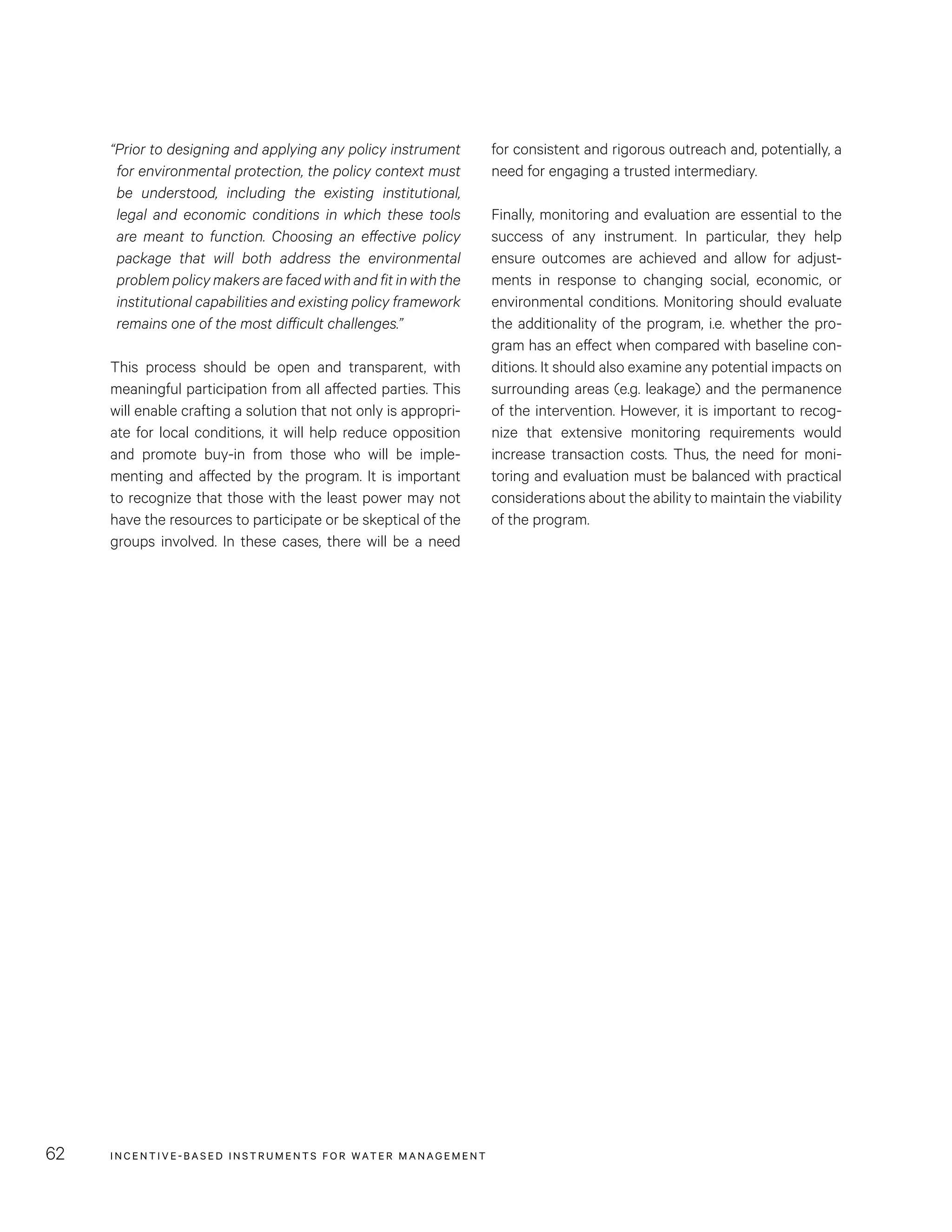 INCENTIVE-BASED INSTRUMENTS FOR WATER MANAGEMENT62
for consistent and rigorous outreach and, potentially, a
need for engaging a trusted intermediary.
Finally, monitoring and evaluation are essential to the
success of any instrument. In particular, they help
ensure outcomes are achieved and allow for adjust-
ments in response to changing social, economic, or
environmental conditions. Monitoring should evaluate
the additionality of the program, i.e. whether the pro-
gram has an effect when compared with baseline con-
ditions. It should also examine any potential impacts on
surrounding areas (e.g. leakage) and the permanence
of the intervention. However, it is important to recog-
nize that extensive monitoring requirements would
increase transaction costs. Thus, the need for moni-
toring and evaluation must be balanced with practical
considerations about the ability to maintain the viability
of the program.
“Prior to designing and applying any policy instrument
for environmental protection, the policy context must
be understood, including the existing institutional,
legal and economic conditions in which these tools
are meant to function. Choosing an effective policy
package that will both address the environmental
problem policy makers are faced with and fit in with the
institutional capabilities and existing policy framework
remains one of the most difficult challenges.”
This process should be open and transparent, with
meaningful participation from all affected parties. This
will enable crafting a solution that not only is appropri-
ate for local conditions, it will help reduce opposition
and promote buy-in from those who will be imple-
menting and affected by the program. It is important
to recognize that those with the least power may not
have the resources to participate or be skeptical of the
groups involved. In these cases, there will be a need
 