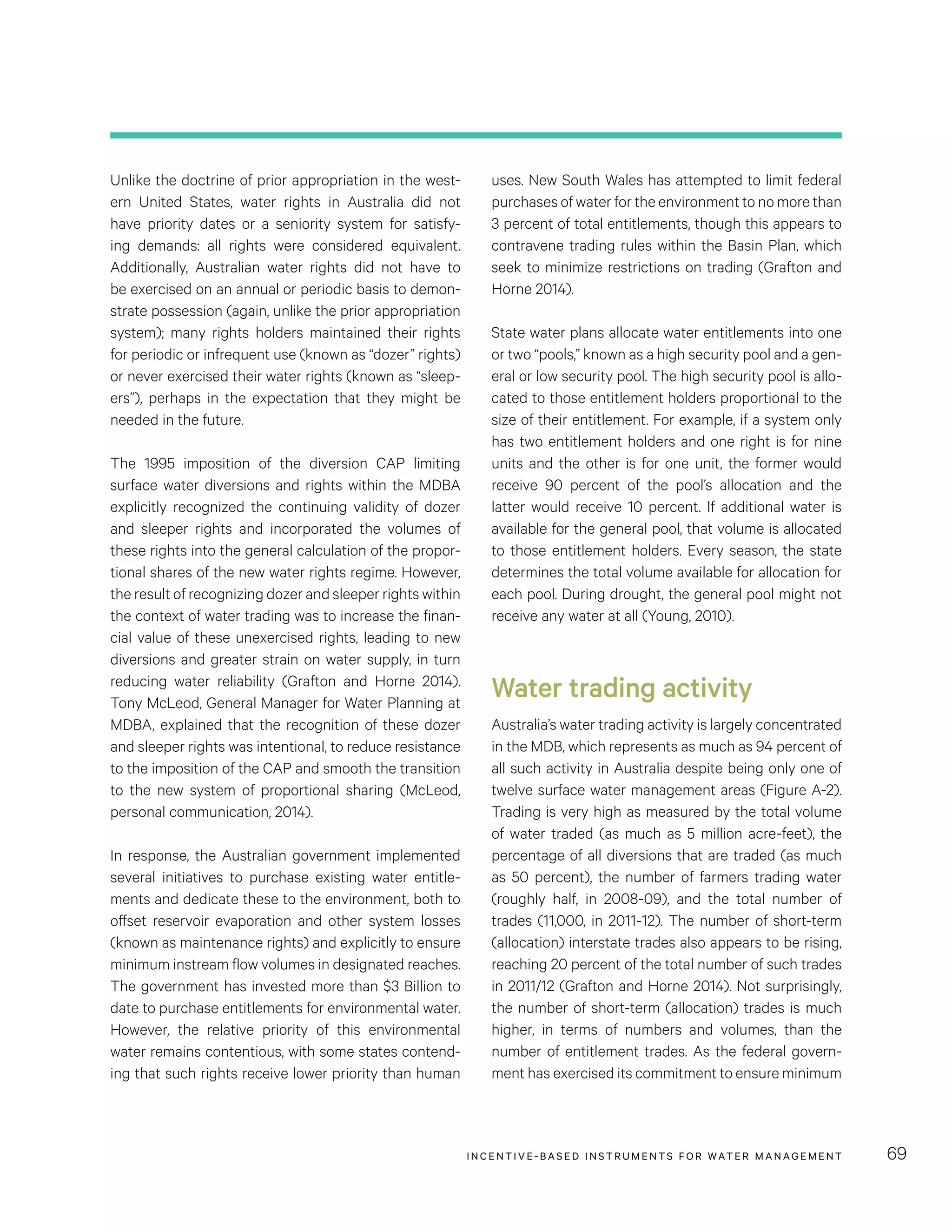 INCENTIVE-BASED INSTRUMENTS FOR WATER MANAGEMENT 69
uses. New South Wales has attempted to limit federal
purchases of water for the environment to no more than
3 percent of total entitlements, though this appears to
contravene trading rules within the Basin Plan, which
seek to minimize restrictions on trading (Grafton and
Horne 2014).
State water plans allocate water entitlements into one
or two “pools,” known as a high security pool and a gen-
eral or low security pool. The high security pool is allo-
cated to those entitlement holders proportional to the
size of their entitlement. For example, if a system only
has two entitlement holders and one right is for nine
units and the other is for one unit, the former would
receive 90  percent of the pool’s allocation and the
latter would receive 10 percent. If additional water is
available for the general pool, that volume is allocated
to those entitlement holders. Every season, the state
determines the total volume available for allocation for
each pool. During drought, the general pool might not
receive any water at all (Young, 2010).
Water trading activity
Australia’s water trading activity is largely concentrated
in the MDB, which represents as much as 94 percent of
all such activity in Australia despite being only one of
twelve surface water management areas (Figure A-2).
Trading is very high as measured by the total volume
of water traded (as much as 5 million acre-feet), the
percentage of all diversions that are traded (as much
as 50 percent), the number of farmers trading water
(roughly half, in 2008-09), and the total number of
trades (11,000, in 2011-12). The number of short-term
(allocation) interstate trades also appears to be rising,
reaching 20 percent of the total number of such trades
in 2011/12 (Grafton and Horne 2014). Not surprisingly,
the number of short-term (allocation) trades is much
higher, in terms of numbers and volumes, than the
number of entitlement trades. As the federal govern-
ment has exercised its commitment to ensure minimum
Unlike the doctrine of prior appropriation in the west-
ern United States, water rights in Australia did not
have priority dates or a seniority system for satisfy-
ing demands: all rights were considered equivalent.
Additionally, Australian water rights did not have to
be exercised on an annual or periodic basis to demon-
strate possession (again, unlike the prior appropriation
system); many rights holders maintained their rights
for periodic or infrequent use (known as “dozer” rights)
or never exercised their water rights (known as “sleep-
ers”), perhaps in the expectation that they might be
needed in the future.
The 1995 imposition of the diversion CAP limiting
surface water diversions and rights within the MDBA
explicitly recognized the continuing validity of dozer
and sleeper rights and incorporated the volumes of
these rights into the general calculation of the propor-
tional shares of the new water rights regime. However,
the result of recognizing dozer and sleeper rights within
the context of water trading was to increase the finan-
cial value of these unexercised rights, leading to new
diversions and greater strain on water supply, in turn
reducing water reliability (Grafton and Horne 2014).
Tony McLeod, General Manager for Water Planning at
MDBA, explained that the recognition of these dozer
and sleeper rights was intentional, to reduce resistance
to the imposition of the CAP and smooth the transition
to the new system of proportional sharing (McLeod,
personal communication, 2014).
In response, the Australian government implemented
several initiatives to purchase existing water entitle-
ments and dedicate these to the environment, both to
offset reservoir evaporation and other system losses
(known as maintenance rights) and explicitly to ensure
minimum instream flow volumes in designated reaches.
The government has invested more than $3 Billion to
date to purchase entitlements for environmental water.
However, the relative priority of this environmental
water remains contentious, with some states contend-
ing that such rights receive lower priority than human
 