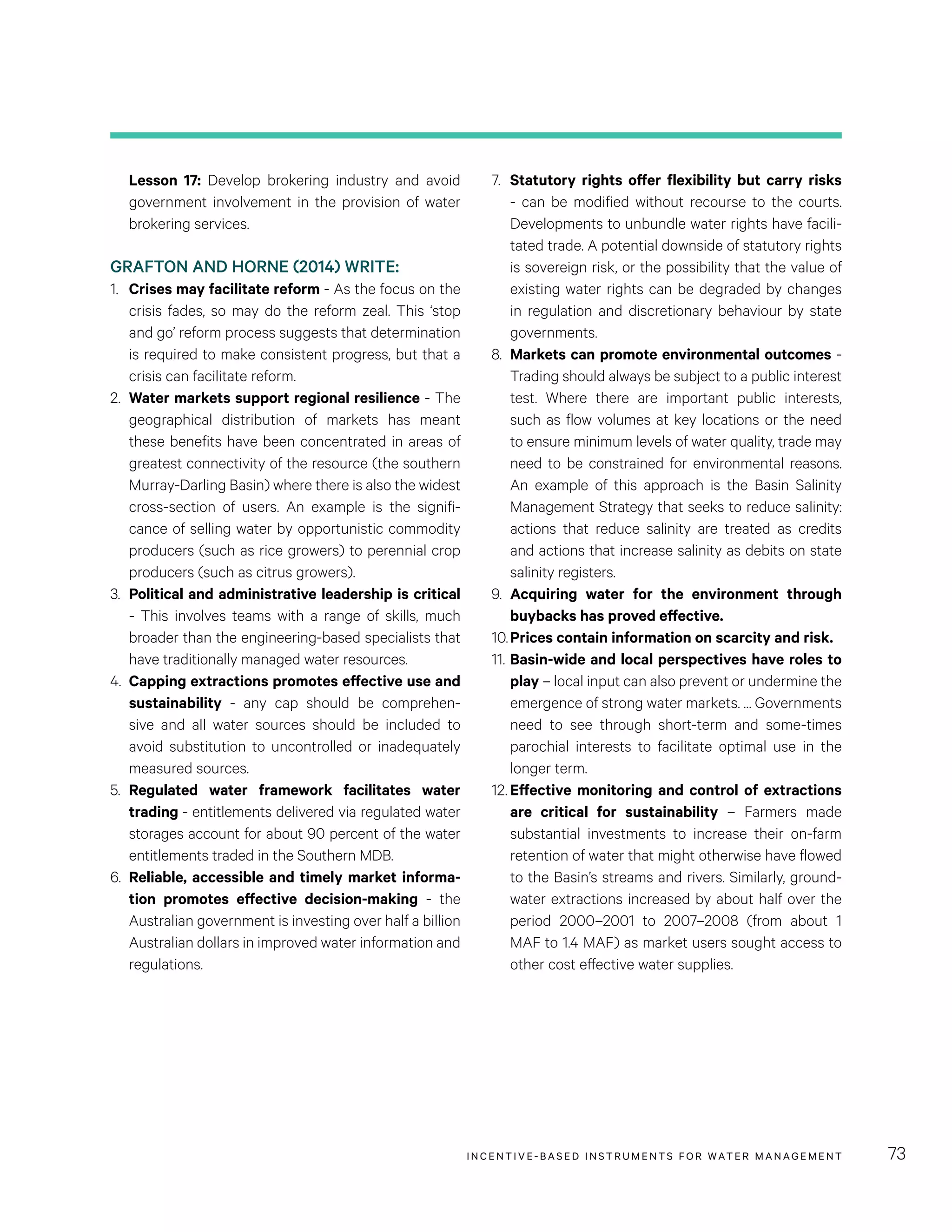 INCENTIVE-BASED INSTRUMENTS FOR WATER MANAGEMENT 73
7.	 Statutory rights offer flexibility but carry risks
- can be modified without recourse to the courts.
Developments to unbundle water rights have facili-
tated trade. A potential downside of statutory rights
is sovereign risk, or the possibility that the value of
existing water rights can be degraded by changes
in regulation and discretionary behaviour by state
governments.
8.	 Markets can promote environmental outcomes -
Trading should always be subject to a public interest
test. Where there are important public interests,
such as flow volumes at key locations or the need
to ensure minimum levels of water quality, trade may
need to be constrained for environmental reasons.
An example of this approach is the Basin Salinity
Management Strategy that seeks to reduce salinity:
actions that reduce salinity are treated as credits
and actions that increase salinity as debits on state
salinity registers.
9.	 Acquiring water for the environment through
buybacks has proved effective.
10.	Prices contain information on scarcity and risk.
11.	Basin-wide and local perspectives have roles to
play – local input can also prevent or undermine the
emergence of strong water markets. … Governments
need to see through short-term and some-times
parochial interests to facilitate optimal use in the
longer term.
12.	Effective monitoring and control of extractions
are critical for sustainability – Farmers made
substantial investments to increase their on-farm
retention of water that might otherwise have flowed
to the Basin’s streams and rivers. Similarly, ground-
water extractions increased by about half over the
period 2000–2001 to 2007–2008 (from about 1
MAF to 1.4 MAF) as market users sought access to
other cost effective water supplies.
Lesson 17: Develop brokering industry and avoid
government involvement in the provision of water
brokering services.
GRAFTON AND HORNE (2014) WRITE:
1.	 Crises may facilitate reform - As the focus on the
crisis fades, so may do the reform zeal. This ‘stop
and go’ reform process suggests that determination
is required to make consistent progress, but that a
crisis can facilitate reform.
2.	 Water markets support regional resilience - The
geographical distribution of markets has meant
these benefits have been concentrated in areas of
greatest connectivity of the resource (the southern
Murray-Darling Basin) where there is also the widest
cross-section of users. An example is the signifi-
cance of selling water by opportunistic commodity
producers (such as rice growers) to perennial crop
producers (such as citrus growers).
3.	 Political and administrative leadership is critical
- This involves teams with a range of skills, much
broader than the engineering-based specialists that
have traditionally managed water resources.
4.	 Capping extractions promotes effective use and
sustainability - any cap should be comprehen-
sive and all water sources should be included to
avoid substitution to uncontrolled or inadequately
measured sources.
5.	 Regulated water framework facilitates water
trading - entitlements delivered via regulated water
storages account for about 90 percent of the water
entitlements traded in the Southern MDB.
6.	 Reliable, accessible and timely market informa-
tion promotes effective decision-making - the
Australian government is investing over half a billion
Australian dollars in improved water information and
regulations.
 