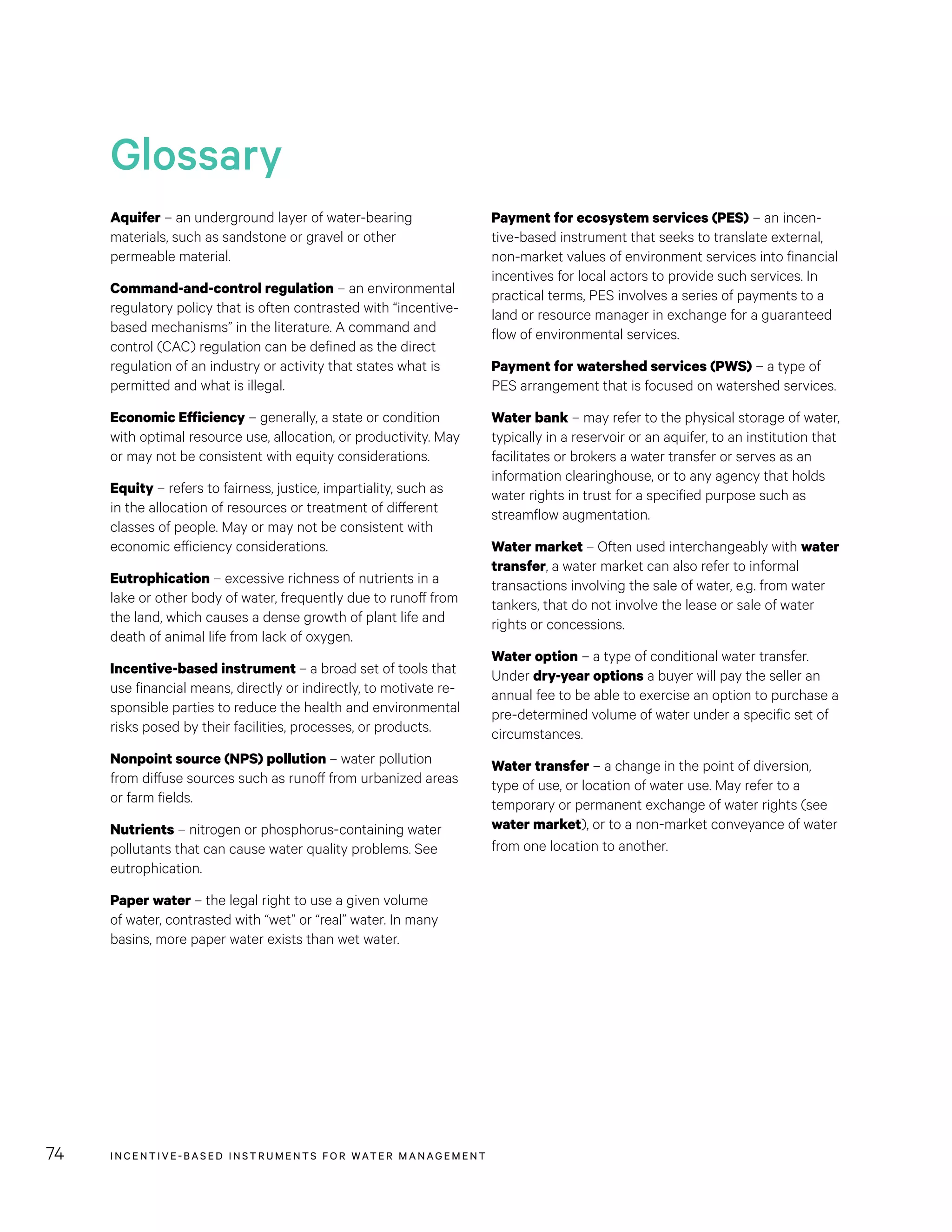 INCENTIVE-BASED INSTRUMENTS FOR WATER MANAGEMENT74
Payment for ecosystem services (PES) – an incen-
tive-based instrument that seeks to translate external,
non-market values of environment services into financial
incentives for local actors to provide such services. In
practical terms, PES involves a series of payments to a
land or resource manager in exchange for a guaranteed
flow of environmental services.
Payment for watershed services (PWS) – a type of
PES arrangement that is focused on watershed services.
Water bank – may refer to the physical storage of water,
typically in a reservoir or an aquifer, to an institution that
facilitates or brokers a water transfer or serves as an
information clearinghouse, or to any agency that holds
water rights in trust for a specified purpose such as
streamflow augmentation.
Water market – Often used interchangeably with water
transfer, a water market can also refer to informal
transactions involving the sale of water, e.g. from water
tankers, that do not involve the lease or sale of water
rights or concessions.
Water option – a type of conditional water transfer.
Under dry-year options a buyer will pay the seller an
annual fee to be able to exercise an option to purchase a
pre-determined volume of water under a specific set of
circumstances.
Water transfer – a change in the point of diversion,
type of use, or location of water use. May refer to a
temporary or permanent exchange of water rights (see
water market), or to a non-market conveyance of water
from one location to another.
Aquifer – an underground layer of water-bearing
materials, such as sandstone or gravel or other
permeable material.
Command-and-control regulation – an environmental
regulatory policy that is often contrasted with “incentive-
based mechanisms” in the literature. A command and
control (CAC) regulation can be defined as the direct
regulation of an industry or activity that states what is
permitted and what is illegal.
Economic Efficiency – generally, a state or condition
with optimal resource use, allocation, or productivity. May
or may not be consistent with equity considerations.
Equity – refers to fairness, justice, impartiality, such as
in the allocation of resources or treatment of different
classes of people. May or may not be consistent with
economic efficiency considerations.
Eutrophication – excessive richness of nutrients in a
lake or other body of water, frequently due to runoff from
the land, which causes a dense growth of plant life and
death of animal life from lack of oxygen.
Incentive-based instrument – a broad set of tools that
use financial means, directly or indirectly, to motivate re-
sponsible parties to reduce the health and environmental
risks posed by their facilities, processes, or products.
Nonpoint source (NPS) pollution – water pollution
from diffuse sources such as runoff from urbanized areas
or farm fields.
Nutrients – nitrogen or phosphorus-containing water
pollutants that can cause water quality problems. See
eutrophication.
Paper water – the legal right to use a given volume
of water, contrasted with “wet” or “real” water. In many
basins, more paper water exists than wet water.
Glossary
INCENTIVE-BASED INSTRUMENTS FOR WATER MANAGEMENT74
 
