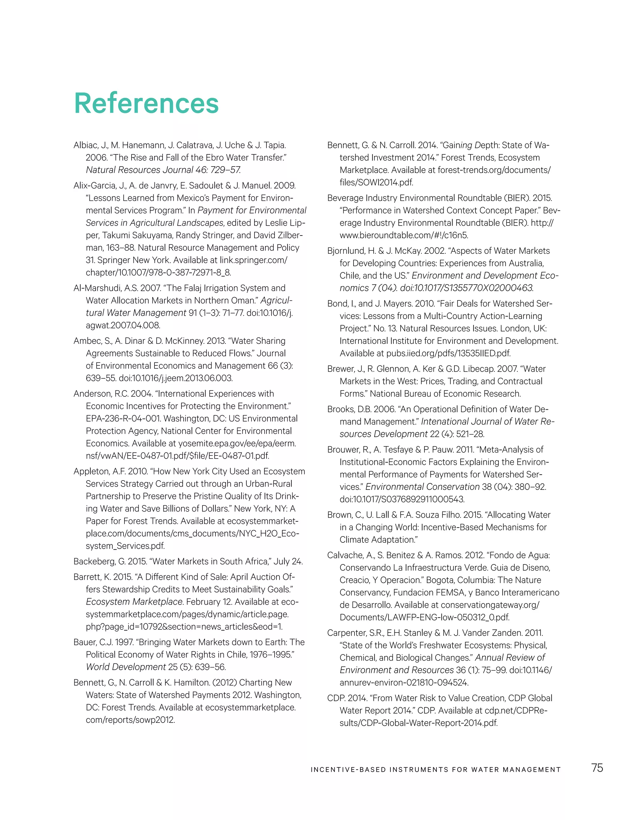 INCENTIVE-BASED INSTRUMENTS FOR WATER MANAGEMENT 75
Bennett, G.  N. Carroll. 2014. “Gaining Depth: State of Wa-
tershed Investment 2014.” Forest Trends, Ecosystem
Marketplace. Available at forest-trends.org/documents/
files/SOWI2014.pdf.
Beverage Industry Environmental Roundtable (BIER). 2015.
“Performance in Watershed Context Concept Paper.” Bev-
erage Industry Environmental Roundtable (BIER). http://
www.bieroundtable.com/#!/c16n5.
Bjornlund, H.  J. McKay. 2002. “Aspects of Water Markets
for Developing Countries: Experiences from Australia,
Chile, and the US.” Environment and Development Eco-
nomics 7 (04). doi:10.1017/S1355770X02000463.
Bond, I., and J. Mayers. 2010. “Fair Deals for Watershed Ser-
vices: Lessons from a Multi-Country Action-Learning
Project.” No. 13. Natural Resources Issues. London, UK:
International Institute for Environment and Development.
Available at pubs.iied.org/pdfs/13535IIED.pdf.
Brewer, J., R. Glennon, A. Ker  G.D. Libecap. 2007. “Water
Markets in the West: Prices, Trading, and Contractual
Forms.” National Bureau of Economic Research.
Brooks, D.B. 2006. “An Operational Definition of Water De-
mand Management.” Intenational Journal of Water Re-
sources Development 22 (4): 521–28.
Brouwer, R., A. Tesfaye  P. Pauw. 2011. “Meta-Analysis of
Institutional-Economic Factors Explaining the Environ-
mental Performance of Payments for Watershed Ser-
vices.” Environmental Conservation 38 (04): 380–92.
doi:10.1017/S0376892911000543.
Brown, C., U. Lall  F.A. Souza Filho. 2015. “Allocating Water
in a Changing World: Incentive-Based Mechanisms for
Climate Adaptation.”
Calvache, A., S. Benitez  A. Ramos. 2012. “Fondo de Agua:
Conservando La Infraestructura Verde. Guia de Diseno,
Creacio, Y Operacion.” Bogota, Columbia: The Nature
Conservancy, Fundacion FEMSA, y Banco Interamericano
de Desarrollo. Available at conservationgateway.org/
Documents/LAWFP-ENG-low-050312_0.pdf.
Carpenter, S.R., E.H. Stanley  M. J. Vander Zanden. 2011.
“State of the World’s Freshwater Ecosystems: Physical,
Chemical, and Biological Changes.” Annual Review of
Environment and Resources 36 (1): 75–99. doi:10.1146/
annurev-environ-021810-094524.
CDP. 2014. “From Water Risk to Value Creation, CDP Global
Water Report 2014.” CDP. Available at cdp.net/CDPRe-
sults/CDP-Global-Water-Report-2014.pdf.
Albiac, J., M. Hanemann, J. Calatrava, J. Uche  J. Tapia.
2006. “The Rise and Fall of the Ebro Water Transfer.”
Natural Resources Journal 46: 729–57.
Alix-Garcia, J., A. de Janvry, E. Sadoulet  J. Manuel. 2009.
“Lessons Learned from Mexico’s Payment for Environ-
mental Services Program.” In Payment for Environmental
Services in Agricultural Landscapes, edited by Leslie Lip-
per, Takumi Sakuyama, Randy Stringer, and David Zilber-
man, 163–88. Natural Resource Management and Policy
31. Springer New York. Available at link.springer.com/
chapter/10.1007/978-0-387-72971-8_8.
Al-Marshudi, A.S. 2007. “The Falaj Irrigation System and
Water Allocation Markets in Northern Oman.” Agricul-
tural Water Management 91 (1–3): 71–77. doi:10.1016/j.
agwat.2007.04.008.
Ambec, S., A. Dinar  D. McKinney. 2013. “Water Sharing
Agreements Sustainable to Reduced Flows.” Journal
of Environmental Economics and Management 66 (3):
639–55. doi:10.1016/j.jeem.2013.06.003.
Anderson, R.C. 2004. “International Experiences with
Economic Incentives for Protecting the Environment.”
EPA-236-R-04-001. Washington, DC: US Environmental
Protection Agency, National Center for Environmental
Economics. Available at yosemite.epa.gov/ee/epa/eerm.
nsf/vwAN/EE-0487-01.pdf/$file/EE-0487-01.pdf.
Appleton, A.F. 2010. “How New York City Used an Ecosystem
Services Strategy Carried out through an Urban-Rural
Partnership to Preserve the Pristine Quality of Its Drink-
ing Water and Save Billions of Dollars.” New York, NY: A
Paper for Forest Trends. Available at ecosystemmarket-
place.com/documents/cms_documents/NYC_H2O_Eco-
system_Services.pdf.
Backeberg, G. 2015. “Water Markets in South Africa,” July 24.
Barrett, K. 2015. “A Different Kind of Sale: April Auction Of-
fers Stewardship Credits to Meet Sustainability Goals.”
Ecosystem Marketplace. February 12. Available at eco-
systemmarketplace.com/pages/dynamic/article.page.
php?page_id=10792section=news_articleseod=1.
Bauer, C.J. 1997. “Bringing Water Markets down to Earth: The
Political Economy of Water Rights in Chile, 1976–1995.”
World Development 25 (5): 639–56.
Bennett, G., N. Carroll  K. Hamilton. (2012) Charting New
Waters: State of Watershed Payments 2012. Washington,
DC: Forest Trends. Available at ecosystemmarketplace.
com/reports/sowp2012.
References
 