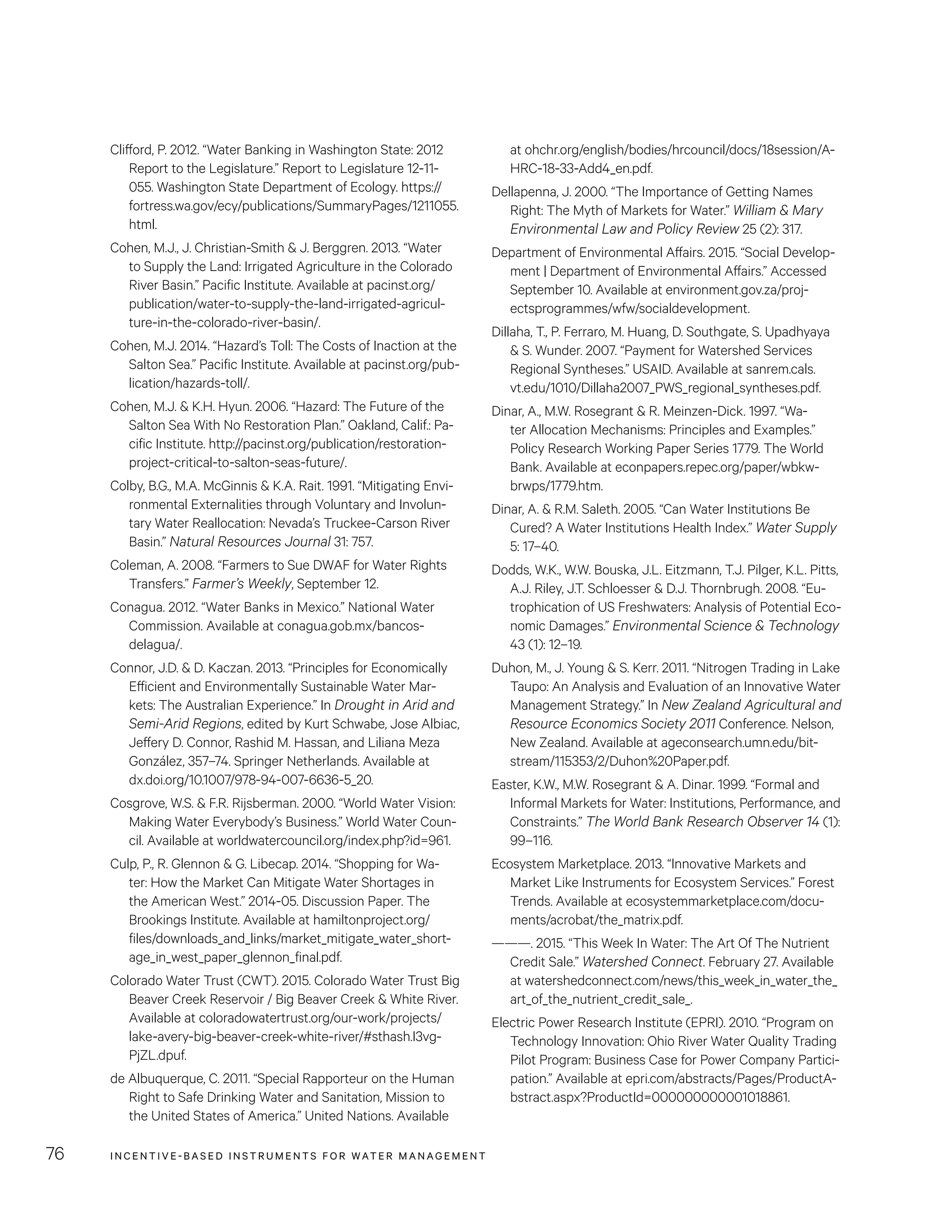 INCENTIVE-BASED INSTRUMENTS FOR WATER MANAGEMENT76
at ohchr.org/english/bodies/hrcouncil/docs/18session/A-
HRC-18-33-Add4_en.pdf.
Dellapenna, J. 2000. “The Importance of Getting Names
Right: The Myth of Markets for Water.” William  Mary
Environmental Law and Policy Review 25 (2): 317.
Department of Environmental Affairs. 2015. “Social Develop-
ment | Department of Environmental Affairs.” Accessed
September 10. Available at environment.gov.za/proj-
ectsprogrammes/wfw/socialdevelopment.
Dillaha, T., P. Ferraro, M. Huang, D. Southgate, S. Upadhyaya
 S. Wunder. 2007. “Payment for Watershed Services
Regional Syntheses.” USAID. Available at sanrem.cals.
vt.edu/1010/Dillaha2007_PWS_regional_syntheses.pdf.
Dinar, A., M.W. Rosegrant  R. Meinzen-Dick. 1997. “Wa-
ter Allocation Mechanisms: Principles and Examples.”
Policy Research Working Paper Series 1779. The World
Bank. Available at econpapers.repec.org/paper/wbkw-
brwps/1779.htm.
Dinar, A.  R.M. Saleth. 2005. “Can Water Institutions Be
Cured? A Water Institutions Health Index.” Water Supply
5: 17–40.
Dodds, W.K., W.W. Bouska, J.L. Eitzmann, T.J. Pilger, K.L. Pitts,
A.J. Riley, J.T. Schloesser  D.J. Thornbrugh. 2008. “Eu-
trophication of US Freshwaters: Analysis of Potential Eco-
nomic Damages.” Environmental Science  Technology
43 (1): 12–19.
Duhon, M., J. Young  S. Kerr. 2011. “Nitrogen Trading in Lake
Taupo: An Analysis and Evaluation of an Innovative Water
Management Strategy.” In New Zealand Agricultural and
Resource Economics Society 2011 Conference. Nelson,
New Zealand. Available at ageconsearch.umn.edu/bit-
stream/115353/2/Duhon%20Paper.pdf.
Easter, K.W., M.W. Rosegrant  A. Dinar. 1999. “Formal and
Informal Markets for Water: Institutions, Performance, and
Constraints.” The World Bank Research Observer 14 (1):
99–116.
Ecosystem Marketplace. 2013. “Innovative Markets and
Market Like Instruments for Ecosystem Services.” Forest
Trends. Available at ecosystemmarketplace.com/docu-
ments/acrobat/the_matrix.pdf.
———. 2015. “This Week In Water: The Art Of The Nutrient
Credit Sale.” Watershed Connect. February 27. Available
at watershedconnect.com/news/this_week_in_water_the_
art_of_the_nutrient_credit_sale_.
Electric Power Research Institute (EPRI). 2010. “Program on
Technology Innovation: Ohio River Water Quality Trading
Pilot Program: Business Case for Power Company Partici-
pation.” Available at epri.com/abstracts/Pages/ProductA-
bstract.aspx?ProductId=000000000001018861.
Clifford, P. 2012. “Water Banking in Washington State: 2012
Report to the Legislature.” Report to Legislature 12-11-
055. Washington State Department of Ecology. https://
fortress.wa.gov/ecy/publications/SummaryPages/1211055.
html.
Cohen, M.J., J. Christian-Smith  J. Berggren. 2013. “Water
to Supply the Land: Irrigated Agriculture in the Colorado
River Basin.” Pacific Institute. Available at pacinst.org/
publication/water-to-supply-the-land-irrigated-agricul-
ture-in-the-colorado-river-basin/.
Cohen, M.J. 2014. “Hazard’s Toll: The Costs of Inaction at the
Salton Sea.” Pacific Institute. Available at pacinst.org/pub-
lication/hazards-toll/.
Cohen, M.J.  K.H. Hyun. 2006. “Hazard: The Future of the
Salton Sea With No Restoration Plan.” Oakland, Calif.: Pa-
cific Institute. http://pacinst.org/publication/restoration-
project-critical-to-salton-seas-future/.
Colby, B.G., M.A. McGinnis  K.A. Rait. 1991. “Mitigating Envi-
ronmental Externalities through Voluntary and Involun-
tary Water Reallocation: Nevada’s Truckee-Carson River
Basin.” Natural Resources Journal 31: 757.
Coleman, A. 2008. “Farmers to Sue DWAF for Water Rights
Transfers.” Farmer’s Weekly, September 12.
Conagua. 2012. “Water Banks in Mexico.” National Water
Commission. Available at conagua.gob.mx/bancos-
delagua/.
Connor, J.D.  D. Kaczan. 2013. “Principles for Economically
Efficient and Environmentally Sustainable Water Mar-
kets: The Australian Experience.” In Drought in Arid and
Semi-Arid Regions, edited by Kurt Schwabe, Jose Albiac,
Jeffery D. Connor, Rashid M. Hassan, and Liliana Meza
González, 357–74. Springer Netherlands. Available at
dx.doi.org/10.1007/978-94-007-6636-5_20.
Cosgrove, W.S.  F.R. Rijsberman. 2000. “World Water Vision:
Making Water Everybody’s Business.” World Water Coun-
cil. Available at worldwatercouncil.org/index.php?id=961.
Culp, P., R. Glennon  G. Libecap. 2014. “Shopping for Wa-
ter: How the Market Can Mitigate Water Shortages in
the American West.” 2014-05. Discussion Paper. The
Brookings Institute. Available at hamiltonproject.org/
files/downloads_and_links/market_mitigate_water_short-
age_in_west_paper_glennon_final.pdf.
Colorado Water Trust (CWT). 2015. Colorado Water Trust Big
Beaver Creek Reservoir / Big Beaver Creek  White River.
Available at coloradowatertrust.org/our-work/projects/
lake-avery-big-beaver-creek-white-river/#sthash.I3vg-
PjZL.dpuf.
de Albuquerque, C. 2011. “Special Rapporteur on the Human
Right to Safe Drinking Water and Sanitation, Mission to
the United States of America.” United Nations. Available
 